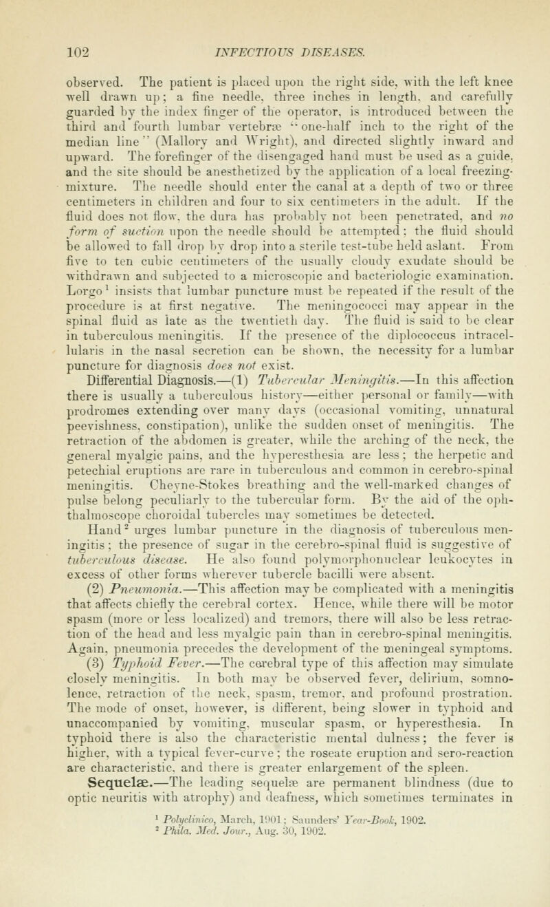 observed. The patient is placed upon the right side, with the left knee well drawn up; a fine needle, three inches in len^rth. and carefully guarded by the index finger of the operator, is introduced between the third and fourth lumbar vertebra '• one-half inch to the right of the median line (Mallory and AVright), and directed slightly inward and upward. The forefinger of the disengaged hand must be used as a guide, and the site should be anesthetized by the application of a local freezing- mixture. The needle should enter the canal at a depth of two or three centimeters in children and four to six centimeters in the adult. If the fluid does not flow, the dura has probably not been penetrated, and no form of suction upon the needle should be attempted: the fluid should be allowed to fall drop by drop into a sterile test-tube held aslant. From five to ten cubic centimeters of the usually cloudy exudate should be withdrawn and subjected to a microscopic and bacteriologic examination. Lorgo ^ insists that lumbar puncture must be repeated if the result of the procedure is at first negative. The meningococci may appear in the spinal fluid as late as the twentieth day. The fluid is said to be clear in tuberculous meningitis. If the presence of the diplococcus intracel- lularis in the nasal secretion can be shown, the necessity for a lumbar puncture for diagnosis does not exist. Differential Diagnosis.—(1) Tubercular 3Ieningitis.—In this affection there is usually a tuberculous history—either personal or family—with prodromes extending over man}' days (occasional vomiting, unnatural peevishness, constipation), unlike the sudden onset of meningitis. The retraction of the abdomen is greater, while the arching of the neck, the general mvalgic pains, and the hyperesthesia are less; the herpetic and petechial eruptions are rare in tuberculous and common in cerebro-spinal meningitis. Cheyne-Stokes breathing and the well-marked changes of pulse belong peculiarly to the tubercular form. By the aid of the oph- thalmoscope choroidal tubercles may sometimes be detected. Hand^ urges lumbar puncture in the diagnosis of tuberculous men- ingitis ; the presence of sugar in the cerebro-spinal fluid is suggestive of tuberculous disease. He also found polymorplionnclear leukocytes in excess of other forms wherever tubercle bacilli were absent. (2) Pneumonia.—This affection may be complicated with a meningitis that affects chiefly the cerebral cortex. Hence, while there will be motor spasm (more or less localized) and tremors, there will also be less retrac- tion of the head and less myalgic pain than in cerebro-spinal meningitis. Again, pneumonia precedes the development of the meningeal symptoms. (3) Typhoid Fever.—The carebral type of this affection may simulate closely meningitis. In both may be observed fever, delirium, somno- lence, retraction of the neck, spasm, tremor, and profound prostration. The mode of onset, however, is different, being slower in typhoid and unaccompanied by vomiting, muscular spasm, or hyperesthesia. In typhoid there is also the characteristic mental dulness; the fever is higher, with a typical fever-curve ; the roseate eruption and sero-reaction are characteristic, and there is greater enlargement of the spleen. Sequelae.—The leading sequelae are permanent blindness (due to optic neuritis with atrophy) and deafness, which sometimes terminates in 1 Polydinico, March, 1901; .Saundei-s' Tear-Book; 1902. * Fhila. Med. Jour., Aug. 30, 1902.