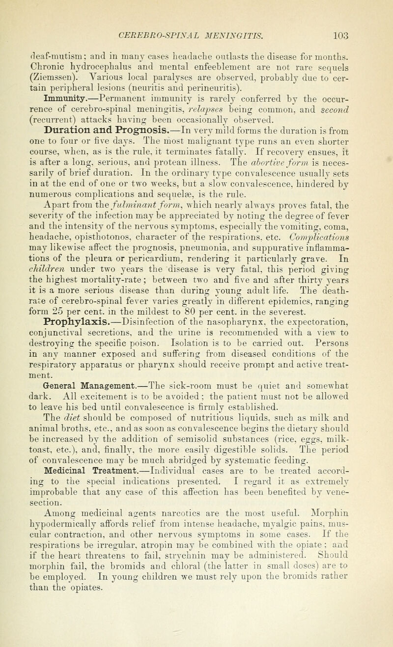 fleaf-mutism: and in many cases headaclie outlasts tlie disease for months. Chronic hydrocephalus and mental enfeeblement are not rare sequels (Ziemssen). Various local paralyses are observed, probably due to cer- tain peripheral lesions (neuritis and perineuritis). Immunity.—Permanent immunity is rarely conferred by the occur- rence of cerebro-spinal meningitis, relapses being common, and second (recurrent) attacks having been occasionally observed. Duration and Prognosis.—In very mild forms the duration is from one to four or five days. The most malignant type runs an even shorter course, when, as is the rule, it terminates fatally. If recovery ensues, it is after a long, serious, and protean illness. The abortive form is neces- sarily of brief duration. In the ordinary type convalescence usuallv sets in at the end of one or two weeks, but a slow convalescence, hindered by numerous complications and sequelse, is the rule. Apart from the fulminant form, which nearly always proves fatal, the severity of the infection may be appreciated by noting the degree of fever and the intensity of the nervous symptoms, especially the vomiting, coma, headache, opisthotonos, character of the respirations, etc. Comjyiications may likewise aflFect the prognosis, pneumonia, and suppurative inflamma- tions of the pleura or pericardium, rendering it particularly grave. In children under two years the disease is very fatal, this period giving the highest mortality-rate; between two and five and after thirty years it is a more serious disease than during young adult life. The death- rate of cerebro-spinal fever varies greatly in different epidemics, ranging form 25 per cent, in the mildest to 80 per cent, in the severest. Prophylaxis.—Disinfection of the nasopharynx, the expectoration, conjunctival secretions, and the urine is recommended with a view to destroying the specific poison. Isolation is to be carried out. Persons in any manner exposed and suffering from diseased conditions of the respiratory apparatus or pharynx should receive prompt and active treat- ment. General Management.—The sick-room must be quiet and somewhat dark. All excitement is to be avoided: the patient must not be allowed to leave his bed until convalescence is firmly established. The diet should be composed of nutritious liquids, such as milk and animal broths, etc., and as soon as convalescence begins the dietary should be increased by the addition of semisolid substances (rice, eggs, milk- toast, etc.), and, finally, the more easily digestible solids. The period of convalescence may be much abridged by systematic feeding. Medicinal Treatment.—Individual cases are to be treated accord- ing to the special indications presented. I regard it as extremely improbable that any case of this afiection has been benefited by vene- section. Among medicinal agents narcotics are the most useful. Morphin hypodermically affords relief from intense headache, myalgic pains, mus- cular contraction, and other nervous symptoms in some cases. If the respirations be irregular, atropin may be combined with the opiate; and if the heart threatens to fail, strychnin may be administered. Should morphin fail, the bromids and chloral (the latter in small doses) are to be employed. In young children we must rely upon the bromids rather than the opiates.