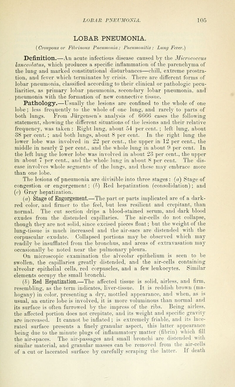 LOBAR PNEUMONIA. [Croupous or Fibrinous Pneumonia; Pneumonitis; Lung Fever.) Definition.—An acute infectious disease caused by the 3Iicrococcus la7iceolatus, which produces a specific inflammation of the parenchyma of the lung and marked constitutional disturbances—chill, extreme prostra- tion, and fever which terminates by crisis. There are different forms of lobar pneumonia, classified according to their clinical or pathologic pecu- liarities, as primary lobar pneumonia, secondary lobar pneumonia, and pneumonia with the formation of new connective tissue. Pathology.—Usually the lesions are confined to the whole of one lobe: less frequently to the whole of one lung, and rarely to parts of both lungs. From Jurgensen's analysis of 6666 cases the following statement, showing the different situations of the lesions and their relative frequency, was taken: Right lung, about 54 per cent. ; left lung, about 38 per cent. ; and both lungs, about 8 per cent. In the right lung the lower lobe was involved in 22 per cent., the upper in 12 per cent., the middle in nearly 2 per cent., and the whole lung in about 9 per cent. In the left lung the lower lobe was involved in about 23 per cent., the upper in about 7 per cent., and the whole lung in about 8 per cent. The dis- ease involves whole segments of the lungs, and these may embrace more than one lobe. The lesions of pneumonia are divisible into three stages : (a) Stage of congestion or engorgement: (h) Red hepatization (consolidation); and (c) Gray hepatization. (a) Stage of Engorgement.—The part or parts implicated are of a dark- red color, and firmer to the feel, but less resilient and crepitant, than normal. The cut section drips a blood-stained serum, and dark blood exudes from the distended capillaries. The air-cells do not collapse, though they are not solid, since excised pieces float; but the weight of the lung-tissue is much increased and the air-sacs are distended with the corpuscular exudate. Collapsed portions may be observed which may readily be insufflated from the bronchus, and areas of extravasation may occasionally be noted near the pulmonary pleura. On microscopic examination the alveolar epithelium is seen to be swollen, the capillaries greatly distended, and the air-cells containing alveolar epithelial cells, red corpuscles, and a few leukocytes. Similar elements occupy the small bronchi. (b) Red Hepatization.—The affected tissue is solid, airless, and firm, resembling, as the term indicates, liver-tissue. It is reddish brown (ma- hogany) in color, presenting a dry, mottled appearance, and when, as is usual, an entire lobe is involved, it is more voluminous than normal and its surface is often furrowed by the impress of the ribs. Being airless, the affected portion does not crepitate, and its weight and specific gravity are increased. It cannot be inflated; is extremely friable, and its lace- rated surface presents a finely granular aspect, this latter appearance being due to the minute plugs of inflammatory matter (fibrin) which fill the air-spaces. The air-passages and small bronchi are distended with similar material, and granular masses can be removed from the air-cells of a cut or lacerated surface by carefully scraping the latter. If death