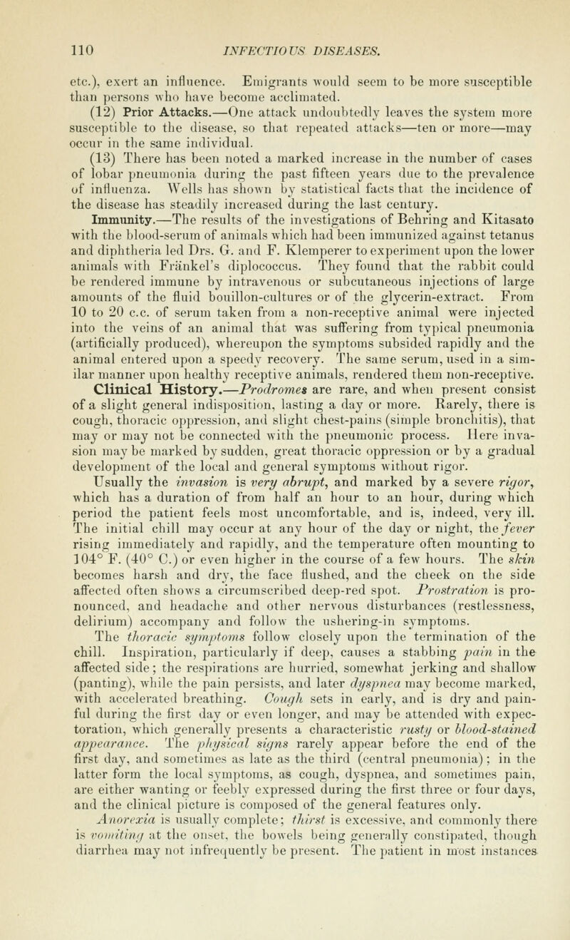 etc.), exert an influence. Emigrants would seem to be more susceptible than persons who have become acclimated. (12) Prior Attacks.—One attack undoubtedly leaves the system more susceptible to the disease, so that repeated attacks—ten or more—may occur in the same individual. (13) There has been noted a marked increase in the number of cases of lobar pneumonia during the past fifteen years due to the prevalence of influenza. Wells has shown by statistical facts that the incidence of the disease has steadily increased during the last century. Immunity.—The results of the investigations of Behring and Kitasato with the blood-serum of animals which had been immunized against tetanus and diphtheria led Drs. G. and F. Klemperer to experiment upon the lower animals with Frankel's diplococcus. They found that the rabbit could be rendered immune by intravenous or subcutaneous injections of large amounts of the fluid bouillon-cultures or of the glycerin-extract. From 10 to 20 c.c. of serum taken from a non-receptive animal were injected into the veins of an animal that was suffering from typical pneumonia (artificially produced), whereupon the symptoms subsided rapidly and the animal entered upon a speedy recovery. The same serum, used in a sim- ilar manner upon healthy receptive animals, rendered them non-receptive. Clinical History.—Prodromes are rare, and when present consist of a slight general indisposition, lasting a day or more. Rarely, there is cough, thoracic oppression, and slight chest-pains (simple bronchitis), that may or may not be connected with the pneumonic process. Here inva- sion maybe marked by sudden, great thoracic oppression or by a gradual development of the local and general symptoms without rigor. Usually the invasion is veri/ abrupt, and marked by a severe rigor, which has a duration of from half an hour to an hour, during which period the patient feels most uncomfortable, and is, indeed, very ill. The initial chill may occur at any hour of the day or night, the fever rising immediately and rapidly, and the temperature often mounting to 104° F. (40° C.) or even higher in the course of a few hours. The skin becomes harsh and dry, the face flushed, and the cheek on the side affected often shows a circumscribed deep-red spot. Prostration is pro- nounced, and headache and other nervous disturbances (restlessness, delirium) accompany and follow the ushering-in symptoms. The tJioracic symptoms follow closely upon the termination of the chill. Inspiration, particularly if deep, causes a stabbing pain in the affected side; the respirations are hurried, somewhat jerking and shallow (panting), while the pain persists, and later dyspnea may become marked, with accelerated breathing. Cough sets in early, and is dry and pain- ful during the fii'st day or even longer, and may be attended with expec- toration, which generally presents a characteristic 7'usty or blood-stained appearance. The physical signs rarely appear before the end of the first day, and sometimes as late as the third (central pneumonia); in the latter form the local symptoms, as cough, dyspnea, and sometimes pain, are either wanting or feebly expressed during the first three or four days, and the clinical picture is composed of the general features only. Anorexia is usually complete; thirst is excessive, and commonly there is voniiting at the onset, the bowels being genernlly constipated, though diarrhea may not infrequently be present. The patient in most instances