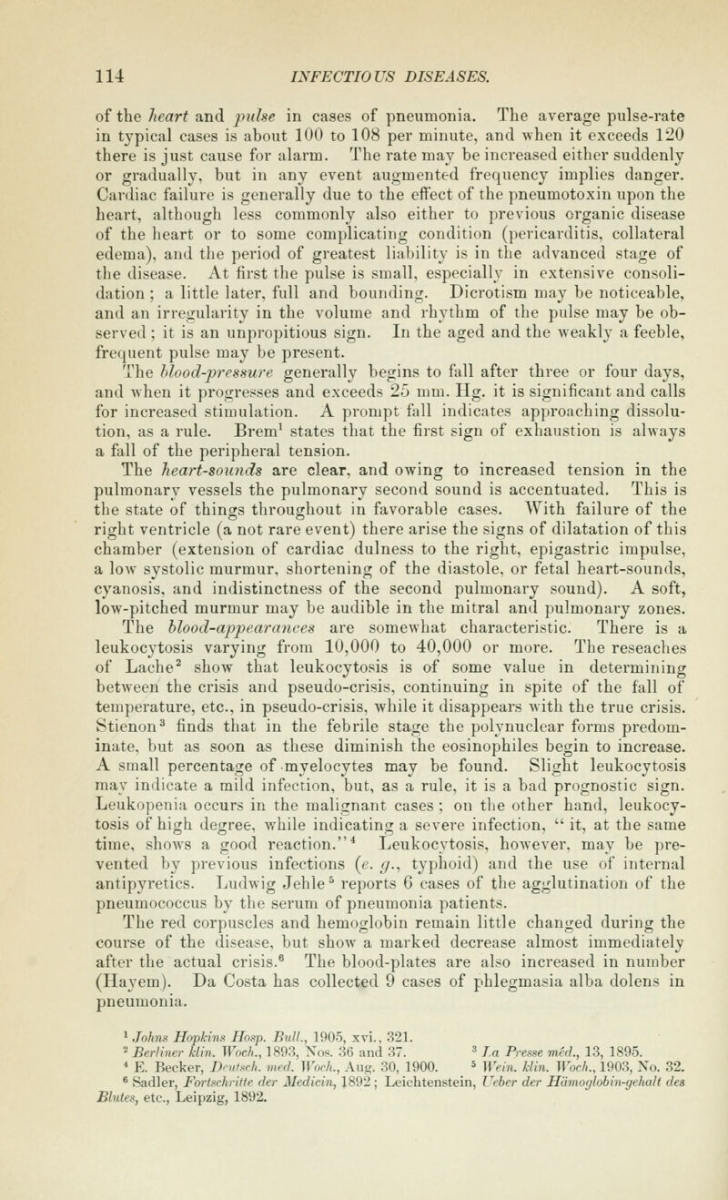 of the heart and pulse in cases of pneumonia. The average pulse-rate in typical cases is about 100 to 108 per minute, and when it exceeds 120 there is just cause for alarm. The rate may be increased either suddenly or gradually, but in any event augmented frequency implies danger. Cardiac failure is generally due to the effect of the pneumotoxin upon the heart, although less commonly also either to previous organic disease of the heart or to some complicating condition (pericarditis, collateral edema), and the period of greatest liability is in the advanced stage of the disease. At first the pulse is small, especially in extensive consoli- dation ; a little later, full and bounding. Dicrotism may be noticeable, and an irregularity in the volume and rhythm of the pulse may be ob- served ; it is an unpropitious sign. In the aged and the weakly a feeble, frequent pulse may be present. The blood-pressure generally begins to fall after three or four days, and when it progresses and exceeds 25 mm. Hg. it is significant and calls for increased stimulation. A prompt fall indicates approaching dissolu- tion, as a rule. Brem^ states that the first sign of exhaustion is always a fall of the peripheral tension. The heart-sounds are clear, and owing to increased tension in the pulmonary vessels the pulmonary second sound is accentuated. This is the state of things throusrhout in favorable cases. AYith failure of the right ventricle (a not rare event) there arise the signs of dilatation of this chamber (extension of cardiac dulness to the right, epigastric impulse, a low systolic murmur, shortening of the diastole, or fetal heart-sounds, cyanosis, and indistinctness of the second pulmonary sound). A soft, low-pitched murmur may be audible in the mitral and pulmonary zones. The blood-appearances are somewhat characteristic. There is a leukocytosis varying from 10,000 to 40,000 or more. The reseaches of Lache^ show that leukocytosis is of some value in determining between the crisis and pseudo-crisis, continuing in spite of the fall of temperature, etc., in pseudo-crisis, while it disappears with the true crisis. Stienon^ finds that in the febrile stage the polynuclear forms predom- inate, but as soon as these diminish the eosinophiles begin to increase. A small percentage of -myelocytes may be found. Slight leukocytosis may indicate a mild infection, but, as a rule, it is a bad prognostic sign. Leukopenia occurs in the malignant cases ; on the other hand, leukocy- tosis of high degree, while indicating a severe infection,  it, at the same time, shows a good reaction.* Leukocytosis, however, may be pre- vented by previous infections (e. g., typhoid) and the use of internal antipyretics. Ludwig Jehle ^ reports 6 cases of the agglutination of the pneumococcus by the serum of pneumonia patients. The red corpuscles and hemoglobin remain little changed during the course of the disease, but show a marked decrease almost immediately after the actual crisis.* The blood-plates are also increased in number (Ha^^em). Da Costa has collected 9 cases of phlegmasia alba dolens in pneumonia. 1 John.^ Hopkins Hos^p. Bull., 1905, xvi., 321. 2 Berliner klin. Woch., 1893, Nos. 36 and 37. ^ la Presse med., 13, 1895. * E. Becker, Dnitsch. mecl. Woch., Aug. 30, 1900. » n-^,„_ ^./jVj_ Woch., 1903, No. 32. ® Sadler, Fortschritte der Medicin, J892 ; Leichtenstein, Ueber der Hamoglobin-gehalt des Blutes, etc., Leipzig, 1892.