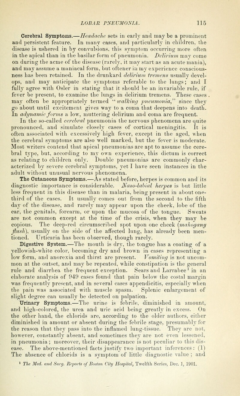 Cerebral Symptoms.—Headache sets in early and may be a prominent and persistent feature. In many cases, and particularly in children, the disease is ushered in by convulsions, this symptom occurring more often in the apical than in the basilar form of pneumonia. Delirium may come on during the acme of the disease (rarely, it may start as an acute mania), and may assume a maniacal form, but oftener in my experience conscious- ness has been retained. In the drunkard delirium tremens usually devel- ops, and may anticipate the symptoms referable to the lungs; and I fully agree with Osier in stating that it should be an invariable rule, if fever be present, to examine the lungs in delirium tremens. These cases may often be appropriately termed ''• tvalking fneumonia since they go about until excitement gives way to a coma that deepens into death. In adynamic forms a low, muttering delirium and coma are frequent. In the so-called cerebral pneumonia the nervous phenomena are quite pronounced, and simulate closely cases of cortical meningitis. It is often associated with excessively high fever, except in the aged, when the cerebral symptoms are also well marked, but the fever is moderate. Most writers contend that apical pneumonias are apt to assume the cere- bral type, but, according to my own experience, this dictum is correct as relating to children only. Double pneumonias are commonly char- acterized by severe cerebral symptoms, yet I have seen instances in the adult Avithout unusual nervous phenomena. The Cutaneous Symptoms.—As stated before, herpes is common and its diagnostic importance is considerable. Naso-labial herpes is but little less frequent in this disease than in malaria, being present in about one- third of the cases. It usually comes out from the second to the fifth day of the disease, and rarely may appear upon the cheek, lobe of the ear, the genitals, forearm, or upon the mucosa of the tongue. Sweats are not common except at the time of the crisis, when they may be copious. The deep-red circumscribed spot upon one cheek {mahogany flush), usually on the side of the affected lung, has already been men- tioned. Urticaria has been observed, though rarely. Digestive System.—The mouth is dry, the tongue has a coating of a yellowish-white color, becoming dry and brown in cases representing a low form, and anorexia and thirst are present. Vomiting is not uncom- mon at the outset, and may be repeated, while constipation is the general rule and diai'rhea the frequent exception. Sears and Larrabee^ in an elaborate analysis of 949 cases found that pain below the costal margin was frequently present, and in several cases appendicitis, especially when the pain was associated with muscle spasm. Splenic enlargement of slight degree can usually be detected on palpation. Urinary Symptoms.—The urine is febrile, diminished in amount, and high-colored, the urea and uric acid being greatly in excess. On the other hand, the chlorids are, according to the older authors, either diminished in amount or absent during the febrile stage, presumably for the reason that they pass into the inflamed lung-tissue. They are not, however, constantly absent, and sometimes they are not even lessened, in pneumonia; moreover, their disappearance is not peculiar to this dis- ease. The above-mentioned facts justify two important inferences : (1) The absence of chlorids is a symptom of little diagnostic value ; and ^ The Med. and Surg. Repoiis of Boston City Hospital, Twelfth Series, Dec. 1, 1901.