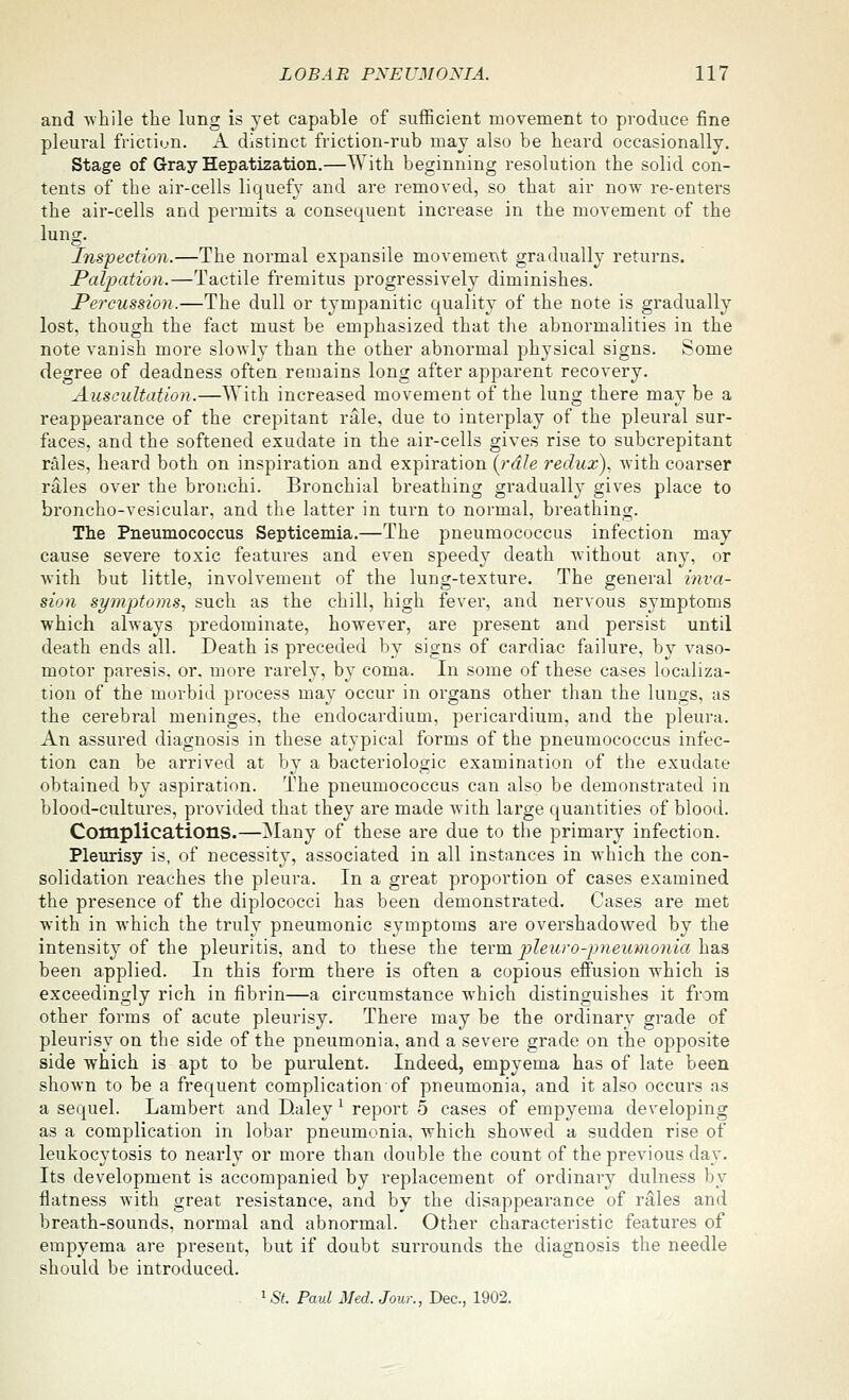 and -while the lung is yet capable of sufficient movement to produce fine pleural friction. A distinct friction-rub may also be heard occasionally. Stage of Gray Hepatization.—With beginning resolution the solid con- tents of the air-cells liquefy and are removed, so that air now re-enters the air-cells and permits a consequent increase in the movement of the lung. Inspection.—The normal expansile movement gradually returns. Palpation.—Tactile fremitus progressively diminishes. Pei^eussion.—The dull or tympanitic quality of the note is gradually lost, though the fact must be emphasized that the abnormalities in the note vanish more slowly than the other abnormal phj'sical signs. Some degree of deadness often remains long after apparent recovery. Auscultation.—With increased movement of the lung there may be a reappearance of the crepitant rale, due to interplay of the pleural sur- faces, and the softened exudate in the air-cells gives rise to subcrepitant rales, heard both on inspiration and expiration {^rdle redux), with coarser rales over the bronchi. Bronchial breathing gradually gives place to broncho-vesicular, and the latter in turn to normal, breathing. Tlie Pneumococcus Septicemia.—The pneumococcus infection may cause severe toxic features and even speedy death without any, or with but little, involvement of the lung-texture. The general inva- sion symptoms., such as the chill, high fever, and nervous symptoms which always predominate, however, are present and persist until death ends all. Death is preceded by signs of cardiac failure, by vaso- motor paresis, or. more rarely, by coma. In some of these cases localiza- tion of the morbid process may occur in organs other than the lungs, as the cerebral meninges, the endocardium, pericardium, and the pleura. An assured diagnosis in these atypical forms of the pneumococcus infec- tion can be arrived at by a bacteriologic examination of the exudate obtained by aspiration. The pneumococcus can also be demonstrated in blood-cultures, provided that they are made with large quantities of blood. Complications.—Many of these are due to the primary infection. Pleurisy is, of necessity, associated in all instances in which the con- solidation reaches the pleura. In a great proportion of cases examined the presence of the diplococci has been demonstrated. Cases are met with in which the truly pneumonic symptoms are overshadowed by the intensity of the pleuritis, and to these the term, pleuro-pneumonia h.^^ been applied. In this form there is often a copious effusion which is exceedingly rich in fibrin—a circumstance which distinguishes it from other forms of acute pleurisy. There may be the ordinary grade of pleurisy on the side of the pneumonia, and a severe grade on the opposite side which is apt to be purulent. Indeed, empyema has of late been shown to be a frequent complication of pneumonia, and it also occurs as a sequel. Lambert and D.aley ^ report 5 cases of empyema developing as a complication in lobar pneumonia, which showed a sudden rise of leukocytosis to nearly or more than double the count of the previous day. Its development is accompanied by replacement of ordinary dulness by flatness with great resistance, and by the disappearance of rales and breath-sounds, normal and abnormal. Other characteristic features of empyema are present, but if doubt surrounds the diagnosis the needle should be introduced. ^St. Paul Med. Jour., Dec, 1902.