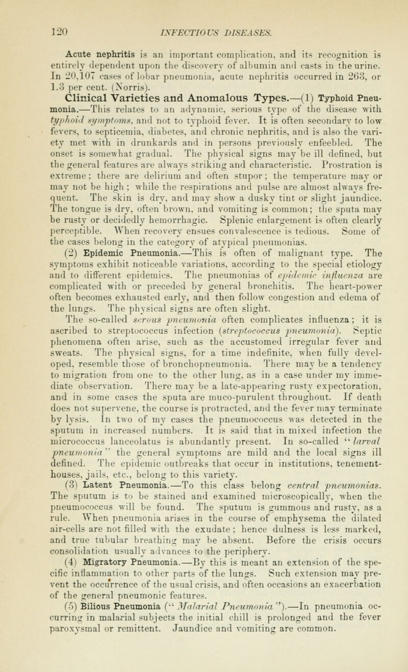 Acute nepliritis is an important complication, and its recognition is entirely dependent upon the discovery of albumin and casts in the urine. In 20.107 cases of lobar pneumonia, acute nephritis occurred in 268, or 1.3 per cent. (Norrisj. Clinical Varieties and Anomalous Types.—(1) Typhoid Pneu- monia.—This relates to an adynainic. serious type of the disease with typhoid §ympfomi<. and not to typhoid fever. It is often secondary to low fevers, to septicemia, diabetes, and chronic nephritis, and is also the vari- ety met with in drunkards and in persons previously enfeebled. The onset is somewhat gradual. The physical signs may be ill defined, but the general features are always striking and characteristic. Prostration is extreme; there are delirium and often stupor: the temperature ma}' or may not be high ; while the respirations and pulse are almost always fre- quent. The skin is dry, and may show a dusky tint or slight jaundice. The tongue is dry, often brown, and vomiting is common; the sputa may be rusty or decidedly hemorrhagic. Splenic enlargement is often clearly perceptible. When recovery ensues convalescence is tedious. Some of the cases belong in the category of atypical pneumonias. (2) Epidemic Pneumonia.—This is often of malignant type. The symptoms exhibit noticeable variations, according to the special etiology and to diiferent epidemics. The pneumonias of epidemic influenza are complicated with or preceded by general bronchitis. The heart-power often becomes exhausted early, and then follow congestion and edema of the lungs. The physical signs are often slight. The so-called serous pneuinonia often complicates influenza; it is ascribed to streptococcus infection [streptococcus pyieumonia). Septic phenomena often arise, such as the accustomed irregular fever and sweats. The physical signs, for a time indefinite, when fully devel- oped, resemble those of bronchopneumonia. There may be a tendency to migration from one to the other lung, as in a case under mv imme- diate observation. There may be a late-appearing rusty expectoration, and in some cases the sputa are muco-purulent throughout. If death does not supervene, the course is protracted, and the fever may terminate by lysis. In two of my cases the pneumococcus was detected in the sputum in increased numbers. It is said that in mixed infection the micrococcus lanceolatus is abundantly present. In so-called ' larval pneumonia'' the general symptoms are mild and the local signs ill defined. The epidemic outbreaks that occur in institutions, tenement- houses, jails, etc., belong to this variety. (3) Latent Pneumonia.—To this class belong central pneumonias. The sputum is to be stained and examined microscopically, when the pneumococcus will be found. The sputum is gummous and rusty, as a rule. When pneumonia arises in the course of emphysema the dilated air-cells are not filled with the exudate : hence dulness is less marked, and true tubular breathing may be absent. Before the crisis occurs consolidation usually advances to the periphery. (4) Migratory Pneumonia.—By this is meant an extension of the spe- cific inflammation to other parts of the lungs. Such extension may pre- vent the occurrence of the usual crisis, and often occasions an exacerbation of the general pneumonic features. (5) Bilious Pneumonia (•' Malarial Pneumonia ).—In pneumonia oc- curring in malarial subjects the initial chill is prolonged and the fever paroxysmal or remittent. Jaundice and vomiting are common.