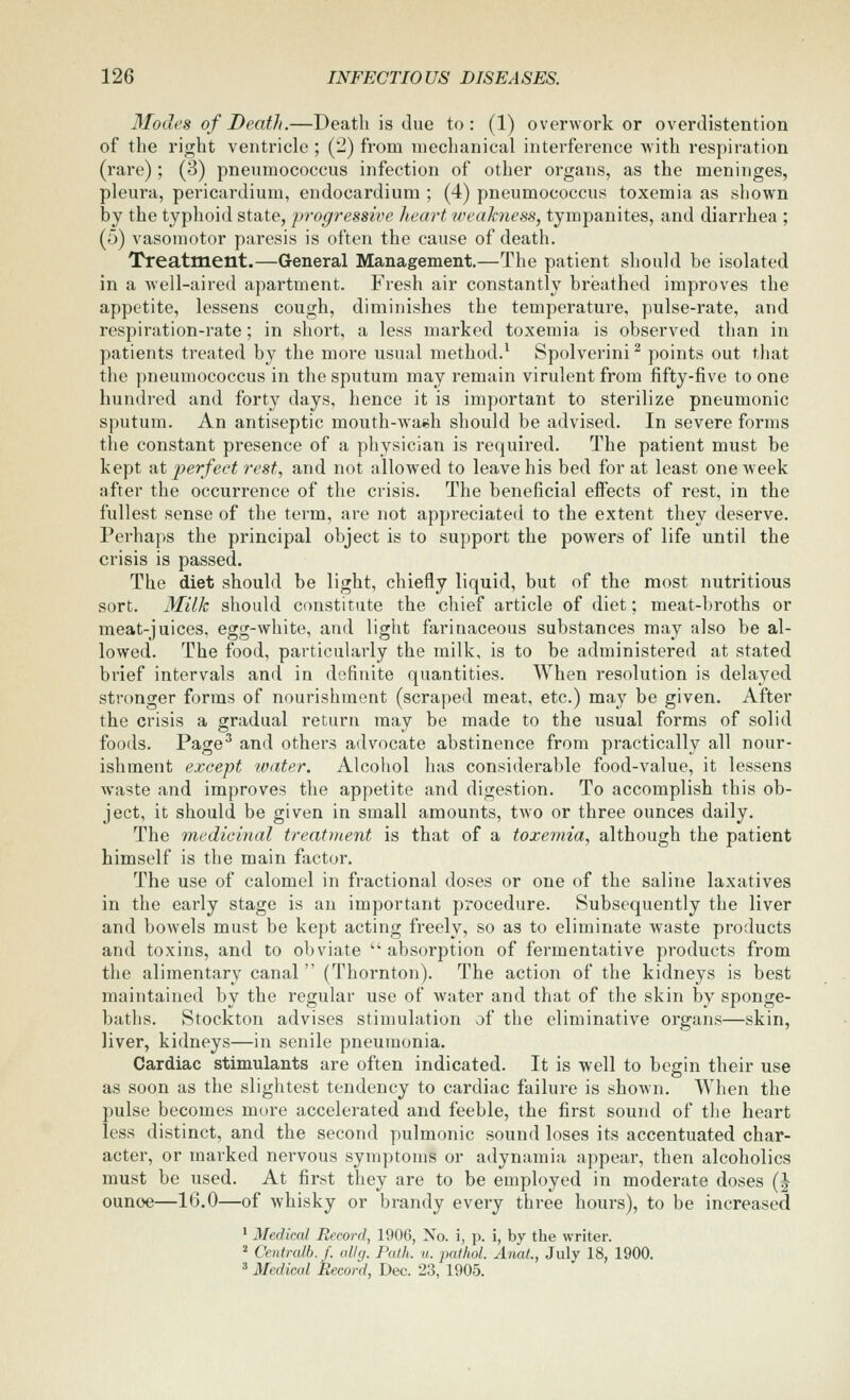 Modes of Death.—Death is due to: (1) overwork or overdistention of the right ventricle ; i^l) from mechanical interference with respiration (rare) ; (3) pneumococcus infection of other organs, as the meninges, pleura, pericardium, endocardium ; (4) pneumococcus toxemia as shown by the typhoid state, progressive heart weakness, tympanites, and diarrhea ; (5) vasomotor paresis is often the cause of death. Treatment.—General Management.—The patient should be isolated in a well-aired apartment. Fresh air constantly breathed improves the appetite, lessens cough, diminishes the temperature, pulse-rate, and respiration-rate; in short, a less marked toxemia is observed than in patients treated by the more usual method.^ Spolverini ^ points out that the pneumococcus in the sputum may remain virulent from fifty-five to one hundred and forty days, hence it is important to sterilize pneumonic sputum. An antiseptic mouth-wa«h should be advised. In severe forms the constant presence of a physician is required. The patient must be kept at perfect rest, and not allowed to leave his bed for at least one w eek after the occurrence of the crisis. The beneficial eifects of rest, in the fullest sense of the term, are not appreciated to the extent they deserve. Perhaps the principal object is to support the powers of life until the crisis is passed. The diet should be light, chiefly liquid, but of the most nutritious sort. Milk should constitute the chief article of diet; meat-broths or meat-juices, egg-white, and light farinaceous substances may also be al- lowed. The food, particularly the milk, is to be administered at stated brief intervals and in definite quantities. When resolution is delayed stronger forms of nourishment (scraped meat, etc.) may be given. After the crisis a gradual return may be made to the usual forms of solid foods. Page^ and others advocate abstinence from practically all nour- ishment except water. Alcohol has considerable food-value, it lessens waste and improves the appetite and digestion. To accomplish this ob- ject, it should be given in small amounts, two or three ounces daily. The medicmal treatment is that of a toxemia, although the patient himself is the main factor. The use of calomel in fractional doses or one of the saline laxatives in the early stage is an important procedure. Subsequently the liver and bowels must be kept acting freely, so as to eliminate waste products and toxins, and to obviate absorption of fermentative products from the alimentary canal  (Thornton). The action of the kidneys is best maintained by the regular use of water and that of the skin by sponge- baths. Stockton advises stimulation of the eliminative organs—skin, liver, kidneys—in senile pneumonia. Cardiac stimulants are often indicated. It is well to begin their use as soon as the slightest tendency to cardiac failure is shown. \Yhen the pulse becomes more accelerated and feeble, the first sound of the heart less distinct, and the second pulmonic sound loses its accentuated char- acter, or marked nervous symptoms or adynamia appear, then alcoholics must be used. At first they are to be employed in moderate doses (| ounce—16.0—of whisky or brandy every three hours), to be increased ' Medical Record, 1906, No. i, p. i, by the writer. 2 Centralb.f. ally. Path. u. pathol. Anal., July 18, 1900. » Medical Record, Dec. 23, 1905.