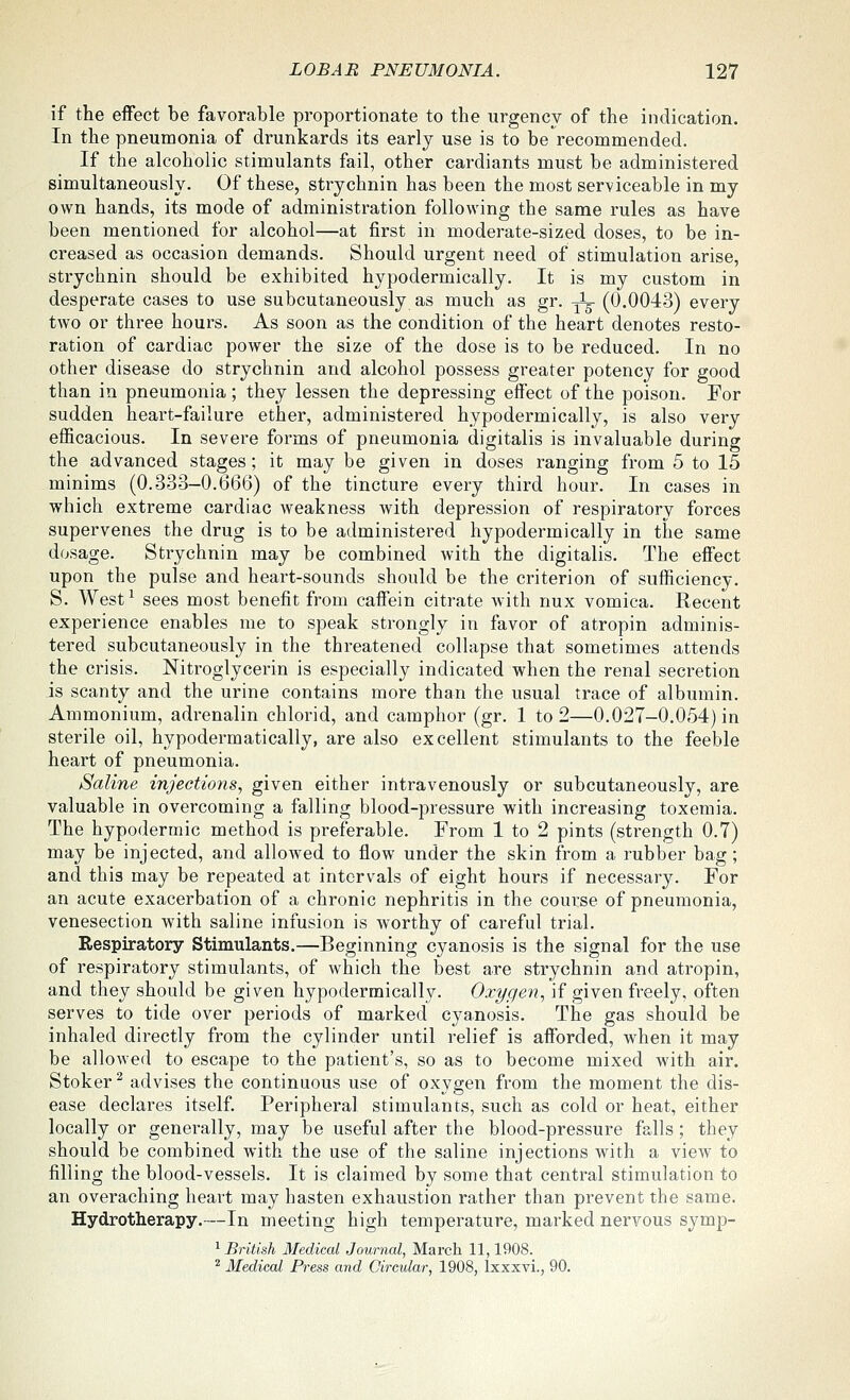 if the eiFect be favorable proportionate to the urgency of the indication. In the pneumonia of drunkards its early use is to be recommended. If the alcoholic stimulants fail, other cardiants must be administered simultaneously. Of these, strychnin has been the most serviceable in my own hands, its mode of administration following the same rules as have been mentioned for alcohol—at first in moderate-sized doses, to be in- creased as occasion demands. Should urgent need of stimulation arise, strychnin should be exhibited hypodermically. It is my custom in desperate cases to use subcutaneously as much as gr. ^ (0.0043) every two or three hours. As soon as the condition of the heart denotes resto- ration of cardiac power the size of the dose is to be reduced. In no other disease do strychnin and alcohol possess greater potency for good than in pneumonia ; they lessen the depressing effect of the poison. For sudden heart-failure ether, administered hypodermically, is also very efficacious. In severe forms of pneumonia digitalis is invaluable during the advanced stages; it may be given in doses ranging from 5 to 15 minims (0.333-0.666) of the tincture every third hour. In cases in which extreme cardiac weakness with depression of respiratory forces supervenes the drug is to be administered hypodermically in the same dosage. Strychnin may be combined with the digitalis. The effect upon the pulse and heart-sounds should be the criterion of sufficiency. S. West^ sees most benefit from caffein citrate with nux vomica. Recent experience enables me to speak strongly in favor of atropin adminis- tered subcutaneously in the threatened collapse that sometimes attends the crisis. Nitroglycerin is especially indicated when the renal secretion is scanty and the urine contains more than the usual trace of albumin. Ammonium, adrenalin chlorid, and camphor (gr. 1 to 2—0.027-0.054) in sterile oil, hypodermatically, are also excellent stimulants to the feeble heart of pneumonia. Saline injections, given either intravenously or subcutaneously, are valuable in overcoming a falling blood-pressure with increasing toxemia. The hypodermic method is preferable. From 1 to 2 pints (strength 0.7) may be injected, and allowed to flow under the skin from a rubber bag; and this may be repeated at intervals of eight hours if necessary. For an acute exacerbation of a chronic nephritis in the course of pneumonia, venesection with saline infusion is worthy of careful trial. Respiratory Stimulants.—Beginning cyanosis is the signal for the use of respiratory stimulants, of which the best are strychnin and atropin, and they should be given hypodermically. Oxygen, if given freely, often serves to tide over periods of marked cyanosis. The gas should be inhaled directly from the cylinder until relief is afforded, when it may be allowed to escape to the patient's, so as to become mixed with air. Stoker^ advises the continuous use of oxygen from the moment the dis- ease declares itself Peripheral stimulants, such as cold or heat, either locally or generally, may be useful after the blood-pressure falls; they should be combined with the use of the saline injections with a view to filling the blood-vessels. It is claimed by some that central stimulation to an overaching heart may hasten exhaustion rather than prevent the same. Hydrotherapy.—In meeting high temperature, marked nervous symp- ^ British Medical Journal, March 11,1908. ''■ Medical Press and Circular, 1908, Ixxxvi., 90.