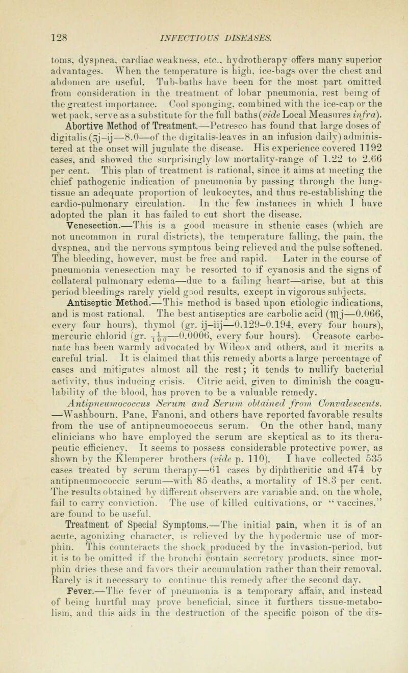 tonis. dyspnea, cardiac weakness, etc.. hydrotberapy offers many superior advantages. When the temperature is high, ice-bags over the chest and abdomen are useful. Tub-baths have been for the most part omitted from consideration in the treatment of lobar pneumonia, rest being of the greatest importance. Cool sponging, combined with the ice-cap or the wet pack. «erve as a substitute for the full baths(tu't?e Local Measures infra). Abortive Method of Treatment.—Petresco has found that large doses of difTitalis(oj-ij—<^.0—of thr digitalis-leaves in an infusion daily) adminis- tered at the onset will jugulate the disease. His experience covered 1192 cases, and showed the surprisingly low mortality-range of 1.22 to 2.66 per cent. This plan of treatment is rational, since it aims at meeting the chief pathogenic indication of pneumonia by passing through the lung- tissue an adequate proportion of leukocytes, and thus re-establishing the cardio-pulmonary circulation. In the few instances in which I have adopted the plan it has failed to cut short the disease. Venesection.—This is a good measure in sthenic cases (w'hich are not uncommon in rural districts), the temperature falling, the pain, the dyspnea, and the nervous symptous being relieved and the pulse softened. The bleeding, however, must be free and rapid. Later in the course of pneumonia venesection may be resorted to if cyanosis and the signs of collateral pulmonary edema—due to a failing heart—arise, but at this period bleedings rarely yield good results, except in vigorous subjects. Antiseptic Method.—This method is based upon etiologic indications, and is most rational. The best antiseptics are carbolic acid (TTlj—0.066, every four hours), thymol (gr. ij-iij—0.129—0.194, ever}- four hours), mercuric chlorid (gr. ^^-g—0.0006, every four hours). Creasote carbo- nate has been warmly advocated by Wilcox and others, and it merits a careful trial. It is claimed that this remedy aborts a large percentage of cases and mitigates almost all the rest; it tends to nullify bacterial activity, thus inducing crisis. Citric acid, given to diminish the coagu- lability of the blood, has proven to be a valuable remedy. Antipneumococcus Serum and Serum obtained from Convalescents. —Washbourn, Pane, Fanoni, and others have reported favorable results from the use of antipneumococcus serum. On the other hand, many clinicians who have employed the serum are skeptical as to its thera- peutic efficiency. It seems to possess considerable protective power, as shown by the Klemperer brothers {vide p. 110). I have collected 535 cases treated by serum therapy—61 cases by diphtheritic and 474 by antipneumococcic serum—with 85 deaths, a mortality of 18.3 per cent. The results obtained by different observers are variable and. on the whole, fail to carry conviction. The use of killed cultivations, or  vaccines,' are found to be useful. Treatment of Special Symptoms.—The initial pain, when it is of an acute, agonizing character, is relieved by the hypodermic use of mor- phin. This counteracts the shock produced by the invasion-period, but it is to be omitted if the bronchi contain secretory products, since mor- phin dries these and favors their accumulation rather than their removal. Rarely is it necessary to continue this remedy after the second day. Fever,—The fever of pneumonia is a temporary affair, and instead of being hurtful may prove beneficial, since it furthers tissue-metabo- lism, and this aids in the destruction of the specific poison of the dis-