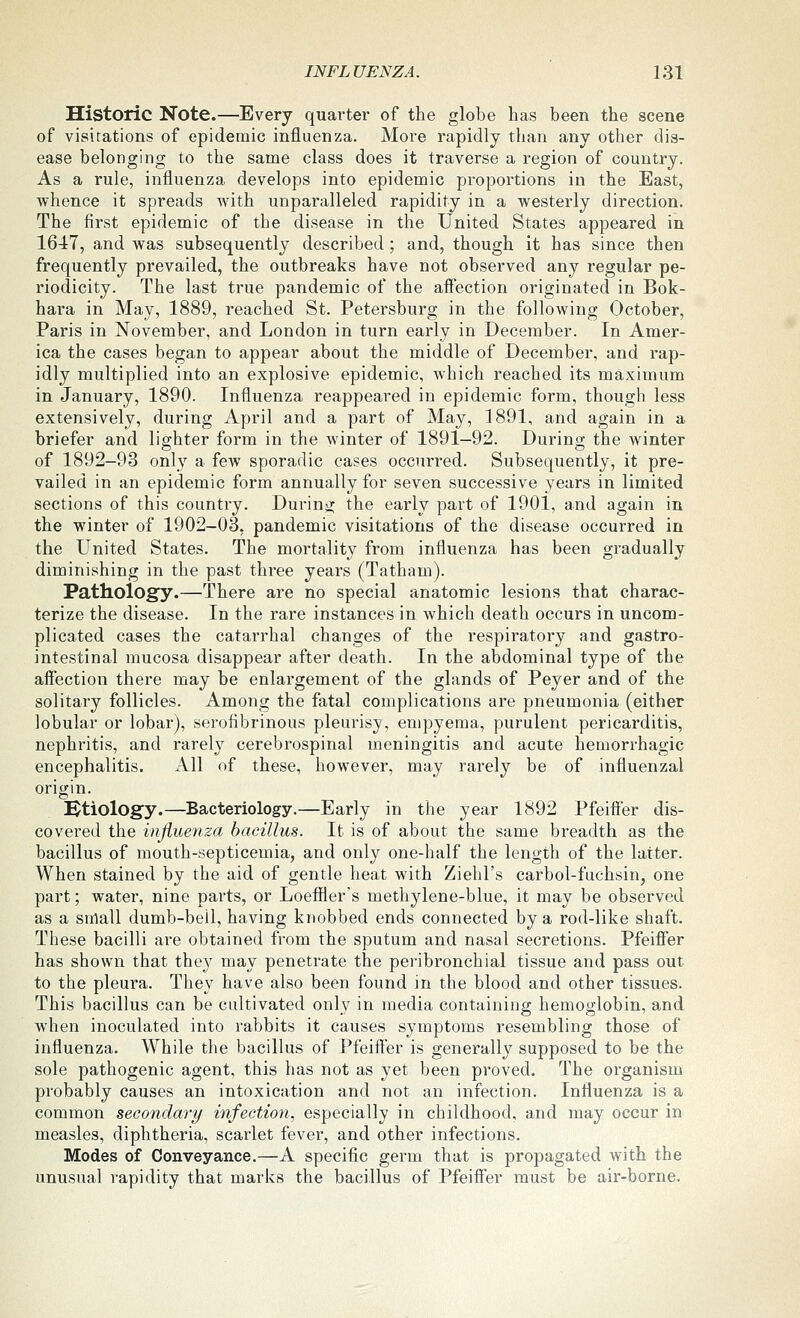 Historic Note.—Every quarter of the globe has been the scene of visitations of epidemic influenza. More rapidly than any other dis- ease belonging to the same class does it traverse a region of country. As a rule, influenza develops into epidemic proportions in the East, whence it spreads with unparalleled rapidity in a westerly direction. The first epidemic of the disease in the United States appeared in 1647, and was subsequently described ; and, though it has since then frequently prevailed, the outbreaks have not observed any regular pe- riodicity. The last true pandemic of the affection originated in Bok- hara in May, 1889, reached St. Petersburg in the following October, Paris in November, and London in turn early in December. In Amer- ica the cases began to appear about the middle of December, and rap- idly multiplied into an explosive epidemic, which reached its maximum in January, 1890. Influenza reappeared in epidemic form, though less extensively, during April and a part of May, 1891, and again in a briefer and lighter form in the winter of 1891—92. During the winter of 1892—93 onl_y a few sporadic cases occurred. Subsequently, it pre- vailed in an epidemic form annually for seven successive years in limited sections of this country. During the early part of 1901, and again in the winter of 1902-03, pandemic visitations of the disease occurred in the United States. The mortality from influenza has been gradually diminishing in the past three years (Tatham). Pathology.—There are no special anatomic lesions that charac- terize the disease. In the rare instances in which death occurs in uncom- plicated cases the catarrhal changes of the respiratory and gastro- intestinal mucosa disappear after death. In the abdominal type of the aifection there may be enlargement of the glands of Peyer and of the solitary follicles. Among the fatal complications are pneumonia (either lobular or lobar), serofibrinous pleurisy, empyema, purulent pericarditis, nephritis, and rarely cerebrospinal meningitis and acute hemorrhagic encephalitis. All of these, however, may rarely be of influenzal origin. Btiology.—Bacteriology.—Early in the year 1892 Pfeiifer dis- covered the influenza bacillus. It is of about the same breadth as the bacillus of mouth-septicemia, and only one-half the length of the latter. When stained by the aid of gentle heat with Ziehl's carbol-fuchsin, one part; water, nine parts, or Loeffler's methylene-blue, it may be observed as a small dumb-bell, having knobbed ends connected by a rod-like shaft. These bacilli are obtained from the sputum and nasal secretions. Pfeifier has shown that they may penetrate the peribronchial tissue and pass out to the pleura. They have also been found in the blood and other tissues. This bacillus can be cultivated only in media containing hemoglobin, and when inoculated into rabbits it causes symptoms resembling those of influenza. While the bacillus of Pfeiifer is generally supposed to be the sole pathogenic agent, this has not as yet been proved. The organism probably causes an intoxication and not an infection. Influenza is a common secondary infection, especially in childhood, and may occur in measles, diphtheria, scarlet fever, and other infections. Modes of Conveyance.—A specific germ that is propagated with the unusual rapidity that marks the bacillus of Pfeifi'er must be air-borne.