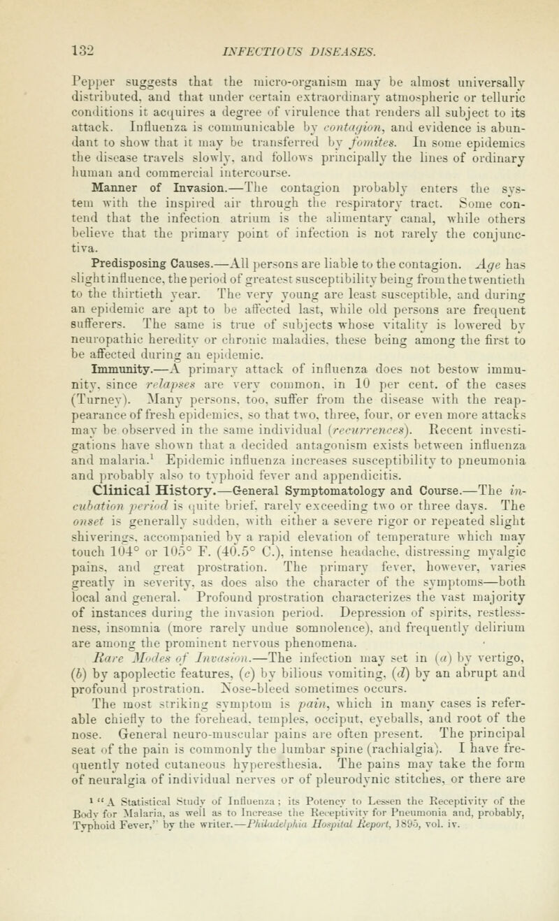 Pepper suggests that the luicro-organism may be almost universally distributed, and that under certain extraordinary atmospheric or telluric conditions it acnuires a degree of virulence that renders all subject to its attack. Influenza is communicable by contagion, and evidence is abun- dant to show that it may be transferred by fomites. In some epidemics the disease travels slowly, and follows principally the lines of ordinary liuman and commercial intercourse. Manner of Invasion.—The contagion probably enters the sys- tem with the inspireil air through the respiratory tract. Some con- tend that the infection atrium is the alimentary canal, while others believe that the primary point of infection is not rarely the conjunc- tiva. Predisposing Causes.—All persons are liable to the contagion. Age has slight influence, the period of greatest susceptibility being fromthe twentieth to the thirtieth year. The very young are least susceptible, and during an epidemic are apt to be affected last, while old persons are frequent 8ufferers. The same is true of subjects whose vitality is lowered by neuropathic heredity or chronic maladies, these being among the first to be affected during an epidemic. Immunity.—A primary attack of influenza does not bestow immu- nity, since rdapses are very common, in 10 per cent, of the cases (Turney). Many persons, too. sufl'er from the disease with the reap- pearance of fresh epidemics, so that two, three, four, or even more attacks may be observed in the same individual {recurrences). Recent investi- gations have shown that a decided antaoronism exists between influenza and malaria.^ Epidemic influenza increases susceptibility to pneumonia and prcibably also to typhoid fever and appendicitis. Clinical History.—General Symptomatology and Course.—The in- cubation period is (juite brief, rarely exceeding two or three days. The onset is generally sudden, with either a severe rigor or repeated slight shiverings. accompanied by a rapid elevation of temperature which may touch 10-1° or 105° F. (40.5° C), intense headache, distressing myalgic pains, and great prostration. The primary fever, however, varies greatly in severity, as does also the character of the symptoms—both local and general. Profound prostration characterizes the vast majority of instances during the invasion period. Depression of spirits, restless- ness, insomnia (more rarely undue somnolence), and frequently delirium are among the prominent nervous phenomena. Hare Mode.^ of Invasion.—The infection may set in {a) by vertigo, (b) by apoplectic features, (c) by bilious vomiting, [d) by an abrupt and profound prostration, ^ose-bleed sometimes occurs. The most striking symptom is pain^ which in many cases is refer- able chiefly to the forehead, temples, occiput, eyeballs, and root of the nose. General neuro-muscular pains are often present. The principal seat of the pain is commonly the lumbar spine (rachialgia). I have fre- quently noted cutaneous hyperesthesia. The pains may take the form of neuralgia of individual nerves or of pleurodynic stitches, or there are * A Statistical Study of Influenza; its Potencv to Lessen the Receptivity of the Bodv for Malaria, as well as to Increase the Receptivity for Pneumonia and, probably, Typhoid Fever,' by the writer.—Philadelphia Hospital Report, 1895, vol. iv.