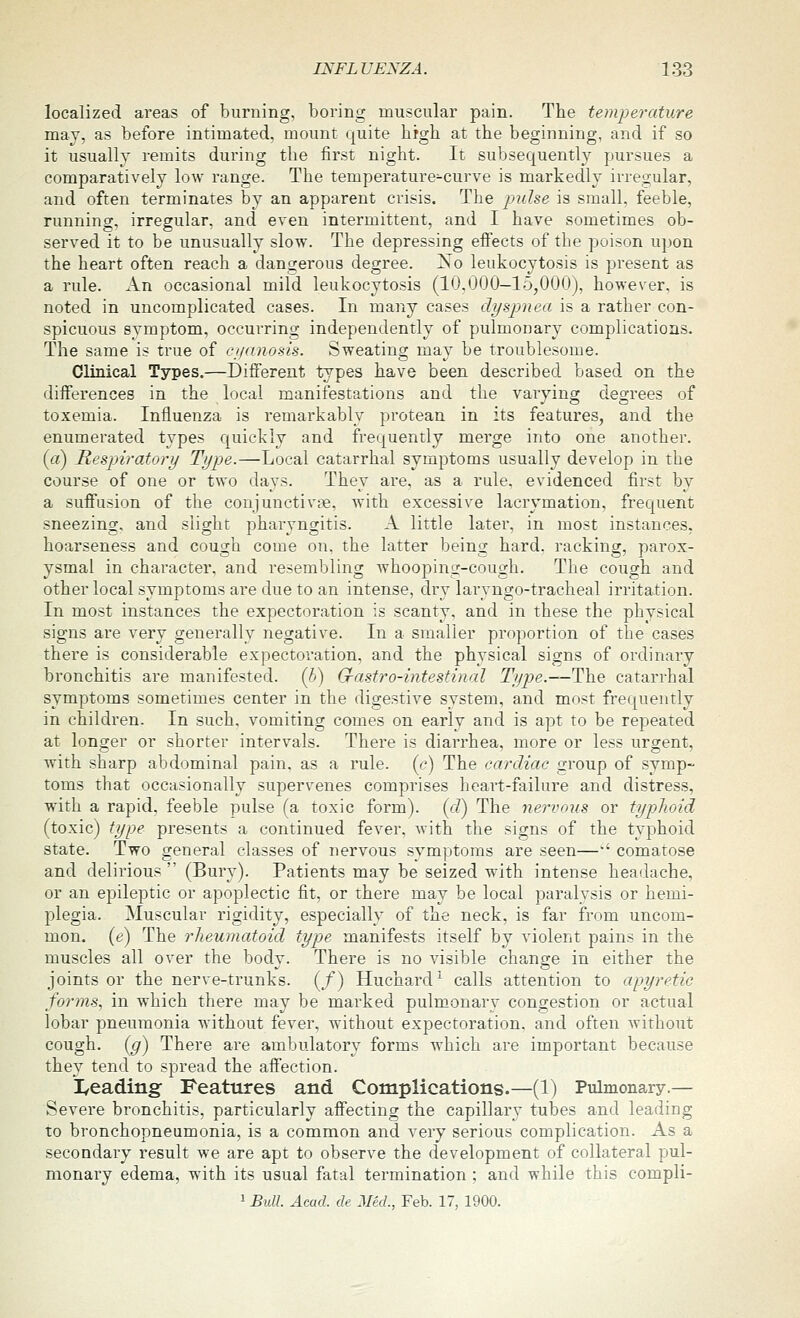 localized areas of burning, boring muscular pain. The temperature may, as before intimated, mount quite bigh at the beginning, and if so it usually remits during the first night. It subsequently pursues a comparatively low range. The temperature-curve is markedly irregular, and often terminates by an apparent crisis. The pidse is small, feeble, running, irregular, and even intermittent, and I have sometimes ob- served it to be unusually slow. The depressing effects of the poison upon the heart often reach a dangerous degree. xSo leukocytosis is present as a rule. An occasional mild leukocytosis (10,000—15,000), however, is noted in uncomplicated cases. In many cases dyspnea is a rather con- spicuous symptom, occurring independently of pulmonary complications. The same is true of ciianosis. Sweating mav be troublesome. Clinical Types.—Different types have been described based on the differences in the local manifestations and the varying degrees of toxemia. Influenza is remarkably protean in its features, and the enumerated types quickly and frequently merge into one another, (a) Respiratory Type.—Local catarrhal symptoms usually develop in the course of one or two days. They are, as a rule, evidenced first by a suffusion of the conjunctivge, with excessive lacrymation, frequent sneezing, and slight pharyngitis. A little later, in most instances, hoarseness and cough come on, the latter being hard, racking, parox- ysmal in character, and resembling whooping-cough. The cough and other local symptoms are due to an intense, dry laryngo-tracheal irritation. In most instances the expectoration is scanty, and in these the physical signs are very generally negative. In a smaller proportion of the cases there is considerable expectoration, and the physical signs of ordinary bronchitis are manifested. (5) G-astro-intestinal Type.—The catarrhal symptoms sometimes center in the digestive system, and most frequently in children. In such, vomiting comes on early and is apt to be repeated at longer or shorter intervals. There is diarrhea, more or less urgent, with sharp abdominal pain, as a rule, (c) The cardiac group of symp- toms that occasionally supervenes comprises heart-failure and distress, with a rapid, feeble pulse (a toxic form), (d) The nervous or typhoid (toxic) type presents a continued fever, Avith the signs of the typhoid state. Two general classes of nervous symptoms are seen—•' comatose and delirious (Bury). Patients may be seized with intense headache, or an epileptic or apoplectic fit, or there may be local paralysis or hemi- plegia. Muscular rigidity, especially of the neck, is far from uncom- mon, (e) The rheumatoid type manifests itself by violent pains in the muscles all over the bodv. There is no visible chancre in either the joints or the nerve-trunks. (/) Huchard'^ calls attention to apyretic forms, in which there may be marked pulmonary congestion or actual lobar pneumonia without fever, without expectoration, and often without cough, (g) There are ambulatory forms which are important because they tend to spread the affection. I/eading- Features and Complications.—(1) Pulmonary.— Severe bronchitis, particularly affecting the capillary tubes and leading to bronchopneumonia, is a common and very serious complication. As a secondary result we are apt to observe the development of collateral pul- monary edema, with its usual fatal termination ; and while this compli- 1 Bull Acad, de Med., Feb. 17, 1900.