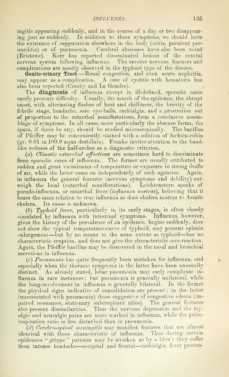 ingitis appearing suddenly, and in the course of a day or two disappear- ing just as suddenly. In addition to these symptoms, we should have the existence of suppuration elsewhere in the body (otitis, purulent per- icarditis) or of pneumonia. Cerebral abscesses have also been noted (Bristowe). Kerr has reported disseminated lesions of the central nei'vous system following influenza. The severer nervous features and complications ai-e mostly observed in the typhoid type of the disease. denito-urinary Tract.—Renal congestion, and even acute nephritis, may appear as a complication. A case of cystitis with hematuria has also been reported (Comby and Le Gendre). The diagnosis of influenza except in ill-defined, sporadic cases rarely presents diflficulty. Usualh^ the march of the epidemic, the abrupt onset, with alternating flashes of heat and chilliness, the brevity of the febrile stage, headache, sore eye-balls, rachialgia. and a prostration out of proportion to the catarrhal manifestations, form a conclusive assem- blage of symptoms. In all cases, more particularly the obscure forms, the sputa, if there be any. should be studied microscopically. The bacillus of Pfeiifer may be conveniently stained with a solution of fuchsin-rubin (gr. 0.01 in 100.0 aqua destillata). Franke invites attention to the band- like redness of the half-arches as a diagnostic criterion. (a) Climatic catarrhal affections are sometimes hard to discriminate from sporadic cases of influenza. The former are usually attributed to sudden and great vicissitudes of temperature or exposure to strong drafts of air, while the latter come on independently of such agencies. Again. in influenza the general features (nervous symptoms and debility) out- weigh the local (catarrhal manifestations). Leiehtenstern speaks of pseudo-influenza, or catarrhal fever {influenza nostras), believing that it bears the same relation to true influenza as does cholera nostras to Asiatic cholera. Its cause is unknown. (b) Typhoid fever, particularly in its early stages, is often closely simulated by influenza with intestinal symptoms. Influenza, however, gives the history of the prevalence of an epidemic, begins suddenly, does not show the typical temperature-curve of typhoid, may present splenic enlargement—but by no means to the same extent as typhoid—has no characteristic eruption, and does not give the characteristic sero-reaction. Again, the Pfeiffer bacillus may be discovered in the nasal and bronchial secretions in influenza. (c) Pneumonia has quite frequently been mistaken for influenza, and especially when the thoracic symptoms in the latter have been unusually distinct. As already stated, lobar pneumonia may earl}^ complicate in- fluenza in rare instances; but pneumonia is generally unilateral, while the luncr-involvement in influenza is o-enerallv bilateral. In the former the physical signs indicative of consolidation are present; m the latter funassociated with pneumonia) those suggestive of congestive edema (im- paired resonance, stationary subcrepitant rales). The general features also present dissimilarities. Thus the nervous depression and the my- algic and neuralgic pains are more marked in influenza, while the pulse- respiration ratio is less disturbed than in pneumonia. {d) Oerehro-sjnnal meningitis may manifest features that are almost identical with those characteristic of influenza. Thus during certain epidemics grippe patients may be stricken as by a blow; they sufl'er from intense headache—occipital and frontal—rachialgia, fever prostra-