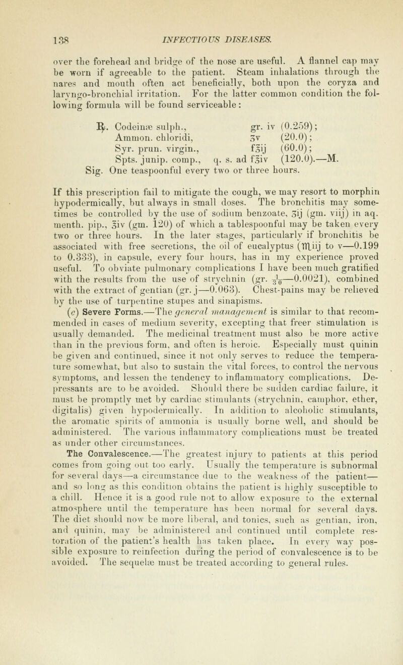 over tlie forehead and bridge of the nose are useful. A flannel cap may be worn if agreeable to the patient. Steam inhalations through the nare? and mouth often act beneficially, both upon the coryza and larvngo-bronchial irritation. For the latter common condition the fol- lowing formula will be found serviceable: :^. Codeine sulph., gr. iv (0.259) ; Ammon. chloridi, 3v (20.0); Syr. prun. virgin., fsij (60.0); Spts. junip. comp., q. s. ad fgiv (120.0).—M. Sig. One teaspoonful every two or three hours. If this prescription fail to mitigate the cough, we may resort to morphin hypodermically, but always in small doses. The bronchitis may some- times be controlled by the use of sodium benzoate, oij (gm. viij) in aq. menth. pip., 5iv (gm. 120) of which a tablespoonful may be taken every two or three hours. In the later stages, particularly if bronchitis be associated with free secretions, the oil of eucalyptus (TTLiij to v—0.199 to 0.333), in capsule, every four hours, has in my experience proved useful. To obviate pulmonary complications I have been much gratified with the results from the use of strychnin (gr. ^—0.0021), combined with the extract of gentian (gr. j—0.063). Chest-pains may be relieved by the use of turpentine stupes and sinapisms. (c) Severe Forms.—The general management is similar to that recom- mended in cases of medium severity, excepting that freer stimulation is usually demanded. The medicinal treatment must also be more active than in the previous form, and often is heroic. Especially must quinin be given and continued, since it not only serves to reduce the tempera- ture somewhat, but also to sustain the vital forces, to control the nervous symptoms, and lessen the tendency to inflammatory complications. De- pressants are to be avoided. Should there be sudden cardiac fiiilure, it must be promptly met by cardiac stimulants (strychnin, camphor, ether, digitalis) given hypodermically. In addition to alcoholic stimulants, the aromatic spirits of ammonia is usually borne well, and should be administered. The various inflammatory complications must be treated as under other circumstances. The Convalescence.—The greatest injury to patients at this period comes from going out too early. Usually the temperature is subnormal for several days—a circumstance due to the weakness of the patient— and so long as this condition obtains the patient is highly susceptible to a chill. Hence it is a good rule not to allow exposure to the external atmosphere until the temperature has been normal for several davs. The diet should now be more liberal, and tonics, such as gentian, iron, and quinin, may be administered and continued until complete res- toration of the patient's health has taken place. In every way pos- sible exposure to reinfection during the period of convalescence is to be avoided. The sequehe must be treated according to general rules.