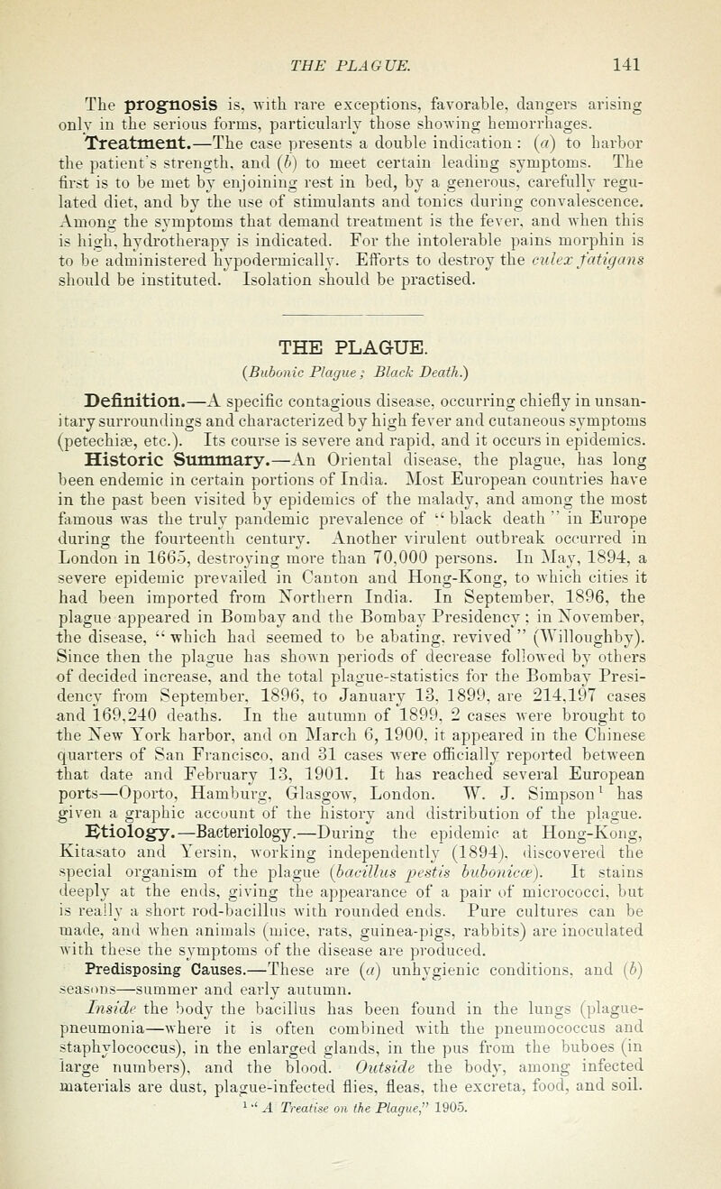The prognosis is. ^ith rare exceptions, favorable, dangers arising only in the serious forms, particularly those showing hemorrhages. Treatment.—The case presents a double indication : (a) to harbor the patients strength, and {h) to meet certain leadiug symptoms. The first is to be met by enjoining rest in bed, by a generous, carefully regu- lated diet, and by the use of stimulants and tonics during convalescence. Among the symptoms that demand treatment is the fever, and when this is high, hydrotherapy is indicated. For the intolerable pains morphin is to be administered hypodermically. Efforts to destroy the culex fatigans should be instituted. Isolation should be practised. THE PLAGUE. {Bubonic Plague ; Black Death.) Definition.—A specific contagious disease, occurring chiefly in unsan- itary surroundings and characterized by high fever and cutaneous symptoms (petechite, etc.). Its course is severe and rapid, and it occurs in epidemics. Historic Stminiary.—An Oriental disease, the plague, has long been endemic in certain portions of India. Most European countries have in the past been visited by epidemics of the malady, and among the most famous was the truly pandemic prevalence of black death  in Europe during the fourteenth century. Another virulent outbreak occurred in London in 1665, destroying more than 70,000 persons. In May, 1894, a severe epidemic prevailed in Canton and Hong-Kong, to which cities it had been imported from Northern India. In September, 1896, the plague appeared in Bombay and the Bombay Presidency : in November, the disease, '• whieh had seemed to be abating, revived  (Willoughby). Since then the plague has shown periods of decrease followed by others of decided increase, and the total plague-statistics for the Bombay Presi- dency from September. 1896, to January 13. 1899, are 214.197 cases and 169.240 deaths. In the autumn of 1899, 2 cases were brought to the Xew York harbor, and on March 6, 1900. it appeared in the Chinese quarters of San Francisco, and 31 cases were officially reported between that date and February 13, 1901. It has reached several European ports—Oporto, Hamburg, Glasgow, London. W. J. Simpson ^ has given a graphic account of the history and distribution of the plague. :^tiology.—Bacteriology.—During the epidemic at Hong-Kong, Kitasato and Yersin, working independently (1894), discovered the special organism of the plague (bacilhis pestis huhonicce). It stains deeply at the ends, giving the appearance of a pair of micrococci, but is really a short rod-bacillus with rounded ends. Pure cultures can be made, and when animals (mice, rats, guinea-pigs, rabbits) are inoculated with these the symptoms of the disease are produced. Predisposing Causes.—These are {a) unhygienic conditions, and [h) seasDns—summer and early autumn. Inside the body the bacillus has been found in the lungs (plague- pneumonia—where it is often combined Avith the pneumococcus and staphylococcus), in the enlarged glands, in the pus from the buboes (in large numbers), and the blood. Outside the body, among infected materials are dust, plague-infected flies, fleas, the excreta, food, and soil. 1'' A Treatise on the Plague, 1905.