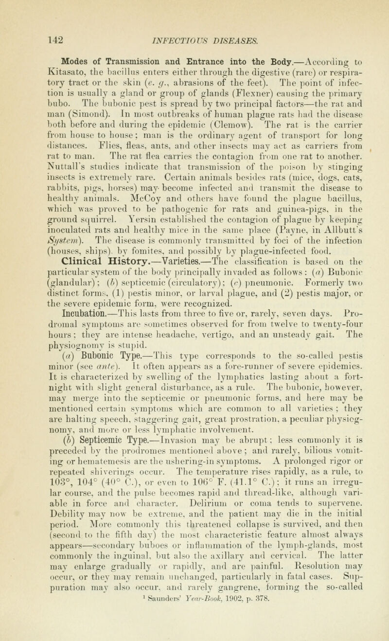 Modes of Transmission and Entrance into the Body.—According to Kitasato, the bacillus enters either through the digestive (rare) or respira- tory tract or the skin (e. g., abrasions of the feet). The point of infec- tion is usually a gland or group of glands (Flexner) causing the primary bubo. The bubonic pest is spread by two principal factors—the rat and man (Simond). In most outbreaks of human plague rats had the disease both before and during the epidemic (Clemow). The rat is the carrier from house to house; man is the ordinary agent of transport for long distances. Flies, fleas, ants, and other insects may act as carriers from rat to man. The rat flea carries the contagion from one rat to another. Nuttall's studies indicate that transmission of the poison by stinging insects is extremely rare. Certain animals besides rats (mice, dogs, cats, rabbits, pigs, horses) may become infected an<l transmit the disease to healthy animals. McCoy and others have found the plague bacillus, which was proved to be pathogenic for rats and guinea-pigs, in the ground squirrel. Yersin established the contagion of plague by keeping inoculated rats and healthy mice in the same place (Payne, in Allbutts System). The disease is commonly transmitted by foci of the infection (houses, ships), by fomites, and possibly by plague-infected food. Clinical History.—Varieties.—The classiflcation is based on the particular system of the body principally invaded as follows : (a) Bubonic (glandular); (h) septicemic (circulatory); {c) pneumonic. Formerly two distinct forms. (1) pestis minor, or larval plague, and (2) pestis major, or the severe epidemic form, were recognized. Incubation.—This lasts from three to five or, rarely, seven days. Pro- dromal symptoms are sometimes observed for from twelve to twenty-four hours; they are intense headache, vertigo, and an unsteady gait. The physiognomy is stupid. (a) Bubonic Type.—This type corresponds to the so-called pestis minor (see ante). It often appeal's as a fore-runner of severe epidemics. It is characterized by SAvelling of the lymphatics lasting about a fort- night with slight general disturbance, as a rule. The bubonic, however, may merge into the septicemic or pneumonic forms, and here may be mentioned certain symptoms which are common to all varieties ; they are halting speech, staggering gait, great prostration, a peculiar physiog- nomy, and more or less lymphatic involvement. (b) Septicemic Type.—Invasion may be abrupt: less commonly it is preceded by the prodromes mentioned above; and rarely, bilious vomit- ing or hematemesis are the ushering-in symptoms. A prolonged rigor or repeated shiverings occur. The temperature rises rapidly, as a rule, to 103°, 104° (40° C.), or even to 106° F. (41.1° C.); it runs an irregu- lar course, and the pulse becomes rapid and thread-like, although vari- able in force and character. Delirium or coma tends to supervene. Debility may now be extreme, and the patient may die in the initial period. More commonly this threatened collapse is survived, and then (second to the fifth day) the most characteristic feature almost always appears—secondary buboes or inflammation of the lymph-glands, most commonly the inguinal, but also the axillary and cervical. The latter may enlarge gradually or rapidly, and are ])ainful. Resolution may occur, or they may remain unchanged, particularly in fatal cases. Sup- puration may also occur, and rarely gangrene, forming the so-called ' Saundei-s' Year-Book, 1902, p. 378.