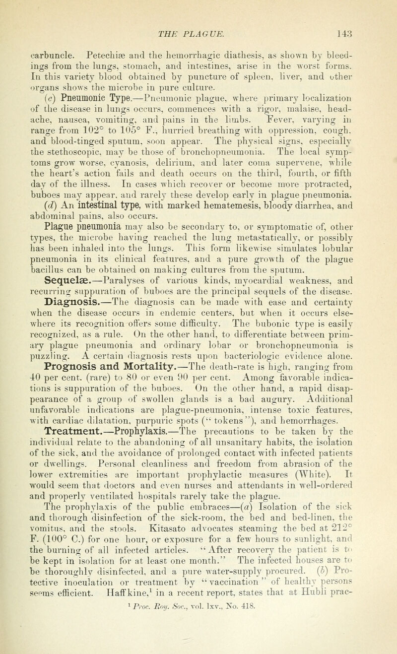 carbuncle. Petechia and the hemorrhagic diathesis, as shown by bleed- ings from the lungs, stomach, and intestines, arise in the worst forms. In this variety blood obtained by puncture of spleen, liver, and other organs shows the microbe in pure culture. (c) Pneumonic Type.—Pneumonic plague, where primary localization of the disease in lungs occui's, commences with a rigor, malaise, head- ache, nausea, vomiting, and pains in the limbs. Fever, varying in range from 102° to 105° F., hurried breathing with oppression, cough, and blood-tinged sputum, soon appear. The physical signs, especially the stethoscopic. may be those of bronchopneumonia. The local symp- toms grow worse, cyanosis, delirium, and later coma supervene, while the heart's action fails and death occurs on the third, fourth, or fifth day of the illness. In cases which recover or become more protracted, buboes may appear, and rarely these develop early in plague pneumonia. {d) An intestinal type, with marked hematemesis, bloody diarrhea, and abdominal pains, also occurs. Plague pneumonia may also be secondary to. or symptomatic of, other types, the microbe having reached the lung metastatically, or possibly has been inhaled into the lungs. This form likewise simulates lobular pneumonia in its clinical features, and a pure growth of the plague bacillus can be obtained on making cultures from the sputum. Sequelae.—Paralyses of various kinds, myocardial weakness, and recurrinw suppuration of buboes are the principal sequels of the disease. Diagnosis.—The diagnosis can be made with ease and certainty when the disease occurs in endemic centers, but when it occurs else- where its recognition offers some difficulty. The bubonic type is easily recognized, as a rule. On the other hand, to diiferentiate between prim- aiy plague pneumonia and ordinary lobar or bronchopneumonia is puzzling. A certain diagnosis rests upon bacteriologic evidence alone. Prognosis and Mortality.—The death-rate is high, ranging from 10 per cent, (rare) to 80 or even 90 per cent. Among favorable indica- tions is suppuration of the buboes. On the other hand, a rapid disap- pearance of a group of swollen glands is a bad augury. Additional unfavorable indications are plague-pneumonia, intense toxic features, with cardiac dilatation, purpuric spots ( tokens), and hemorrhages. Treatment.—Prophylaxis.—The precautions to be taken by the individual relate to the abandoning of all unsanitary habits, the isolation of the sick, and the avoidance of prolonged contact with infected patients or dwellings. Personal cleanliness and freedom from abrasion of the lower extremities are important prophylactic measures (White). It would seem that doctors and even nurses and attendants in well-ordered and properly ventilated hospitals rarely take the plague. The prophylaxis of the public embraces—{a) Isolation of the sick and thorough disinfection of the sick-room, the bed and bed-linen, the vomitus, and the stools. Kitasato advocates steaming the bed at 212° F. (100° C.) for one hour, or exposure for a few hours to sunlight, and the burning of all infected articles. '-After recovery the patient is to be kept in isolation for at least one month. The infected houses are to be thoroughly disinfected, and a pure Avater-supply procured, {h) Pro- tective inoculation or treatment by vaccination of healthy persons sepms efficient. Half kine,^ in a recent report, states that at Hubli prac- ^ Proc. Poy. Soc, vol. Ixv., Xo. 418.