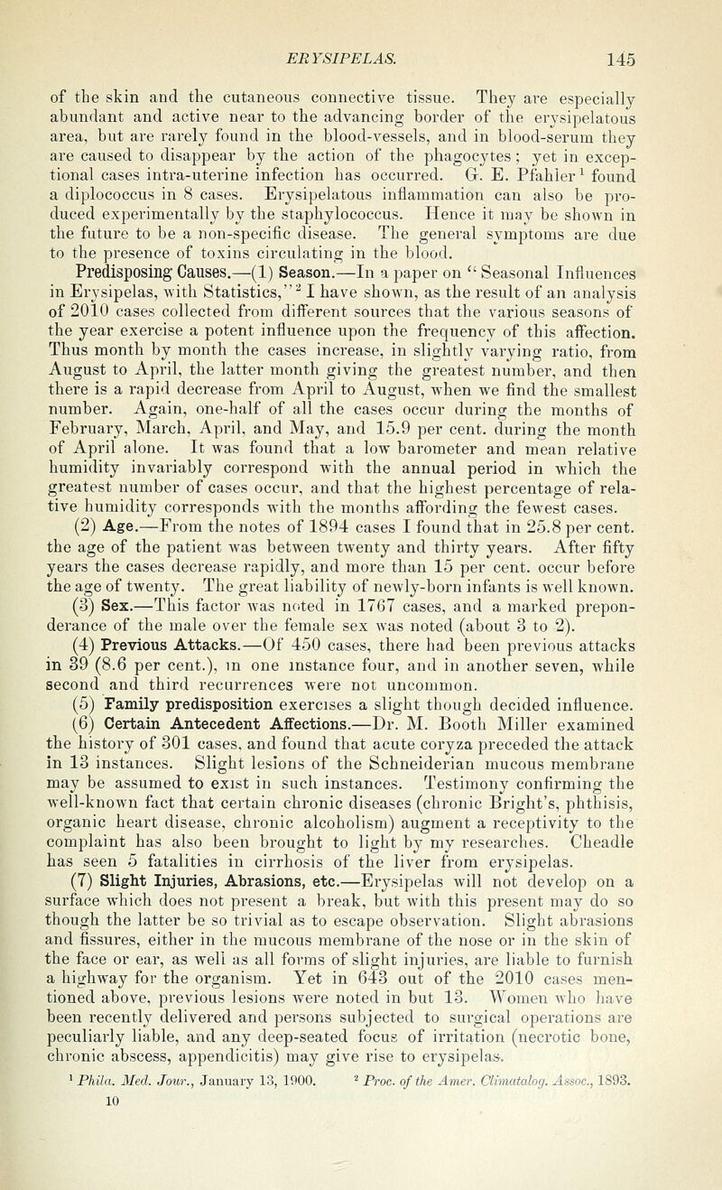 of the skin and the cutaneous connective tissue. They are especially abundant and active near to the advancing border of the erysipelatous area, but are rarely found in the blood-vessels, and in blood-serum they are caused to disappear by the action of the phagocytes; yet in excep- tional cases intra-uterine infection has occurred. G. E. Pfahler^ found a diplococcus in 8 cases. Erysipelatous inflammation can also be pro- duced experimentally by the staphylococcus. Hence it may be shown in the future to be a non-specific disease. The general symptoms are due to the presence of toxins circulating in the blood. Predisposing Causes.—(1) Season.—In a paper on  Seasonal Influences in Erysipelas, with Statistics,^ I have shown, as the result of an analysis of 2010 cases collected from different sources that the various seasons of the year exercise a potent influence upon the frequency of this affection. Thus month by month the cases increase, in slightly varying ratio, from August to April, the latter month giving the greatest number, and then there is a rapid decrease from April to August, when we find the smallest number. Again, one-half of all the cases occur during the months of February, March, April, and May, and 15.9 per cent, during the month of April alone. It was found that a low barometer and mean relative humidity invariably correspond with the annual period in which the greatest number of cases occur, and that the highest percentage of rela- tive humidity corresponds wath the months affording the fewest cases. (2) Age.—From the notes of 1894 cases I found that in 25.8 per cent, the age of the patient was between twenty and thirty years. After fifty years the cases decrease rapidly, and more than 15 per cent, occur before the age of twenty. The great liability of newly-born infants is well known. (3) Sex.—This factor was noted in 1767 cases, and a marked prepon- derance of the male over the female sex was noted (about 3 to 2). (4) Previous Attacks.—Of 450 cases, there had been previous attacks in 39 (8.6 per cent.), m one instance four, and in another seven, while second and third recurrences were not uncommon. (5) Family predisposition exercises a slight though decided influence. (6) Certain Antecedent Affections.—Dr. M. Booth Miller examined the history of 301 cases, and found that acute coryza preceded the attack in 13 instances. Slight lesions of the Schneiderian mucous membrane may be assumed to exist in such instances. Testimony confirming the well-known fact that certain chronic diseases (chronic Bright's, phthisis, organic heart disease, chronic alcoholism) augment a receptivity to the complaint has also been brought to light by my researches. Cheadle has seen 5 fatalities in cirrhosis of the liver from erysipelas. (7) Slight Injuries, Abrasions, etc.—Erysipelas will not develop on a surface which does not present a break, but with this present may do so though the latter be so trivial as to escape observation. Slight abrasions and fissures, either in the mucous membrane of the nose or in the skin of the face or ear, as well as all forms of slight injuries, are liable to furnish a highway for the organism. Yet in 643 out of the 2010 cases men- tioned above, previous lesions were noted in but 13. Women who liave been recently delivered and persons subjected to surgical operations are peculiarly liable, and any deep-seated focus of irritation (necrotic bone, chronic abscess, appendicitis) may give rise to erysipelas-. ^ Phila. Med. Jour., January 13, 1900. ^ Proc. of the Amer. Climatalog. Assoc, 1893. 10