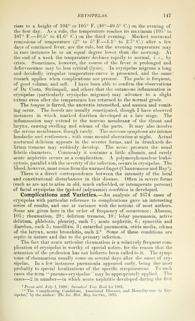 rises to a height of 104° or 105° F. (40°-40.5° C.) on the evening of the first day. As a rule, the temperature reaches its maximum (105° to 107° F.—40.5° to 41.6° C.) on the third evening. Marked nocturnal remissions of temperature (2° to 5° F.—1.1° to 2.7° C.) after a few daj^s of continued fever, are the rule, but the evening temperature may in rare instances be to an equal degree lower than the morning. At the end of a week the temperature declines rapidly to normal, i. e., by crisis. Sometimes, however, the course of the fever is prolonged and defervescence may be less critical (lysis). In erysipelas migrans a long and decidedly irregular temperature-curve is presented, and the same remark applies when complications are present. The pulse is frequent, of good volume, and soft. I have been able to confirm the observations of Da Costa, Strlimpell, and others that the cutaneous inflammation in erysipelas (particularly erysipelas migrans) may advance to a slight extent even after the temperature has returned to the normal grade. The tongue is furred, the anorexia intensified, and nausea and vomit- ing occur. The hoiveh are usually constipated, though I have observed instances in which marked diarrhea developed at a late stage. The inflammation may extend to the mucous membrane of the throat and larynx, causing swelling and edema of the parts. It may also involve the serous membranes, though rarely. The nervous symptoms are intense headache and restlessness, with some mental aberration at night. Actual nocturnal delirium appears in the severer forms, and in drunkards de- lirium tremens may suddenly develop. The urine presents the usual febrile characters. Commonly it contains a little albumin, and rarely acute nephritis occurs as a complication. A polymorphonuclear leuko- cytosis, parallel with the severity of the infection, occurs in erysipelas. The blood, however, must come from the warmed finger (Chantemesse and Ray^). There is a direct correspondence between the intensity of the local and constitutional disturbances in this disease. Often in severe forms (such as are apt to arise in old, much enfeebled, or intemperate persons) of facial erysipelas the typhoid (adynamic) condition is developed. Complications and Varieties.—An analysis of 1674 cases of erysipelas with particular reference to complications gave an interesting series of results, and one at variance with the notions of most authors. Some are given here in the order of frequency of occurrence: Abscess, 105; rheumatism, 20 ; delirium tremens, 10 ; lobar pneumonia, active delirium, phlebitis, pleurisy, each 7 ; acute nephritis, 6 ; synovitis and diarrhea, each 5; tonsillitis, 3; catarrhal pneumonia, otitis media, edema of the larynx, acute bronchitis, each 2.^ Some of these conditions are septic in nature and due to the primary infection. The fact that acute articular rheumatism is a relatively frequent com- plication of erysipelas is Avorthy of special notice, for the reason that the attention of the profession has not hitherto been called to it. The symp- toms of rheumatism usually come on several days after the onset of ery- sipelas. In a few instances pneumonia appeared early, being due most probably to special localizations of the specific streptococcus. To such cases the term  pneumo-erysipelas  may be appropriately applied. The cases—2 in number—in which acute nephritis developed during the first ^ Presse med. July 1, 1899 ; Saunders' Year Book for 1901. ' The Complicating Conditions, Associated Diseases, and Mortality-rate in Ery- sipelas, by the author: The Int. Med. Mag. for Oct., 1893.