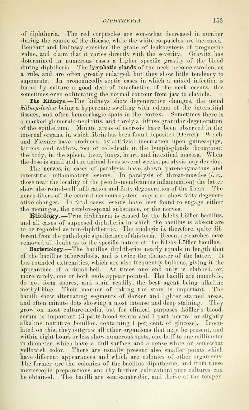 of diphtheria. The red corpuscles are somewhat decreased in number during the course of the disease, while the white corpuscles are increased. Bouchut and Dulinsay consider the grade of leukocytosis of prognostic value, and claim that it varies directly with the severity. Grawitz has de-termined in numerous cases a higher specific gravity of the blood during diphtheria. The lymphatic glands of the neck become swollen, as a rule, and are often greatly enlarged, but they show little tendency to suppurate. In pronouncedly septic cases in which a mixed infection is found by culture a good deal of tumefaction of the neck occurs, this sometimes even obliterating the normal contour from jaw to clavicle. The Kidneys.—-The kidneys show degenerative changes, the usual kidney-lesion being a hyperemic swelling with edema of the interstitial tissues, and often hemorrhagic spots in the cortex. Sometimes there is a marked glomerulo-nephritis, and rarelj^ a diffuse granular degeneration of the epithelium. Minute areas of necrosis have been observed in the internal organs, in which fibrin has been found deposited (Oertel). Welch and Flexner have produced, by artificial inoculation upon guinea-pigs, kittens, and rabbits, foci of celKdeath in the lymph-glands throughout the body, in the spleen, liver, lungs, heart, and intestinal mucosa. When the dose is small and the animal lives several weeks, paralysis may develop. The nerves, in cases of paralysis, have shown parenchymatous and interstitial inflammatory lesions. In paralysis of throat-muscles (^'. <?., those near the locality of the pseudo-membranoiis inflammation) the latter show also round-cell infiltration and fatty degeneration of the fibers. The nerve-fibers of the central nervous system may also show fatty degener- ative changes. In fatal cases lesions have been found to engage either the meninges, the cerebro-spinal substance, or the nerves. l^tiology.—True diphtheria is caused by the Klebs-LoflSier bacillus, and all cases of supposed diphtheria in which the bacillus is absent are to be regarded as non-diphtheritic. The etiologic is, therefore, quite dif- ferent from the pathologic significance of this term. Recent researches have removed all doubt as to the specific nature of the Klebs-Loflfler bacillus. Bacteriology.—The bacillus diphtherias nearly equals in length that of the bacillus tuberculosis, and is twice the diameter of the latter. It has rounded extremities, which are also frequently bulbous, giving it the appearance of a dumb-bell. At times one end only is clubbed, or, more rarely, one or both ends appear pointed. The bacilli are immobile, do not form spores, and stain readily, the best agent being alkaline methyl-blue. Their manner of taking the stain is important. The bacilli show alternating segments of darker and lighter stained areas, and often minute dots showing a most intense and deep staining. They grow on most culture-media, but for clinical purposes Loffler's blood- serum is important (3 parts blood-serum and 1 part neutral or slightly alkaline nutritive bouillon, containing 1 per cent, of glucose). Inocu- lated on this, they outgrow all other organisms that may be present, and within eight hours or less show numerous spots, one-half to one millimeter in diameter, which have a dull surface and a dense white or somewhat yellowish color. There are usually present also smaller points Avhich have different appearances and Avhich are colonies of other organisms. The former are the colonies of the bacillus diphtherise, and from these microscopic preparations and (by further cultivation) pure cultures can be obtained. The bacilli are semi-anaerobic, and thrive at the temper-