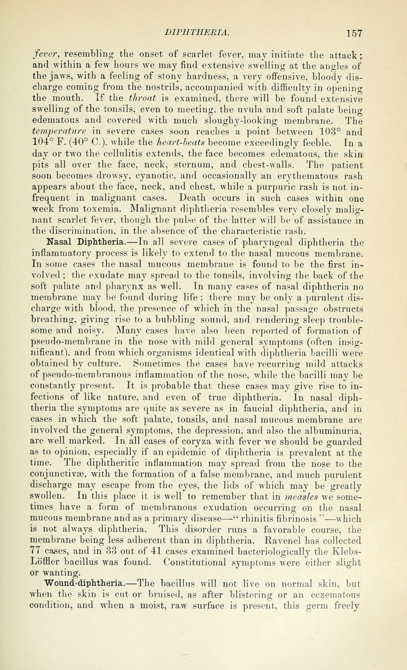 fever, resembling the onset of scarlet fever, may initiate the attack; and within a few hours we may find extensive swelling at the angles of the jaws, with a feeling of stony hardness, a very offensive, bloody dis- charge coming from the nostrils, accompanied with difficulty in opening the mouth. If the throat is examined, there will be found extensive swelling of the tonsils, even to meeting, the uvula and soft palate being edematous and covered with much sloughy-looking membrane. The temperature in severe cases soon reaches a point between 103° and 104° F. (40° C), while the heart-beats become exceedingly feeble. In a day or two the cellulitis extends, the face becomes edematous, the skin pits all over the face, neck, sternum, and chest-walls. The patient soon becomes drowsy, cyanotic, and occasionally an erythematous rash appears about the face, neck, and chest, while a purpuric rash is not in- frequent in malignant cases. Death occurs in such cases within one week from toxemia. Malignant diphtheria resembles very closely malig- nant scarlet fever, though the pulse of the latter Avill be of assistance in the discrimination, in the absence of the characteristic rash. Nasal Diphtheria.—In all severe cases of pharyngeal diphtheria the inflammatory process is likely to extend to the nasal mucous membrane. In some cases the nasal mucous membrane is found to be the first in- volved; the exudate may spread to the tonsils, involving the back of the soft palate and pharynx as well. In many cases of nasal diphtheria no membrane may be found during life ; there may be only a purulent dis- charge Avith blood, the presence of which in the nasal passage obstructs breathing, giving rise to a bubbling sound, and rendering sleep trouble- some and noisy. Many cases have also been reported of formation of pseudo-membrane in the nose with mild general symptoms (often insig- nificant), and from which organisms identical with diphtheria bacilli were obtained by culture. Sometimes the cases have recurring mild attacks of pseudo-membranous inflammation of the nose, while the bacilli may be constantly present. It is probable that these cases may give rise to in- fections of like nature, and even of true diphtheria. In nasal diph- theria the symptoms are quite as severe as in faucial diphtheria, and in cases in which the soft palate, tonsils, and nasal mucous membrane are involved the general symptoms, the depression, and also the albuminuria, are well marked. In all cases of coryza with fever we should be guarded as to opinion, especially if an epidemic of diphtheria is prevalent at the time. The diphtheritic inflammation may spread from the nose to the conjunctivae, with the formation of a false membrane, and much purulent discharge may escape from the eyes, the lids of which may be greatly swollen. In this place it is well to remember that in measles we some- times have a form of membranous exudation occurring on the nasal mucous membrane and as a primary disease— rhinitis fibrinosis —which is not always diphtheria. This disorder runs a favorable course, the membrane being less adherent than in diphtheria. Ravenel has collected 77 ca^es, and in 33 out of 41 cases examined bacteriologically the Klebs- Loffler bacillus was found. Constitutional symptoms were either slight or wanting. Wound-diphtheria.—The bacillus will not live on normal skin, but when the skin is cut or bruised, as after blistering or an eczematous condition, and when a moist, raw surface is present, this germ freely