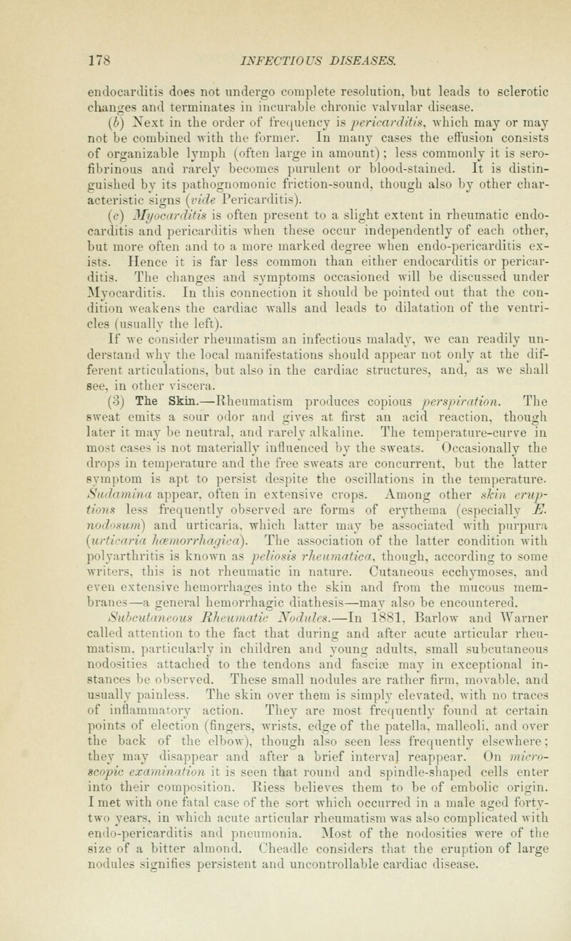 endocarditis does not undergo complete resolution, but leads to sclerotic changes and terminates in incurable chronic valvular disease. [b) Next in the order of frequency is pericarditis, Avhich may or may not be combined with the former. In many cases the effusion consists of organizable lymph (often large in amount); less commonly it is sero- fibrinous and rarely becomes purulent or blood-stained. It is distin- guished by its pathognomonic friction-sound, though also by other char- acteristic signs (vide Pericarditis). ((?) 3It/ocarditis is often present to a slight extent in rheumatic endo- carditis and pericarditis when these occur independently of each other, but more often and to a more marked degree Avhen endo-pericarditis ex- ists. Hence it is far less common than either endocarditis or pericar- ditis. The changes and symptoms occasioned will be discussed under Myocarditis. In this connection it should be pointed out that the con- dition Aveakens the cardiac walls and leads to dilatation of the ventri- cles (usually the left). If we consider rheumatism an infectious malady, we can readily un- derstand why the local manifestations should appear not only at the dif- ferent articulations, but also in the cardiac structures, and, as we shall see, in other viscera. (3) The Skin.—Rheumatism produces copious perspiration. The sweat emits a sour odor and gives at first an acid reaction, though later it may be neutral, and rarely alkaline. The temperature-curve in most cases is not materially influenced by the sweats. Occasionally the drops in temperature and the free sweats are concurrent, but the latter symptom is apt to persist despite the oscillations in the temperature. Siulamina appear, often in extensive crops. Among other shin erup- tions less frequently observed are forms of erythema (especially E. nodosum) and urticaria, which latter may be associated with purpura {urticaria Jicemorrhagica). The association of the latter condition with polyarthritis is known as peliosis I'Jieumatica, though, according to some writers, this is not rheumatic in nature. Cutaneous ecchymoses, and even extensive hemorrhages into the skin and from the mucous mem- branes—a genei'al hemorrhagic diathesis—may also be encountered. Subcutaneous Rheumatic Nodules.—In 1881, Barlow and Warner called attention to the fact that during and after acute articular rheu- matism, particularly in children and young adults, small subcutaneous nodosities attached to the tendons and fascine may in exceptional in- stances be observed. These small nodules are rather firm, movable, and usually painless. The skin over them is simply elevated, with no traces of inflammatory action. They are most frequently found at certain points of election (fingers, wrists, edge of the patella, malleoli, and over the back of the elbow), though also seen less frequently elsewhere; they may disappear and after a brief interval reappear. On micro- seopie examination it is seen that round and spindle-shaped cells enter into their composition. Riess believes them to be of embolic origin. I met with one fatal case of the sort which occurred in a male aged forty- two years, in which acute articular rheumatism was also complicated with endo-pericarditis and pneumonia. Most of the nodosities were of the size of a bitter almond. Cheadle considers that the eruption of large nodules signifies persistent and uncontrollable cardiac disease.