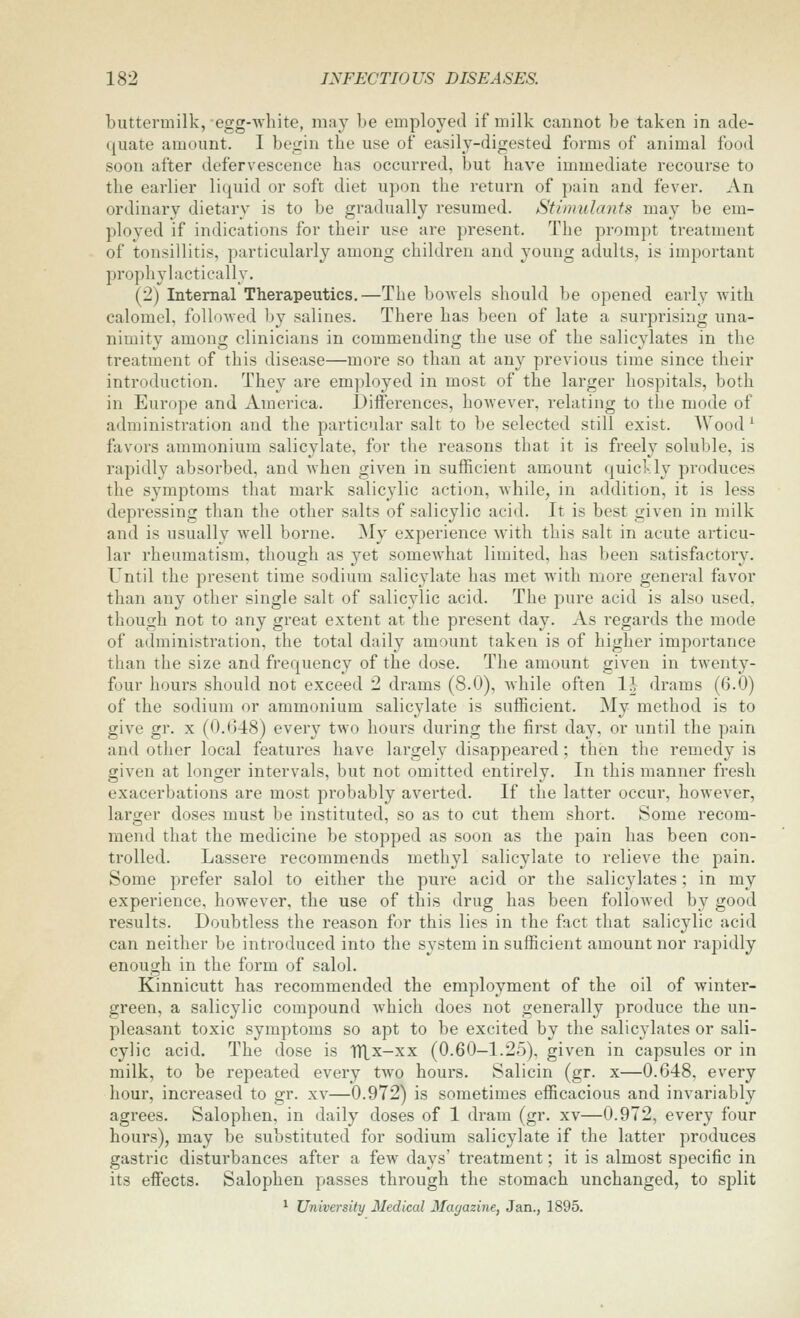 buttermilk, egg-white, may be employed if milk cannot be taken in ade- quate amount. I begin the use of easily-digested forms of animal food soon after defervescence has occurred, but have immediate recourse to the earlier liquid or soft diet upon the return of pain and fever. An ordinary dietary is to be gradually resumed. Stimulants may be em- ployed if indications for their use are present. The prompt treatment of tonsillitis, particularly among children and young adults, is important prophylactically. (2) Internal Therapeutics.—The bowels should be opened early with calomel, foUoAved by salines. There has been of late a surprising una- nimity among clinicians in commending the use of the salicylates in the treatment of this disease—more so than at any previous time since their introduction. They are employed in most of the larger hospitals, both in Europe and America. Differences, however, relating to the mode of administration and the particular salt to be selected still exist. Wood ^ favors ammonium salicylate, for the reasons that it is freely soluble, is rapidly absorbed, and when given in sufficient amount quickly produces the symptoms that mark salicylic action, while, in addition, it is less depressing than the other salts of salicylic acid. It is best given in milk and is usually well borne. My experience with this salt in acute articu- lar rheumatism, though as yet somewhat limited, has been satisfactory. Until the present time sodium salicylate has met with more general favor than any other single salt of salicylic acid. The pure acid is also used, though not to any great extent at the present day. As regards the mode of administration, the total daily amount taken is of higher importance than the size and frequency of the dose. The amount given in twenty- four hours should not exceed 2 drams (8.0), while often 1\ drams (6.0) of the sodium or ammonium salicylate is sufficient. My method is to give gr. X (0.648) every two hours during the first day, or until the pain and other local features have largely disappeared; then the remedy is given at longer intervals, but not omitted entirely. In this manner fresh exacerbations are most probably averted. If the latter occur, however, larger doses must be instituted, so as to cut them short. Some recom- mend that the medicine be stopped as soon as the pain has been con- trolled. Lassere recommends methyl salicylate to relieve the pain. Some prefer salol to either the pure acid or the salicylates; in my experience, however, the use of this drug has been followed by good results. Doubtless the reason for this lies in the fact that salicylic acid can neither be introduced into the system in sufficient amount nor rapidly enough in the form of salol. Kinnicutt has recommended the employment of the oil of winter- green, a salicylic compound Avhich does not generally produce the un- pleasant toxic symptoms so apt to be excited by the salicylates or sali- cylic acid. The dose is TTLx-xx (0.60—1.25), given in capsules or in milk, to be repeated every two hours. Salicin (gr. x—0.648, every hour, increased to gr. xv—0.972) is sometimes efficacious and invariably agrees. Salophen, in daily doses of 1 dram (gr. xv—0.972, every four hours), may be substituted for sodium salicylate if the latter produces gastric disturbances after a few days' treatment; it is almost specific in its effects. Salophen passes through the stomach unchanged, to split ^ University Medical Magazine, Jan., 1895.