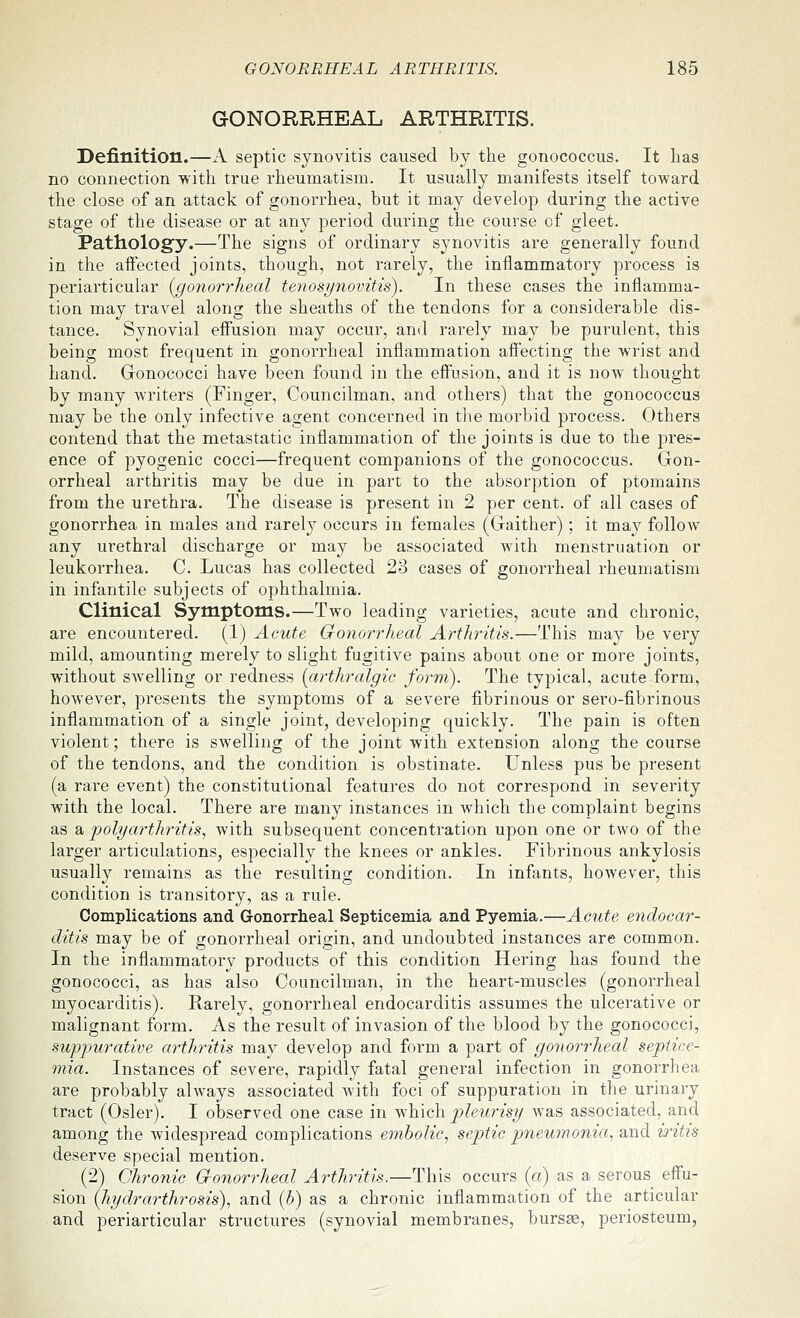 GONORRHEAL ARTHRITIS. Definition.—A septic synovitis caused by the gonococcus. It has no connection with true rheumatism. It usually manifests itself toward the close of an attack of gonorrhea, but it may develop during the active stage of the disease or at any period during the course of gleet. Patiiolog'y.—The signs of ordinary synovitis are generally found in the aftected joints, though, not rarely, the inflammatory process is periarticular {gonorrheal tenosynovitis). In these cases the inflamma- tion may travel along the sheaths of the tendons for a considerable dis- tance. Synovial effusion may occur, and rarely may be purulent, this being most frequent in gonorrheal inflammation afi'ecting the wrist and hand. Gonococci have been found in the effusion, and it is now thought by many writers (Finger, Councilman, and others) that the gonococcus may be the only infective agent concerned in the morbid process. Others contend that the metastatic inflammation of the joints is due to the pres- ence of pyogenic cocci—frequent companions of the gonococcus. Gon- orrheal arthritis may be due in part to the absorption of ptomains from the urethra. The disease is present in 2 per cent, of all cases of gonorrhea in males and rarely occurs in females (Gaither); it may follow any urethral discharge or may be associated with menstruation or leukorrhea. C Lucas has collected 23 cases of gonorrheal rheumatism in infantile subjects of ophthalmia. Clinical Symptoms.—Two leading varieties, acute and chronic, are encountered. (1) Acute Gonorrheal Arthritis.—This may be very mild, amounting merely to slight fugitive pains about one or more joints, without swelling or redness [arthralgie form). The typical, acute form, however, presents the symptoms of a severe fibrinous or sero-fibrinous inflammation of a single joint, developing quickly. The pain is often violent; there is swelling of the joint with extension along the course of the tendons, and the condition is obstinate. Unless pus be present (a rare event) the constitutional features do not correspond in severity with the local. There are many instances in which the complaint begins as a 'polyarthritis., with subsequent concentration upon one or two of the larger articulations, especially the knees or ankles. Fibrinous ankylosis usually remains as the resulting condition. In infants, hoAvever, this condition is transitory, as a rule. Complications and Gonorrheal Septicemia and Pyemia.—Acute endocar- ditis may be of gonorrheal origin, and undoubted instances are common. In the inflammatory products of this condition Hering has found the gonococci, as has also Councilman, in the heart-muscles (gonorrheal myocarditis). Rarely, gonorrheal endocarditis assumes the ulcerative or malignant form. As the result of invasion of the blood by the gonococci, suppurative arthritis may develop and form a part of gonorrheal septice- mia. Instances of severe, rapidly fatal general infection in gonorrhea are probably always associated with foci of suppuration in the urinary tract (Osier). I observed one case in which pleurisy was associated, and among the widespread complications embolic, septic p)neumonia, qm^ iritis deserve special mention. (2) Chronic Cronorrheal Arthritis.—This occurs (a) as a serous effu- sion [hydrarthrosis), and [h) as a chronic inflammation of the articular and periarticular structures (synovial membranes, bursae, periosteum,