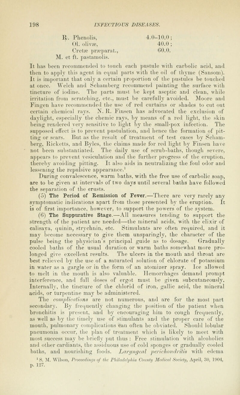 ^. Phenolis, 4.0-10.0; 01. olivse, 40.0; Cretse prasparat., 60.0. M. et ft. pastamolis. It has been recommended to touch each pustule Avith carbolic acid, and then to apply this agent in equal parts with the oil of thyme (Sansom). It is important that only a certain proportion of the pustules be touched at once. Welch and Schaniberg recommend painting the surface Avith tincture of iodine. The parts must be kept aseptic and clean, while irritation from scratching, etc., must be carefully avoided. Moore and Fingen have recommended the use of red curtains or shades to cut out certain chemical rays. N. R. Finsen has advocated the exclusion of daylight, especially the chemic rays, by means of a red light, the skin being rendered very sensitive to light by the small-pox infection. The supposed eftect is to prevent pustulation, and hence the formation of pit- ting or scars. But as the result of treatment of test cases by Scham- berg, Ricketts, and Byles, the claims made for red light by Finsen have not been substantiated. The daily use of scrub-baths, though severe, appears to prevent vesiculation and the further progress of the eruption, thereby avoiding pitting. It also aids in neutralizing the foul odor and lessening the repulsive appearance.^ During convalescence, warm baths, with the free use of carbolic soap, are to be given at intervals of two days until several baths have followed the separation of the crusts. (5) The Period of Remission of Fever.—There are very rarely any symptomatic indications apart from those presented by the eruption. It is of first importance, however, to support the powers of the system. (6) The Suppurative Stage.—All measures tending to support the strength of the patient are needed—the mineral acids, with the elixir of calisaya, ([uinin, strychnin, etc. Stimulants are often required, and it may become necessary to give them unsparingly, the character of the pulse being the physician's principal guide as to dosage. Gradually cooled baths of the usual duration or warm baths somewhat more pro- longed give excellent results. The ulcers in the mouth and throat are best relieved by the use of a saturated solution of chlorate of potassium in water as a gargle or in the form of an atomizer spray. Ice allowed to melt in the mouth is also valuable. Hemorrhages demand prompt interference, and full doses of ergot must be given subcutaneously. Internally, the tincture of the chlorid of iron, gallic acid, the mineral acids, or turpentine may be administered. The comj)lications are not numerous, and are for the most part secondary. By frequently changing the position of the patient when bronchitis is present, and by encouraging him to cough frequently, as well as by the timely use of stimulants and the proper care of the mouth, pulmonary complications can often be obviated. Should lobular pneumonia occur, the plan of treatment Avhich is likely to meet with most success may be briefly put thus : Free stimulation with alcoholics and other cardiants, the assiduous use of cold sponges or gradually cooled baths, and nourishing foods. Laryngeal perichondritis with edema ^ S. M. Wilson, Proceedings of the Philadelphia County Medical Society, April, 30, 1904, p. 127.