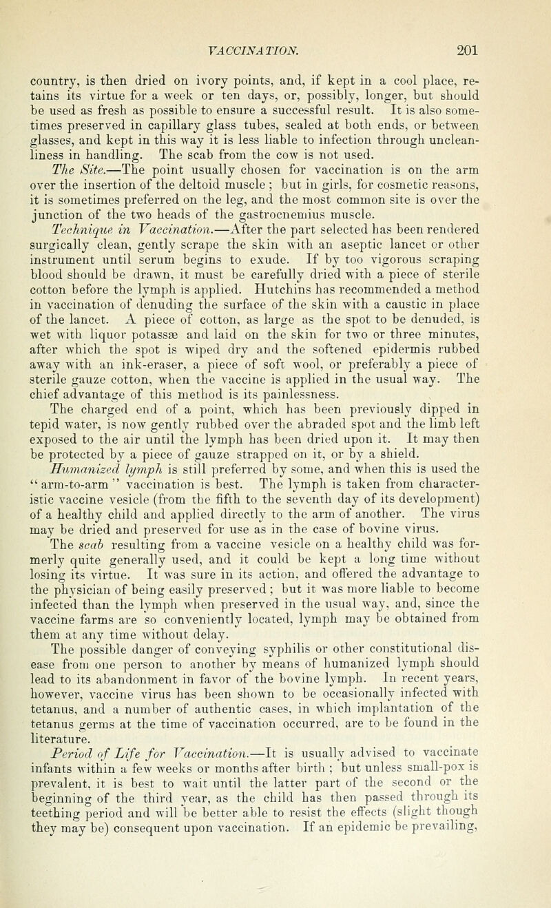 country, is then dried on ivory points, and, if kept in a cool place, re- tains its virtue for a week or ten days, or, possibly, longer, but should be used as fresh as possible to ensure a successful result. It is also some- times preserved in capillary glass tubes, sealed at both ends, or between glasses, and kept in this way it is less liable to infection through unclean- liness in handling. The scab from the cow is not used. The Site.—The point usually chosen for vaccination is on the arm over the insertion of the deltoid muscle ; but in girls, for cosmetic reasons, it is sometimes preferred on the leg, and the most common site is over the junction of the two heads of the gastrocnemius muscle. Technique in Vaccination.—After the part selected has been rendered surgically clean, gently scrape the skin with an aseptic lancet or other instrument until serum begins to exude. If by too vigorous scraping blood should be drawn, it must be carefully dried with a piece of sterile cotton before the lymph is applied. Hutchins has recommended a method in vaccination of denuding the surface of the skin with a caustic in place of the lancet. A piece of cotton, as large as the spot to be denuded, is wet with liquor potassse and laid on the skin for two or three minutes, after which the spot is wiped dry and the softened epidermis rubbed away with an ink-eraser, a piece of soft wool, or preferably a piece of sterile gauze cotton, when the vaccine is applied in the usual way. The chief advantage of this method is its painlessness. The charged end of a point, which has been previously dipped in tepid water, is now gently rubbed over the abraded spot and the limb left exposed to the air until the lymph has been dried upon it. It may then be protected by a piece of gauze strapped on it, or by a shield. Humanized lymph is still preferred by some, and when this is used the arm-to-arm  vaccination is best. The lymph is taken from character- istic vaccine vesicle (from the fifth to the seventh day of its development) of a healthy child and applied directly to the arm of another. The virus may be dried and preserved for use as in the case of bovine virus. The scab resulting from a vaccine vesicle on a healthy child was for- merly quite generally used, and it could be kept a long time without losing its virtue. It was sure in its action, and offered the advantage to the physician of being easily preserved ; but it was more liable to become infected than the lymph when preserved in the usual way, and, since the vaccine farms are so conveniently located, lymph may be obtained from them at any time without delay. The possible danger of conveying syphilis or other constitutional dis- ease from one person to another by means of humanized lymph should lead to its abandonment in favor of the bovine lymph. In recent years, however, vaccine virus has been shown to be occasionally infected with tetanus, and a number of authentic cases, in which implantation of the tetanus germs at the time of vaccination occurred, are to be found in the literature. Period of Life for Vaccination.—It is usually advised to vaccinate infants within a few weeks or months after birth ; but unless small-pox is prevalent, it is best to wait until the latter part of the second or the beginning of the third year, as the child has then passed through its teething period and will be better able to resist the effects (slight though they may be) consequent upon vaccination. If an epidemic be prevailing.