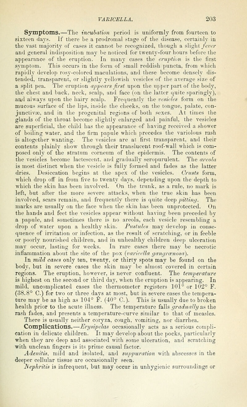 Symptoms.—The incubation period is uniformly from fourteen to sixteen days. If there be a prodromal stage of the disease, certainly in the vast majority of cases it cannot be recognized, though a s\\^i fever and general indisposition may be noticed for twenty-four hours before the appearance of the eruption. In many cases the eruption is the first symptom. This occurs in the form of small reddish puncta, from which rapidly develop rosy-colored maculations, and these become densely dis- tended, transparent, or slightly yellowish vesicles of the average size of a split pea. The eruption appears first upon the upper part of the body, the chest and back, neck, scalp, and face (on the latter quite sparingly), and always upon the hairy scalp. Frequently the vesicles form on the mucous surface of the lips, inside the cheeks, on the tongue, palate, con- junctivae, and in the progenital regions of both sexes. At times the glands of the throat become slightly enlarged and painful, the vesicles are superficial, the child has the appearance of having received a shower of boiling water, and the firm papule which precedes the variolous rash is altogether wanting. The vesicles are at first transparent, and their contents plainly show through their translucent roof-wall which is com- posed only of tne stratum corneum of the epidermis. The contents of the vesicles become lactescent, and gradually seropurulent. The areola is most distinct when the vesicle is fully formed and fades as the latter dries. Desiccation begins at the apex of the vesicles. Crusts form, which drop ofi in from five to twenty days, depending upon the depth to which the skin has been involved. On the trunk, as a rule, no mark is left, but after the more severe attacks, when the true skin has been involved, scars remain, and frequently there is quite deep pitting. The marks are usually on the face when the skin has been unprotected. On the hands and feet the vesicles appear without having been preceded by a papule, and sometimes there is no areola, each vesicle resembling a drop of water upon a healthy skin. Pustules may develop in conse- quence of irritation or infection, as the result of scratching, or in feeble or poorly nourished children, and in unhealthy children deep ulceration may occur, lasting for weeks. In rare cases there may be necrotic inflammation about the site of the pox [varicella gangrcenosn). In raild eases only ten, twenty, or thirty spots may be found on the body, but in severe cases the skin may be almost covered in certain regions. The eruption, however, is never confluent. The temperature is highest on the second or third day, when the eruption is appearing. In mild, uncomplicated cases the thermometer registers 101° or 102° F. (38.8° C.) for two or three days at most, but in severe cases the tempera- ture may be as high as 104° F. (40° C). This is usually due to broken health prior to the acute illness. The temperature falls gradually as the rash fades, and presents a temperature-curve similar to that of measles. There is usually neither coryza, cough, vomiting, nor diarrhea. Complications.—Erysipelas occasionally acts as a serious compli- cation in delicate children. It may develop about the pocks, particularly when they are deep and associated with some ulceration, and scratching with unclean fingers is its prime causal factor. Adenitis, mild and isolated, and suppuration with abscesses in the deeper cellular tissue are occasionally seen. JSephritis is infrequent, but may occur in unhygienic surroundings or