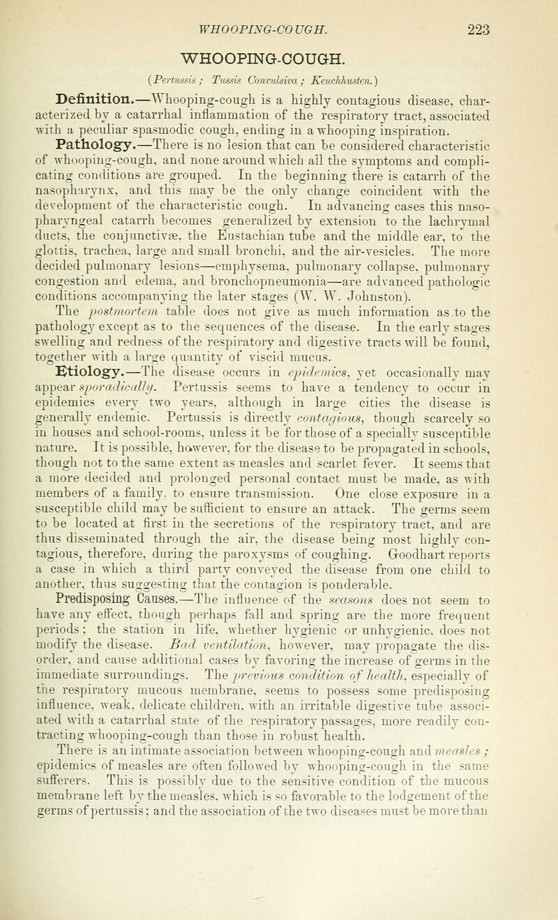 WHOOPING-COUGH. {Pertussis; Tussis Convuhiva; Keuchhusten.) Definition.—Whooping-cough is a highly contagious disease, char- acterized by a catarrhal inflammation of the respiratoi-y tract, associated ■with a peculiar spasmodic cough, ending in a whooping inspiration. Pathology.—There is no lesion that can be considered characteristic of whooping-cough, and none around which ail the symptoms and compli- cating conditions are grouped. In the beginning there is catarrh of the nasopharynx, and this may be the only change coincident with the development of the characteristic cough. In advancing cases this naso- pharyngeal catarrh becomes generalized by extension to the lachrymal ducts, the conjunctivae, the Eustachian tube and the middle ear, to the glottis, trachea, large and small bronchi, and the air-vesicles. The more decided pulmonary lesions—emphysema, pulmonary collapse, pulmonary congestion and edema, and bronchopneumonia—are advanced pathologic conditions accompanying the later stages (W. W. Johnston). The postmortem table does not give as much information as .to the pathology except as to the sequences of the disease. In the early stages swelling and redness of the respiratory and digestive tracts will be found, together Avith a large quantity of viscid mucus. Ktiology.—The disease occurs in epidemics, yet occasionally may appear sporadicalhj. Pertussis seems to have a tendency to occur in epidemics every two years, although in large cities the disease is generally endemic. Pertussis is directly contagious^ though scarcely so in houses and school-rooms, unless it be for those of a specially susceptible nature. It is possible, however, for the disease to be propagated in schools, though not to the same extent as measles and scarlet fever. It seems that a more decided and prolonged personal contact must be made, as with members of a family, to ensure transmission. One close exposure in a susceptible child may be sufiicient to ensure an attack. The germs seem to be located at first in the secretions of the respiratory tract, and are thus disseminated through the air, the disease being most highly con- tagious, therefore, during the paroxysms of coughing. Goodhart reports a case in which a third party conveyed the disease from one child to another, thus suggesting that the contagion is ponderable. Predisposing Causes,—The influence of the seasons does not seem to have any efi'ect, though perhaps fall and spring are the more frequent periods; the station in life, whether hygienic or unhygienic, does not modify the disease. Bad ventilation^ however, may propagate the dis- order, and cause additional cases by favoring the increase of germs in the immediate surroundings. ^\xq pjrevious condition of health, especially of the respiratory mucous membrane, seems to possess some predisposing influence, weak, delicate children, with an irritable digestive tube associ- ated with a catarrhal state of the respiratory passages, more readily con- tracting whooping-cough than those in robust health. There is an intimate association between whooping-cough djxdi measles ; epidemics of measles are often followed by whooping-cough in the same sufferers. This is possibly due to the sensitive condition of the mucous membrane left by the measles, which is so favorable to the lodgement of the germs of pertussis; and the association of the two diseases must be more than