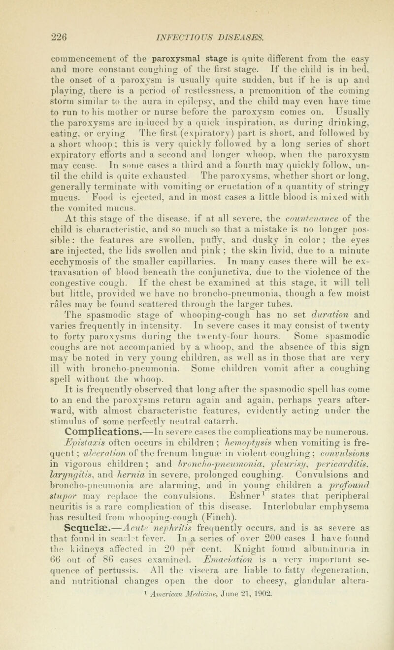 commencement of the paroxysmal stage is quite different from tlie easy and more constant coughing of the first stage. If the child is in bed. the onset of a paroxysm is usually quite sudden, but if he is up and playing, there is a period of restlessness, a premonition of the coming storm similar to the aura in epilepsy, and the child may even have time to run to his mother or nurse before the paroxysm comes on. Usually the paroxysms are induced by a quick inspiration, as during drinking, eating, or crying The first (expiratory) part is short, and followed by a short whoop; this is very quickly followed by a long series of short expiratory efforts and a second and longer whoop, when the paroxysm may cease. In some cases a third and a fourth may quickly follow, un- til the child is quite exhausted The paro.xysms, whether short or long, generally terminate with vomiting or eructation of a quantity of stringy mucus. Food is ejected, and in most cases a little blood is mixed with the vomited mucus. At this stage of the disease, if at all severe, the countenance of the child is characteristic, and so much so that a mistake is no longer pos- sible : the features are swollen, puffy, and dusky in color ; the eyes are injected, the lids swollen and pink ; the skin livid, due to a minute ecchymosis of the smaller capillaries. In many cases there will be ex- travasation of blood beneath the conjunctiva, due to the violence of the congestive cough. If the chest be examined at this stage, it will tell but little, provided we have no broncho-pneumonia, though a few moist rales may be found scattered through the larger tubes. The spasmodic stage of whooping-cough has no set duration and varies frequently in intensity. In severe cases it may consist of twenty to forty paroxysms during the twenty-four hours. Some spasmodic coughs are not accomj-anied by a whoop, and the absence of this sign may be noted in very young children, as well as in those that are very ill with broncho-pneumonia. Some children vomit after a coughing spell without the whoop. It is frequently observed that long after the spasmodic spell has come to an end the paroxj-sms return again and again, perhaps years after- ward, with almost characteristic features, evidently acting under the stimulus of some perfectly neutral catarrh. Complications.—In severe cases the complications maybe numerous. Epistaxis often occurs in children; hemoptysis when vomiting is fre- quent ; ulceration of the frenum lingute in violent coughing; convulsions in vigorous children; and hroyicJio-pneumoiiia, pleurisi/, pericarditis, laryngitis, and hernia in severe, prolonged coughing. Convulsions and broncho-j)neumonia are alarming, and in young children a p)rqfound stupor may replace the convulsions. Eshner^ states that peripheral neuritis is a rare complication of this disease. Interlobular emphysema has resulted from whooping-cough (Finch). Sequelae.—Acute nephritis frequently occurs, and is as severe as that found in scailct fever. In a series of over 200 cases I have found the kidneys affected in 20 per cent. Knight found albuuiinuna in 66 out of 86 cases examined. Emaciation is a very important se- quence of pertussis. All the viscera are liable to fatty degenciation. and nutritional changes open the door to cheesy, glandular altera- ^ Avitrkan Medicine, June 21, 1902.