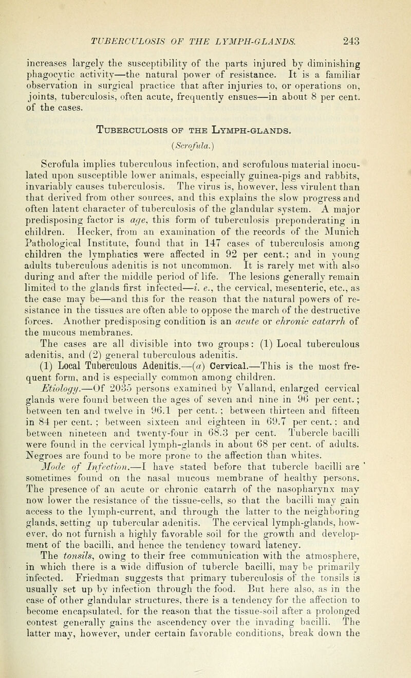 increases largely the susceptibility of the parts injured by diminishing phagocytic activity—the natural power of resistance. It is a familiar observation in surgical practice that after injuries to, or operations on, joints, tuberculosis, often acute, frequently ensues—in about 8 per cent, of the cases. Tuberculosis of the Lymph-glands. {Scrofula.) Scrofula implies tuberculous infection, and scrofulous material inocu- lated upon susceptible lower animals, especially guinea-pigs and rabbits, invariably causes tuberculosis. The virus is, however, less virulent than that derived from other sources, and this explains the slow progress and often latent character of tuberculosis of the glandular system. A major predisposing factor is age, this form of tuberculosis preponderating in children. Hecker, from an examination of the records of the Munich Pathological Institute, found that in 147 cases of tuberculosis among children the lymphatics were affected in 92 per cent.; and in young adults tuberculous adenitis is not uncommon. It is rarely met with also during and after the middle period of life. The lesions generally remain limited to the glands first infected—i. e., the cervical, mesenteric, etc., as the case may be—and this for the reason that the natural powers of re- sistance in the tissues are often able to oppose the march of the destructive forces. Another predisposing condition is an acute or chronic catarrh of the mucous membranes. The cases are all divisible into two groups: (1) Local tuberculous adenitis, and (2) general tuberculous adenitis. (1) Local Tuberculous Adenitis.—(a) Cervical.—This is the most fre- quent form, and is especially common among children. Etiology.—Of 20-35 persons examined by Valland, enlarged cervical glands were found between the ages of seven and nine in 96 per cent.; betw^een ten and twelve in 96.1 per cent. ; between thirteen and fifteen in 84 per cent. ; between sixteen and eighteen in 69.7 per cent.: and between nineteen and twenty-four in 68.3 per cent. Tubercle bacilli were found in the cervical lymph-glands in about 68 per cent, of adults. Negroes are found to be more prone to the affection than whites. Mode of hfectioii.—I have stated before that tubercle bacilli are sometimes found on the nasal mucous membrane of healthy persons. The presence of an acute or chronic catarrh of the nasopharynx may now lower the resistance of the tissue-cells, so that the bacilli may gain access to the lymph-current, and through the latter to the neighboring glands, setting up tubercular adenitis. The cervical lymph-glands, how- ever, do not furnish a highly favorable soil for the growth and develop- ment of the bacilli, and hence the tendency toward latency. The tonsils, owing to their free communication with the atmosphere, in which there is a wide diffusion of tubercle bacilli, may be primarily infected. Friedman suggests that primary tuberculosis of the tonsils is usually set up by infection through the food. But here also, as in the case of other glandular structures, there is a tendency for the affection to become encapsulated, for the reason that the tissue-soil after a prolonged contest generally gains the ascendency over the invading bacilli. The latter may, however, under certain favorable conditions, break down the