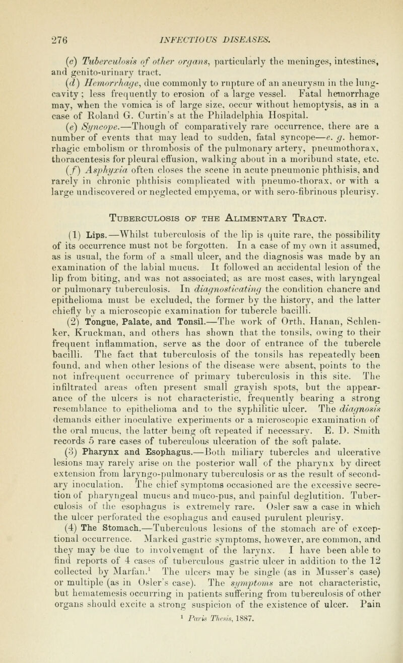 («?) Tuberculosis of other organs, particularly the meninges, intestines, and genito-urinary tract. {d) Hemorrhage, due commonly to rupture of an aneurysm in the lung- cavity ; less frequently to erosion of a large vessel. Fatal hemorrhage may, when the vomica is of large size, occur without hemoptysis, as in a case of Roland G. Curtin's at the Philadelphia Hospital. (e) Syncope.—Though of comparatively rare occurrence, there are a number of events that may lead to sudden, fatal syncope—e. g. hemor- rhagic embolism or thrombosis of the pulmonary artery, pneumothorax, thoracentesis for pleural effusion, walking about in a moribund state, etc. (/) Asphyxia often closes the scene in acute pneumonic phthisis, and rarely in chronic phthisis complicated with pneumo-thorax, or with a large undiscovered or neglected empyema, or with sero-fibrinous pleurisy. Tuberculosis op the Alimentary Tract. (1) Lips.—Whilst tuberculosis of the lip is quite rare, the possibility of its occurrence must not be forgotten. In a case of my own it assumed, as is usual, the form of a small ulcer, and the diagnosis was made by an examination of the labial mucus. It followed an accidental lesion of the lip from biting, and was not associated; as are most cases, with laryngeal or pulmonary tuberculosis. In diagnosticating the condition chancre and epithelioma must be excluded, the former by the history, and the latter chiefly by a microscopic examination for tubercle bacilli. (2) Tongue, Palate, and Tonsil.—The work of Orth, Hanan, Schlen- ker, Kruckman, and others has shown that the tonsils, owing to their frequent inflammation, serve as the door of entrance of the tubercle bacilli. The fact that tuberculosis of the tonsils has repeatedly been found, and when other lesions of the disease were absent, points to the not infrequent occurrence of primary tuberculosis in this site. The infiltrated areas often present small grayish spots, but the appear- ance of the ulcers is not characteristic, frequently bearing a strong resemblance to epithelioma and to the syphilitic ulcer. The diagnosis demands either inoculative experiments or a microscopic examination of the oral mucus, the latter being oft repeated if necessary. E. D. Smith records 5 rare cases of tuberculous ulceration of the soft palate. (o) Pharynx and Esophagus.—Both miliary tubercles and ulcerative lesions may rarely arise on the posterior wall of the pharynx by direct extension from laryngo-pulmonary tuberculosis or as the result of second- ary inoculation. The chief symptoms occasioned are the excessive secre- tion of pharyngeal mucus and muco-pus, and painfid deglutition. Tuber- culosis of the esophagus is extremely rare. Osier saw a case in which the ulcer perforated the esophagus and caused purulent pleurisy. (4) The Stomach.—Tuberculous lesions of the stomach are of excep- tional occurrence. Marked gastric symptoms, however, are common, and they may be due to involvement of the larynx. I have been able to find reports of 4 cases of tuberculous gastric ulcer in addition to the 12 collected by Marfan.^ The ulcers may be single (as in Musser's case) or multiple (as in Osiers case). The symptoms are not characteristic, but hematemesis occurring in patients suff'ering from tuberculosis of other organs should excite a strong suspicion of the existence of ulcer. Pain 1 Paris Thems, 1887.