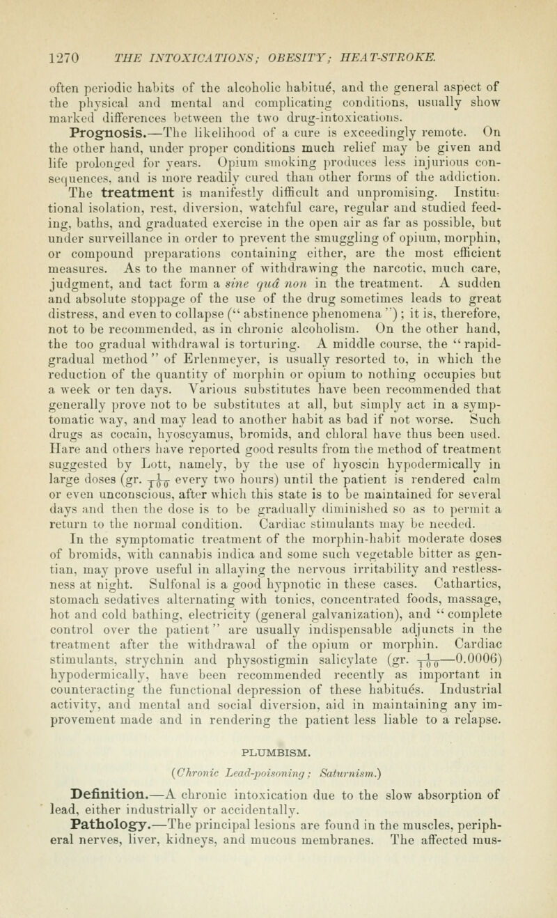 often periodic habits of the alcoholic habitu^, and the general aspect of the physical and mental and complicating conditions, usually show marked differences between the two drug-intoxications. Prognosis.—The likelihood of a cure is exceedingly remote. On the other hand, under proper conditions much relief may be given and life prolonged for years. Opium smoking ])roduces less injurious con- sequences, and is more readily cured than other forms of the addiction. The treatment is manifestly difficult and unpromising. Institu: tional isolation, rest, diversion, watchful care, regular and studied feed- ing, baths, and graduated exercise in the open air as far as possible, but under surveillance in order to prevent the smuggling of opium, morphin, or compound preparations containing either, are the most efficient measures. As to the manner of Avithdrawing the narcotic, much care, judgment, and tact form a sme qud non in the treatment. A sudden and absolute stoppage of the use of the drug sometimes leads to great distress, and even to collapse ( abstinence phenomena ) ; it is, therefore, not to be recommended, as in chronic alcoholism. On the other hand, the too gradual withdrawal is torturing. A middle course, the rapid- gradual method  of Erlenmeyer, is usually resorted to, in which the reduction of the quantity of morphin or opium to nothing occupies but a week or ten days. Various substitutes have been recommended that generally prove not to be substitutes at all, but simply act in a symp- tomatic way, and may lead to another habit as bad if not worse. Such drugs as cocain, hyoscyamus, bromids, and chloral have thus been used. Hare and others have reported good results from the method of treatment suggested by Lott, namely, by the use of hyoscin hypodermically in large doses (gr. y^ every two hours) until the patient is rendered calm or even unconscious, after which this state is to be maintained for several days and then the dose is to be gradually diminished so as to permit a return to the normal condition. Cardiac stimulants may be needed. In the symptomatic treatment of the morphin-habit moderate doses of bromids, with cannabis indica and some such vegetable bitter as gen- tian, may prove useful in allaying the nervous irritability and restless- ness at night. Sulfonal is a good hypnotic in these cases. Cathartics, stomach sedatives alternating with tonics, concentrated foods, massage, hot and cold bathing, electricity (general galvanization), and  complete control over the patient are usually indispensable adjuncts in the treatment after the withdrawal of the opium or morphin. Cardiac stimulants, strychnin and physostigmin salicylate (gr. y^-g—0.0006) hypodermically, have been recommended recently as important in counteracting the functional depression of these habitues. Industrial activity, and mental and social diversion, aid in maintaining any im- provement made and in rendering the patient less liable to a relapse. PLXJMBISM. {Chronic Lead-poisoning; Saturnism.) Definition.—A chronic intoxication due to the slow absorption of lead, either industrially or accidentally. Pathology.—The principal lesions are found in the muscles, periph- eral nerves, liver, kidneys, and mucous membranes. The affected mus-