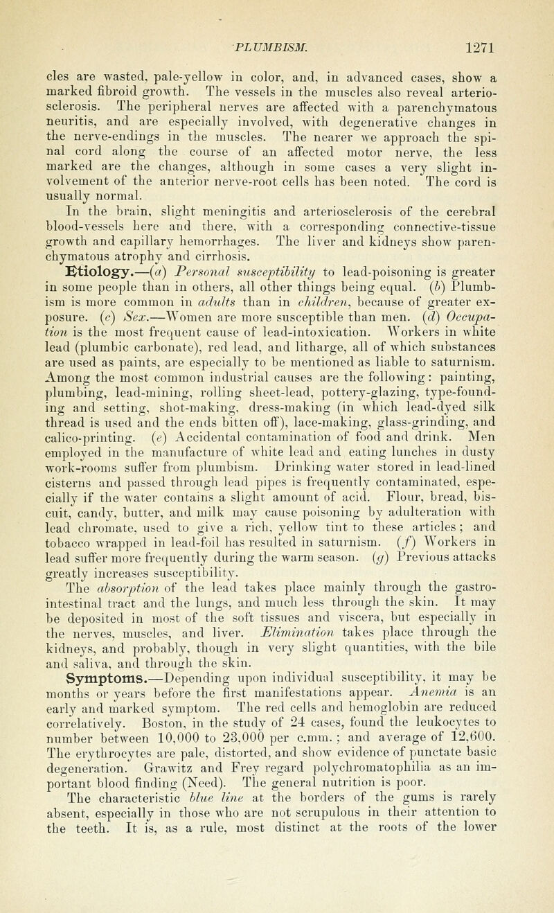 cles are wasted, pale-yellow in color, and, in advanced cases, show a marked fibroid growth. The vessels in the muscles also reveal arterio- sclerosis. The peripheral nerves are affected with a parenchymatous neuritis, and are especially involved, with degenerative changes in the nerve-endings in the muscles. The nearer we approach the spi- nal cord along the course of an affected motor nerve, the less marked are the changes, although in some cases a very slight in- volvement of the anterior nerve-root cells has been noted. The cord is usually normal. In the brain, slight meningitis and arteriosclerosis of the cerebral blood-vessels here and there, with a corresponding connective-tissue growth and capillary hemorrhages. The liver and kidneys show paren- chymatous atrophy and cirrhosis. etiology.—(a) Personal susceptibility to lead-poisoning is greater in some people than in others, all other things being equal, {h) Plumb- ism is more common in adults than in child^^en, because of greater ex- posure. («?) Sex.—Women are more susceptible than men. (d) Occupa- tion is the most frequent cause of lead-intoxication. Workers in white lead (plumbic carbonate), red lead, and litharge, all of which substances are used as paints, are especially to be mentioned as liable to saturnism. Among the most common industrial causes are the following: painting, plumbing, lead-mining, rolling sheet-lead, pottery-glazing, type-found- ing and setting, shot-making, dress-making (in which lead-dyed silk thread is used and the ends bitten off), lace-making, glass-grinding, and calico-printing, (e) Accidental contamination of food and drink. Men employed in the manufacture of white lead and eating lunches in dusty work-rooms suffer from plumbism. Drinking water stored in lead-lined cisterns and passed through lead pipes is frequently contaminated, espe- cially if the water contains a slight amount of acid. Flour, bread, bis- cuit, candy, butter, and milk may cause poisoning by adultei'ation with lead chromate, used to give a rich, yellow tint to these articles ; and tobacco wrapped in lead-foil has resulted in saturnism. (/) Workers in lead suffer more frequently during the warm season, {g) Previous attacks greatly increases susceptibility. The ahsorption of the lead takes place mainly through the gastro- intestinal tract and the lungs, and much less through the skin. It may be deposited in most of the soft tissues and viscera, but especially in the nerves, muscles, and liver. Elimination takes place through the kidneys, and probably, though in very slight quantities, with the bile and saliva, and through the skin. Symptoms.—Depending upon individual susceptibility, it may be months or years before the first manifestations appear. Anemia is an early and ruarked symptom. The red cells and hemoglobin are reduced correlatively. Boston, in the study of 24 cases, found the leukocytes to number between 10,000 to 23,000 per c.mm. ; and average of 12,600. The erythrocytes are pale, distorted, and show evidence of punctate basic degeneration. Grawitz and Frey regard polychromatophilia as an im- portant blood finding (Need). The general nutrition is poor. The characteristic blue line at the borders of the gums is rarely absent, especially in those who are not scrupulous in their attention to the teeth. It is, as a rule, most distinct at the roots of the lower