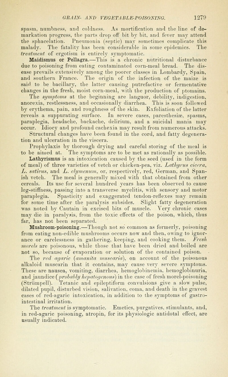 spasm, numTDness, and coldness. As mortification and the line of de- markation progress, the parts drop oif bit by bit, and fever may attend the sphacelation. Pneumonia (septic) may sometimes complicate this malady. The fatality has been considerable in some epidemics. The treatment of ergotism is entirely symptomatic. Maidismus or Pellagra.—This is a chronic nutritional disturbance due to poisoning from eating contaminated corn-meal bread. The dis- ease prevails extensively among the poorer classes in Lombardy, Spain, and southern France. The origin of the infection of the maize is said to be bacillary, the latter causing putrefactive or fermentative changes in the fresh, moist corn-meal, with the production of ptomains. The si/mptoms at the beginning are languor, debility, indigestion, anorexia, restlessness, and occasionally diarrhea. This is soon followed by erythema, pain, and roughness of the skin. Exfoliation of the latter reveals a suppurating surface. In severe cases, paresthesige, spasms, paraplegia, headache, backache, delirium, and a suicidal mania may occur. Idiocy and profound cachexia may result from numerous attacks. Structural changes have been found in the cord, and fatty degenera- tion and ulceration in the viscera. Prophylaxis by thorough drying and careful storing of the meal is to be aimed at. The symptoms are to be met as rationally as possible. Lathyrismus is an intoxication caused by the seed (used in the form of meal) of three varieties of vetch or chicken-pea, viz. Lathyrus eicera, L. sativus, and L. clymenum, or, respectively, red, German, and Span- ish vetch. The meal is generally mixed with that obtained from other cereals. Its use for several hundred years has been observed to cause leg-stiffness, passing into a transverse myelitis, with sensory and motor paraplegia. Spasticity and exaggerated tendon-reflexes may remain for some time after the paralysis subsides. Slight fatty degeneration was noted by Cautain in excised bits of muscle. Very chronic cases may die in paralysis, from the toxic efi'ects of the poison, which, thus far, has not been separated. Mushroom-poisoning.—Though not so common as formerly, poisoning from eating non-edible mushrooms occurs now and then, owing to ignor- ance or carelessness in gathering, keeping, and cooking them. Fresh morels are poisonous, while those that have been dried and boiled are not so, because of evaporation or solution of the contained poison. The red agaric {amanita muscaria^ on account of the poisonous alkaloid muscarin that it contains, may cause very severe symptoms. These are nausea, vomiting, diarrhea, hemoglobinemia, hemoglobinuria, and jaundice {^iprohahly hepatogenous) in the case of fresh morel-poisoning (Strlimpell). Tetanic and epileptiform convulsions give a slow pulse, dilated pupil, disturbed vision, salivation, coma, and death in the gravest cases of red-agaric intoxication, in addition to the symptoms of gastro- intestinal irritation. The treatment is symptomatic. Emetics, purgatives, stimulants, and, in red-agaric poisoning, atropin, for its physiologic antidotal effect, are usually indicated.