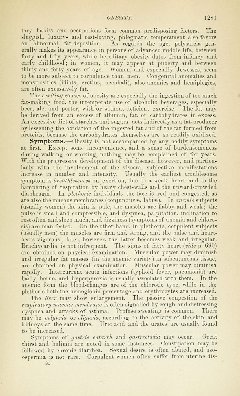 tarv habits and occupations form common predisposing factors. The sluggish, luxury- and rest-loving, phlegmatic temperament also favors an abnormal fat-deposition. As regards the age, polysareia gen- erally makes its appearance in persons of advanced middle life, between forty and fifty years, while hereditary obesity dates from infancy and early childhood; in women, it may appear at puberty and between thirty and forty years of age. Women, and especially Jewesses, seem to be more subject to corpulence than men. Congenital anomalies and monstrosities (idiots, cretins, acephali), also anemics and hemiplegics, are often excessively fat. The exciting causes of obesity are especially the ingestion of too much fat-making food, the intemperate use of alcoholic beverages, especially beer, ale, and porter, with or without deficient exercise. The fat may be derived from an excess of albumin, fat, or carbohydrates in excess. An excessive diet of starches and sugars acts indirectly as a fat-producer by lessening the oxidation of the ingested fat and of the fat formed from proteids, because the carbohydrates themselves are so readily oxidized. Symptoms.—Obesity is not accompanied by any bodily symptoms at first. Except some inconvenience, and a sense of burdensomeness during walking or working, nothing may be complained of for years. With the progressive development of the disease, however, and particu- larly with the involvement of the viscera, subjective manifestations increase in number and intensity. Usually the earliest troublesome symptom is hreathlessness on exertion, due to a weak heart and to the hampering of respiration by heavy chest-walls and the upward-crowded diaphragm. In plethoric individuals the face is red and congested, as are also the mucous membranes (conjunctivje, labise). In anemic subjects (usually w^omen) the skin is pale, the muscles are flabby and weak; the pulse is small and compressible, and dyspnea, palpitation, inclination to rest often and sleep much, and dizziness (symptoms of anemia and chloro- sis) are manifested. On the other hand, in plethoric, corpulent subjects (usually men) the muscles are firm and strong, and the pulse and heart- beats vigorous; later, however, the latter becomes weak and irregular. Brachycardia is not infrequent. The signs of fatty heart (rzVZe p. 690) are obtained on physical examination. Muscular power may diminish and irregular fat masses (in the anemic variety) in subcutaneous tissue, are obtained on physical examination. Muscular power may diminish rapidly. Intercurrent acute infections (typhoid fever, pneumonia) are badly borne, and hyperpyrexia is usually associated with them. In the anemic form the blood-changes are of the chlorotic type, while in the plethoric both the hemoglobin percentage and erythrocytes are increased. The liver may show enlargement. The passive congestion of the respiratory mucous membrane is often signalled by cough and distressing dyspnea and attacks of asthma. Profuse sweating is common. There may be polyuria or oliguria, according to the activity of the skin and kidneys at the same time. Uric acid and the urates are usually found to be increased. Symptoms of gastric catarrh and gastrectasia may occur. Great thirst and bulimia are noted in some instances. Constipation may be followed by chronic diarrhea. Sexual desire is often abated, and azo- ospermia is not rare. Corpulent women often suffer from uterine dis- 81