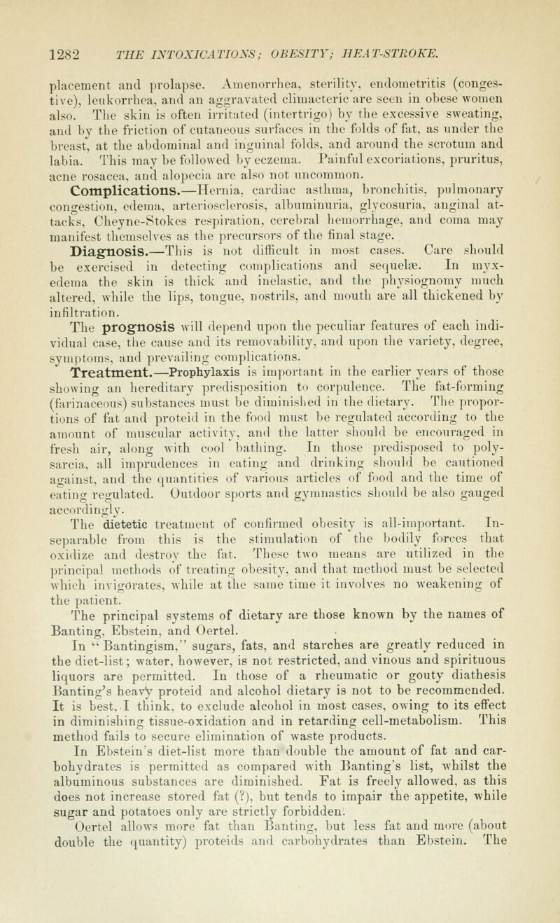 placement and prolapse. Amenorrhea, sterility, endometritis (conges- tive), leukorrhea, and an aggravated climacteric are seen in obese women also. The skin is often irritated (intertrigo) by the excessive sweating, and by the friction of cutaneous surfiices in the folds of fat, as under the breast, at the abdominal and inguinal folds, and around the scrotum and labia. This may be followed by eczema. Painful excoriations, pruritus, acne rosacea, and alopecia are also not uncommon. Complications.—Hernia, cardiac asthma, bronchitis, pulmonary congestion, edema, arteriosclerosis, albuminuria, glycosuria, anginal at- tacks, Cheyne-Stokes respiration, cerebral hemorrhage, and coma may manifest themselves as the precursors of the final stage. Diagnosis.—This is not difficult in most cases. Care should be exercised in detecting complications and sequelcTe. In myx- edema the skin is thick and inelastic, and the physiognomy much altered, while the lips, tongue, nostrils, and mouth are all thickened by infiltration. The prognosis will depend upon the peculiar features of each indi- vidual case, the cause and its removability, and upon the variety, degree, symptoms, and prevailing complications. Treatment.—Prophylaxis is important in the earlier years of those showing an hereditary predisposition to corpulence. The fat-forming (farinaceous) substances must be diminished in the dietary. The propor- tions of fat and proteid in the food must be regulated according to the amount of muscular activity, and the latter should be encouraged in fresh air, along Avith cool bathing. In those predisposed to poly- sarcia, all impriulences in eating and drinking should be cautioned ao-ainst, and the quantities of various articles of food and the time of eating regulated. Outdoor sports and gymnastics should be also gauged accordingly. The dietetic treatment of confirmed obesity is all-important. In- separable from this is the stimulation of the bodily forces that oxidize and destroy the fat. These two means are utilized in the principal methods of treating obesity, and that method must be selected which invigorates, while at the same time it involves no weakening of the patient. The principal systems of dietary are those known by the names of Banting, Ebstein, and Oertel. In  Bantingism, sugars, fats, and starches are greatly reduced in the diet-list; water, however, is not restricted, and vinous and spirituous liquors are permitted. In those of a rheumatic or gouty diathesis Banting's heavy proteid and alcohol dietary is not to be recommended. It is best,.I think, to exclude alcohol in most cases, owing to its effect in diminishing tissue-oxidation and in retarding cell-metabolism. This method fails to secure elimination of waste products. In Ebstein's diet-list more than double the amount of fat and car- bohydrates is permitted as compared with Banting's list, whilst the albuminous substances are diminished. Fat is freely allowed, as this does not increase stored fat (?), but tends to impair the appetite, while sugar and potatoes only are strictly forbidden. Oertel allows more fat than Banting, but less fat and moi'e (about double the quantity) proteids and cai'bohydrates than Ebstein. The