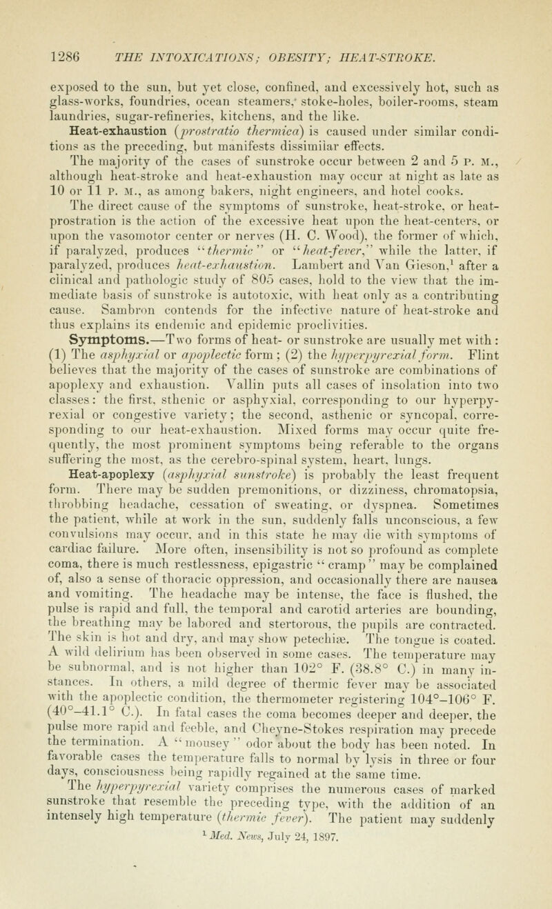 exposed to the sun, but yet close, confined, and excessively hot, such as glass-Avorks, foundries, ocean steamers,' stoke-holes, boiler-rooms, steam laundries, sugar-refineries, kitchens, and the like. Heat-exhaustion (^jjrostratio thermicd) is caused under similar condi- tion? as the preceding, but manifests dissimilar effects. The majority of the cases of sunstroke occur between 2 and 5 p. m., although heat-stroke and heat-exhaustion may occur at night as late as 10 or 11 P. M., as among bakers, night engineers, and hotel cooks. The direct cause of the symptoms of sunstroke, heat-stroke, or heat- prostration is the action of the excessive heat upon the heat-centers, or upon the vasomotor center or nerves (H. C. Wood), the former of-which, if paralyzed, produces '■'thermic'' or '■'■heat-fever., while the latter, if paralyzed, produces heat-exhaustion. Lambert and Yan Gieson.^ after a clinical and pathologic study of 805 cases, hold to the view that the im- mediate basis of sunstroke is autotoxic, with heat only as a contributing cause. Sambron contends for the infective nature of heat-stroke and thus explains its endemic and epidemic proclivities. Symptoms.—Two forms of heat- or sunstroke are usually met with: (1) The asphy.vial or apoplectic form ; (2) the hyperpyrexial form. Flint believes that the majority of the cases of sunstroke are combinations of apoplexy and exhaustion. Vallin puts all cases of insolation into two classes: the first, sthenic or asphyxial, corresponding to our hyperpy- rexia! or congestive variety; the second, asthenic or syncopal, corre- sponding to our heat-exhaustion. Mixed forms may occur quite fre- quently, the most prominent symptoms being referable to the organs sujffering the most, as the cerebro-spinal system, heart, lungs. Heat-apoplexy (asphyxial sunstroke) is probably the least frequent form. There may be sudden premonitions, or dizziness, chromatopsia, tlirobbing headache, cessation of sweating, or dyspnea. Sometimes the patient, while at work in the sun, suddenly falls unconscious, a fcAV convulsions may occur, and in this state he may die with symptoms of cardiac failure. More often, insensibility is not so profound as complete coma, there is much restlessness, epigastric  cramp may be complained of, also a sense of thoracic oppression, and occasionally there are nausea and vomiting. The headache may be intense, the face is flushed, the pulse is rapid and full, the temporal and carotid arteries are bounding, the breathing may be labored and stertorous, the pupils are contracted. The skin is hot and dry, and may show petechias. The tongue is coated. A wild delirium has been observed in some cases. The temperature may be subnormal, and is not higher than 102° F. (38.8° C.) in many in- stances. In others, a mild degree of thermic fever may be associated with the apoplectic condition, the thermometer registering 104°-106° F. (40°-41.1° C). In fatal cases the coma becomes deeper and deeper, the pulse more rapid and feeble, and Cheyne-Stokes respiration may precede the termination. A  mousey  odor'about the body has been noted. In favorable cases the temperature falls to normal by lysis in three or four days, consciousness being rapidly regained at the same time. The hyperpyrexial variety comprises the numerous cases of marked sunstroke that resemble the preceding type, with the addition of an intensely high temperature {thermic fever). The patient may suddenly ^Med. News, July 24, 1897.