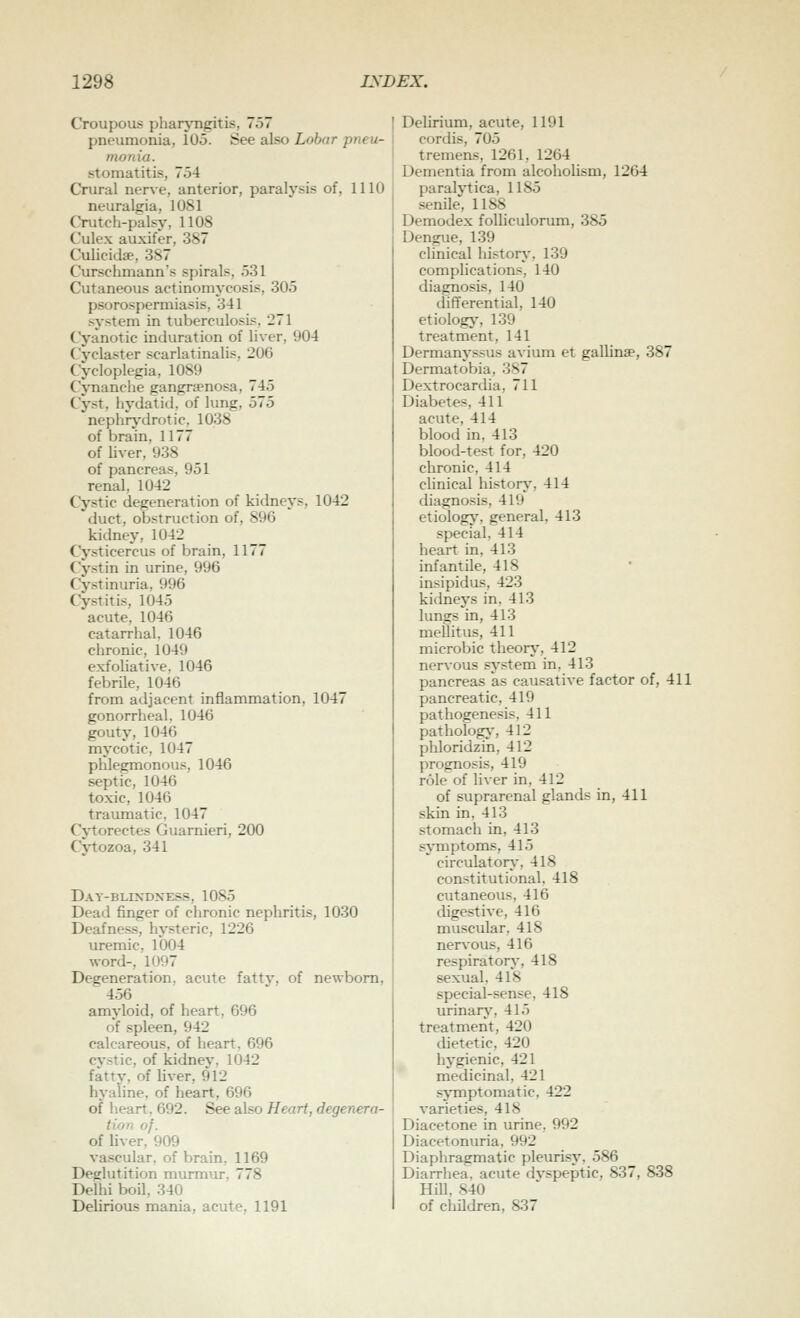 Croupous pharjTigitis, 757 pneumonia, 105. See also Lobar pneu- monia. stomatitis, 754 Crural nerve, anterior, paralysis of, 1110 neuralgia, 1081 Crutch-palsy, 1108 Culex auxifer, 387 Culicidff, 387 Curschmann's spirals, 531 Cutaneous actinomycosis, 305 psorospemiiasis, 341 system in tuberculosis. 271 Cyanotic induration of liver, 904 Cyclaster scarlatinalis, 206 Cycloplegia, 1089 CjTianche gangrsenosa, 745 Cyst, hydatid, of lung, 575 nephrj-drotic, 1038 of brain. 1177 of hver. 938 of pancreas, 951 renal, 1042 Cystic degeneration of kidneys, 1042 duct, obstruction of, 896 kidney, 1042 Cysticercus of brain, 1177 Cystin in urine, 996 Cj'stinuria, 996 Cystitis, 1045 acute, 1046 catarrhal. 1046 chronic, 1049 exfohative. 1046 febrile, 1046 from adjacent inflammation, 1047 gonorrheal. 1046 gouty, 1046 mycotic, 1047 phlegmonous, 1046 septic, 1046 toxic, 1046 traumatic, 1047 Cj'torectes Guarnieri, 200 C^'tozoa, 341 Day-blixdxe.ss, 1085 Dead finger of chronic nephritis, 1030 Deafness, hysteric, 1226 uremic. 1004 word-, 1097 Degeneration, acute fatty, of newborn. 456 amyloid, of heart, 696 of spleen, 942 calcareous, of heart, 696 cystic, of kidnev, 1042 fatty, of liver, 912 hyaline, of heart, 696 of heart. 692. See also Heart, degenera- tion of. of liver, 909 vascular, of brain, 1169 Deglutition murmur, 778 Delhi boil, 340 Delirious mania, acute, 1191 [ Delirium, acute, 1191 I cordis, 705 ' tremens, 1261, 1264 Dementia from alcoholism, 1264 paralytica, 1185 ' .senile, 1188 Demodex foUiculorum, 385 Dengue, 139 chnical history, 139 complications, 140 diagnosis, 140 differential, 140 etiologj', 139 treatment, 141 Dermanyssus avium et gallinse, 387 Dermatobia, 387 Dextrocardia, 711 Diabetes, 411 acute, 414 blood in, 413 blood-test for, 420 chronic, 414 chnical history, 414 diagnosis, 419 etiology, general, 413 special, 414 heart in, 413 infantile, 418 insipidus, 423 kidneys in. 413 lungs in, 413 mellitus, 411 microbic theorj', 412 nerAOUs system in, 413 pancreas as causative factor of, 411 pancreatic, 419 pathogenesis, 411 pathology-, 412 phloridzin, 412 prognosis, 419 role of liver in, 412 of suprarenal glands in, 411 skin in, 413 stomach in, 413 sjTnptoms, 415 circulatorj-, 418 constitutional, 418 cutaneous, 416 digestive, 416 muscular, 418 ner^-ous, 416 respiratory-, 418 sexual, 418 special-sense, 418 urinarj', 415 treatment, 420 dietetic, 420 hygienic, 421 medicinal, 421 sjTiiptomatic, 422 varieties, 418 Diacetone in urine, 992 Diacetonuria, 992 Diaphragmatic pleurisj% 586 Diarrhea, acute dyspeptic, 837, 838 Hill. 840 of children, 837