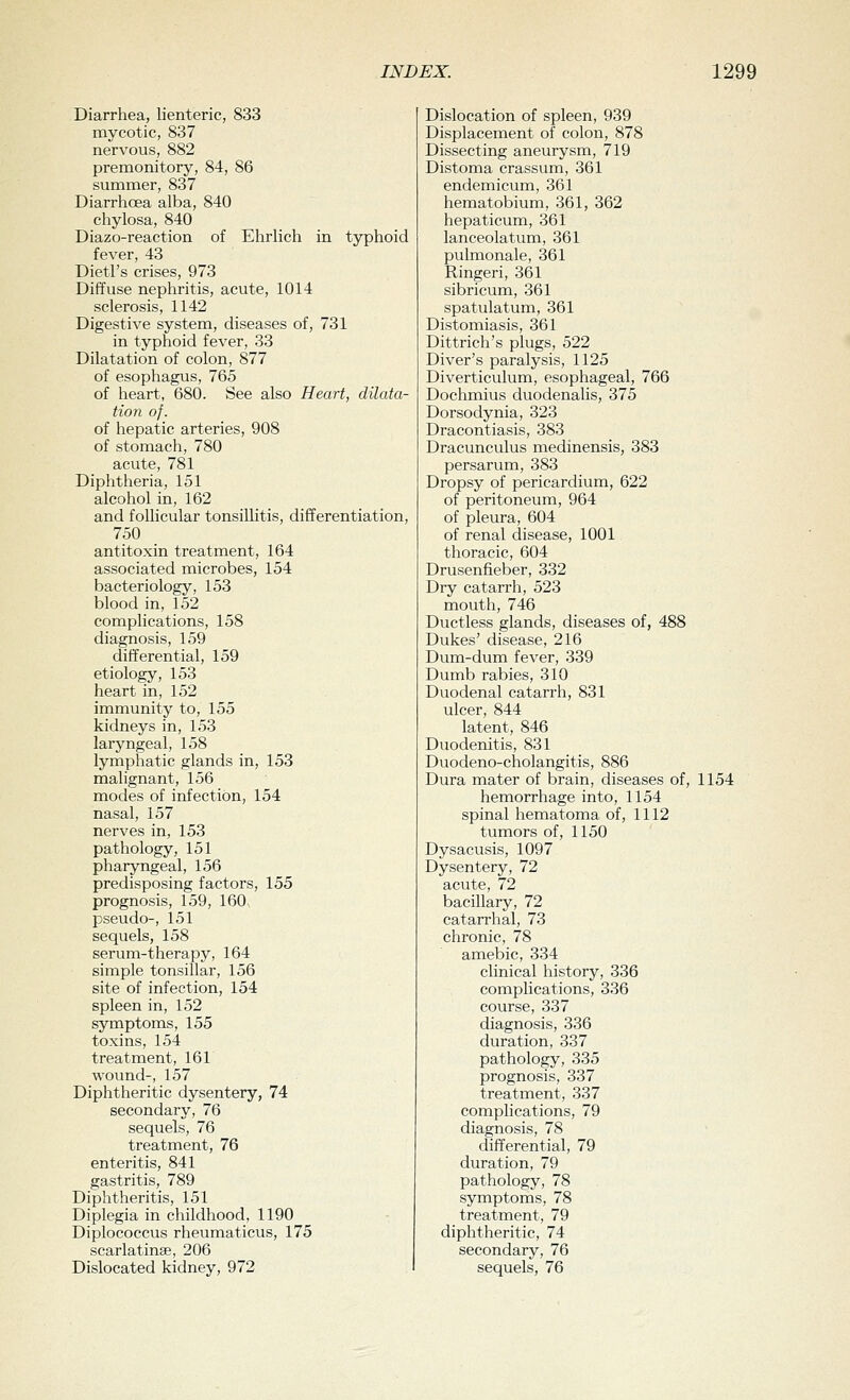 Diarrhea, lienteric, 833 mycotic, 837 nervous, 882 premonitory, 84, 86 summer, 837 Diarrhoea alba, 840 chylosa, 840 Diazo-reaction of Ehrlich in typhoid fever, 43 Dietl's crises, 973 Diffuse nephritis, acute, 1014 sclerosis, 1142 Digestive system, diseases of, 731 in typhoid fever, 33 Dilatation of colon, 877 of esophagus, 765 of heart, 680. See also Heart, dilata- tion of. of hepatic arteries, 908 of stomach, 780 acute, 781 Diphtheria, 151 alcohol in, 162 and follicular tonsillitis, differentiation, 750 antitoxin treatment, 164 associated microbes, 154 bacteriology, 153 blood in, 152 complications, 158 diagnosis, 159 differential, 159 etiology, 153 heart in, 152 immunity to, 155 kidneys in, 153 laryngeal, 158 lymphatic glands in, 153 malignant, 156 modes of infection, 154 nasal, 157 nerves in, 153 pathology, 151 pharyngeal, 156 predisposing factors, 155 prognosis, 159, 160 pseudo-, 151 sequels, 158 serum-therapy, 164 simple tonsillar, 156 site of infection, 154 spleen in, 152 symptoms, 155 toxins, 154 treatment, 161 wound-, 157 Diphtheritic dysentery, 74 secondary, 76 sequels, 76 treatment, 76 enteritis, 841 gastritis, 789 Diphtheritis, 151 Diplegia in childhood, 1190 Diplococcus rheumaticus, 175 scarlatinas, 206 Dislocated kidney, 972 Dislocation of spleen, 939 Displacement of colon, 878 Dissecting aneurysm, 719 Distoma crassum, 361 endemicum, 361 hematobium, 361, 362 hepaticum, 361 lanceolatum, 361 pulmonale, 361 Ringeri, 361 sibricum, 361 spatulatum, 361 Distomiasis, 361 Dittrich's plugs, 522 Diver's paralysis, 1125 Diverticulum, esophageal, 766 Dochmius duodenalis, 375 Dorsodynia, 323 Dracontiasis, 383 Dracunculus medinensis, 383 persarum, 383 Dropsy of pericardium, 622 of peritoneum, 964 of pleura, 604 of renal disease, 1001 thoracic, 604 Drusenfieber, 332 Dry catarrh, 523 mouth, 746 Ductless glands, diseases of, 488 Dukes' disease, 216 Dum-dum fever, 339 Dumb rabies, 310 Duodenal catarrh, 831 ulcer, 844 latent, 846 Duodenitis, 831 Duodeno-cholangitis, 886 Dura mater of brain, diseases of, 1154 hemorrhage into, 1154 spinal hematoma of, 1112 tumors of, 1150 Dysacusis, 1097 Dysentery, 72 acute, 72 bacillary, 72 catarrhal, 73 chronic, 78 amebic, 334 clinical history, 336 complications, 336 course, 337 diagnosis, 336 duration, 337 pathology, 335 prognosis, 337 treatment, 337 complications, 79 diagnosis, 78 differential, 79 duration, 79 pathology, 78 symptoms, 78 treatment, 79 diphtheritic, 74 secondary, 76 sequels, 76