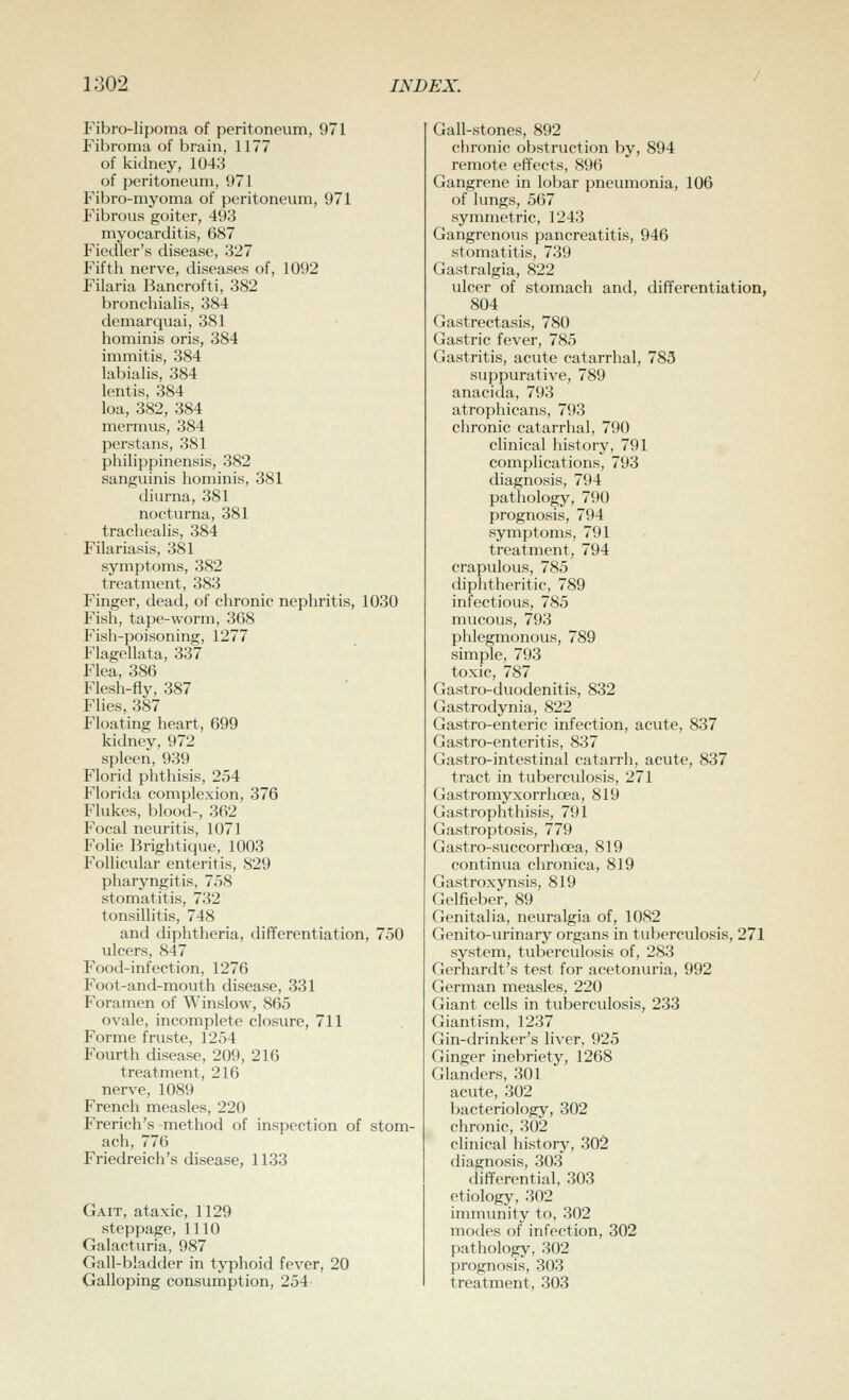 Fibro-lipoma of peritoneum, 971 Fibroma of brain, 1177 of kidney, 1043 of peritoneum, 971 Fibro-myoma of peritoneum, 971 Fibrous goiter, 493 myocarditis, 687 Fiedler's disease, 327 Fifth nerve, diseases of, 1092 Filaria Bancrofti, 382 bronchialis, 384 demarquai, 381 hominis oris, 384 immitis, 384 labialis, 384 lentis, 384 loa, 382, 384 mermus, 384 perstans, 381 philippinensis, 382 sanguinis hominis, 381 diurna, 381 nocturna, 381 tracheahs, 384 Filariasis, 381 symptoms, 382 treatment, 383 Finger, dead, of chronic nephritis, 1030 Fish, tape-worm, 368 Fish-poisoning, 1277 Flagellata, 337 Flea, 386 Flesh-fly, 387 Flies, 387 Floating heart, 699 kidney, 972 spleen, 939 Florid phthisis, 254 Florida complexion, 376 Flukes, blood-, 362 Focal neuritis, 1071 Folie Brightique, 1003 Follicular enteritis, 829 pharyngitis, 758 stomatitis, 732 tonsillitis, 748 and diphtheria, differentiation, 750 ulcers, 847 Food-infection, 1276 Foot-and-mouth disease, 331 Foramen of Winslow, 865 ovale, incomplete closure, 711 Forme fruste, 1254 Fourth disease, 209, 216 treatment, 216 nerve, 1089 French measles, 220 French's method of inspection of stom- ach, 776 Friedreich's disease, 1133 Gait, ataxic, 1129 steppage, 1110 Galacturia, 987 Gall-bladder in typhoid fever, 20 Galloping consumption, 254 Gall-stones, 892 chronic obstruction by, 894 remote effects, 896 Gangrene in lobar pneumonia, 106 of lungs, 567 symmetric, 1243 Gangrenous pancreatitis, 946 stomatitis, 739 Gastralgia, 822 ulcer of stomach and, differentiation, 804 Gastrectasis, 780 Gastric fever, 785 Gastritis, acute catarrhal, 783 suppurative, 789 anacida, 793 atrophicans, 793 chronic catarrhal, 790 clinical history, 791 complications, 793 diagnosis, 794 pathology, 790 prognosis, 794 symptoms, 791 treatment, 794 crapulous, 785 diphtheritic, 789 infectious, 785 mucous, 793 phlegmonous, 789 simple, 793 toxic, 787 Gastro-duodenitis, 832 Gastrodynia, 822 Gastro-enteric infection, acute, 837 Gastro-enteritis, 837 Gastro-intestinal catarrh, acute, 837 tract in tuberculosis, 271 Gastromyxorrhoea, 819 Gastrophthisis, 791 Gastroptosis, 779 Gastro-succorrhoea, 819 continua chronica, 819 Gastroxynsis, 819 Gelfieber, 89 Genitalia, neuralgia of, 1082 Genito-urinary organs in tuberculosis, 271 system, tuberculosis of, 283 Gerhardt's test for acetonuria, 992 German measles, 220 Giant cells in tuberculosis, 233 Giantism, 1237 Gin-drinker's liver, 925 Ginger inebriety, 1268 Glanders, 301 acute, 302 bacteriology, 302 chronic, 302 clinical history, 302 diagnosis, 303 differential, 303 etiology, 302 immunity to, 302 modes of infection, 302 pathology, 302 prognosis, 303 treatment, 303