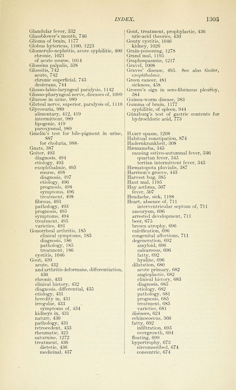 Glandular fever, 332 Glassblower's mouth, 746 Glioma of brain, 1177 Globus hytericus, 1100, 1223 Glomerulo-nephritis, acute syphilitic, 400 chronic, 1021 of acute course, 1014 Glossina palpalis, 338 Glossitis, 742 acute, 742 chronic superficial, 743 desiccans, 744 Glosso-labio-laryngeal paralysis, 1142 Glosso-pharjmgeal nerve, diseases of, 1099 Glucose in urine, 989 Gluteal nerve, superior, paralysis of, 1110 Glycosuria, 989 alimentary, 412, 419 intermittent, 989 lipogenic, 419 paroxysmal, 989 GmeUn's test for bile-pigment in urine, 887 for choluria, 988 • Gnats, 387 Goiter, 493 diagnosis, 494 etiology, 493 exophthalmic, 495 course, 498 diagnosis, 497 etiology-; 496 prognosis, 498 symptoms, 496 treatment, 498 fibrous, 493 pathology, 493 prognosis, 495 symptoms, 494 treatment, 495 varieties, 493 Gonorrheal arthritis, 185 clinical symptoms, 185 diagnosis, 186 pathology, 185 treatment, 186 cystitis, 1046 Gout, 430 acute, 432 and arthritis deformans, differentiation, 436 chronic, 433 clinical history, 432 diagnosis, differential, 435 etiology, 431 heredity in, 431 irregular, 433 symptoms of, 434 kidneys in, 431 nature, 430 pathology, 431 retrocedent, 433 rheumatic, 425 saturnine, 1272 treatment, 436 dietetic, 436 medicinal, 437 Gout, treatment, prophylactic, 436 uric-acid theories, 430 Gouty cystitis, 1046 kidney, 1026 Grain-poisoning, 1278 Grand mal, 1195 Graphospasmus, 1217 Gravel, 1008 Graves' disease, 495. See also Goiter, exophthalmic. Green cancer, 481 sickness, 458 Grocco's sign in sero-fibrinous pleurisy, 584 Guinea-worm disease, 383 Gumma of brain, 1177 syphilitic, of spleen, 944 Giinzburg's test of gastric contents for hydrochloric acid, 773 Habit spasm, 1208 Habitual constipation, 874 Hadernkrankheit, • 308 Hsemameba, 345 causing estivo-autumnal fever, 346 quartan fever, 345 tertian intermittent fever, 345 Hgematopota pluvialis, 387 Harrison's groove, 443 Harvest bug, 385 Haut mal, 1195 Hay asthma, 507 fever, 507 Headache, sick, 1198 Heart, absence of, 711 interventricular septum of, 711 aneurysm, 696 arrested development, 711 beer, 675 broAvn atrophy, 696 calcification, 696 congenital affections, 711 degeneration, 692 amyloid, 696 calcareous, 696 fatty, 692 hyaline, 696 dilatation, 680 acute primary, 682 angioplastic, 682 clinical history, 683 diagnosis, 685 etiology, 682 pathology, 681 prognosis, 685 treatment, 685 varieties, 681 diseases, 624 echinococcus, 366 fatty, 692 infiltration, 695 overgrowth, 694 floating, 699 hypertrophy, 673 circumscribed, 674 concentric, 674