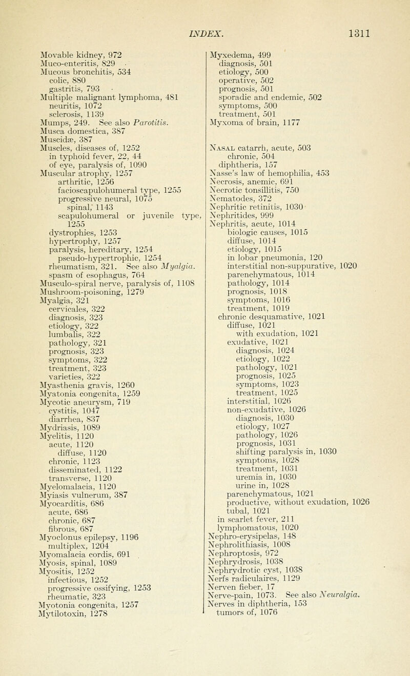 Movable kidney, 972 Muco-enteritis, 829 Mucous bronchitis, 534 coHc, 880 gastritis, 793 Multiple malignant lymphoma, 481 neuritis, 1072 sclerosis, 1139 Mumps, 249. See also Parotitis. Musca domestica, 387 Muscidge, 387 Muscles, diseases of, 1252 in typhoid fever, 22, 44 of eye, paralysis of, 1090 Muscular atrophy, 1257 arthritic, 1256 facioscapulohumeral type, 1255 progressive neural, 1075 spinal,' 1143 scapulohumeral or juvenile type, 1255 dystrophies, 1253 hypertrophy, 1257 paralysis, hereditary, 1254 pseudo-hypertropliic, 1254 rheumatism, 321. See also Myalgia. spasm of esophagus, 764 Musculo-spiral nerve, paralysis of, 1108 Mushroom-poisoning, 1279 Myalgia, 321 cervicales, 322 diagnosis, 323 etiology, 322 lumbaUs, 322 pathology, 321 prognosis, 323 symptoms, 322 treatment, 323 varieties, 322 Myasthenia gravis, 1260 Myatonia congenita, 1259 Mycotic aneurysm, 719 cystitis, 1047 diarrhea, 837 Mydriasis, 1089 MyeUtis, 1120 acute, 1120 diffuse, 1120 chronic, 1123 disseminated, 1122 transverse, 1120 Myelomalacia, 1120 Myiasis vulnerum, 387 Myocarditis, 686 acute, 686 chronic, 687 fibrous, 687 Myoclonus epilepsy, 1196 multiplex, 1204 Myomalacia cordis, 691 , Myosis, spinal, 1089 Myositis, 1252 infectious, 1252 progressive ossifying, 1253 rheumatic, 323 Mvotonia congenita, 1257 MHilotoxin, 1278 Myxedema, 499 diagnosis, 501 etiology, 500 operative, 502 prognosis, 501 sporadic and endemic, 502 symptoms, 500 treatment, 501 Myxoma of brain, 1177 Xasal catarrh, acute, 503 chronic, 504 diphtheria, 157 Nasse's law of hemophilia, 453 Necrosis, anemic. 691 Necrotic tonsiUitis, 750 Nematodes, 372 Nephritic retinitis, 1030 Nephritides, 999 Nephritis, acute, 1014 biologic causes, 1015 diffuse, 1014 etiologj', 1015 in lobar pneumonia, 120 interstitial non-suppurative, 1020 parenchymatous, 1014 pathology, 1014 prognosis, 1018 symptoms, 1016 treatment, 1019 chronic desquamative, 1021 diffuse, 1021 with exudation, 1021 exudative, 1021 diagnosis, 1024 etiology, 1022 pathology, 1021 prognosis, 1025 symptoms, 1023 treatment, 1025 interstitial, 1026 non-exudative, 1026 diagnosis, 1030 etiology, 1027 pathologj', 1026 prognosis, 1031 shifting paralj^sis in, 1030 symptoms, 1028 treatment, 1031 uremia in, 1030 urine in, 1028 parenchymatous, 1021 productive, without exudation, 1026 tubal, 1021 in scarlet fever, 211 lymphomatous, 1020 Nephro-ervsipelas, 148 Nephrolithiasis, 1008 Nephroptosis, 972 Nephrydrosis, 1038 Nephrydrotic cyst, 1038 Nerfs radiculaires, 1129 Ner\^en fieber, 17 NerA'e-pain, 1073. See also XeuraJgia. Nerves in diphtheria, 153 tumors of, 1076