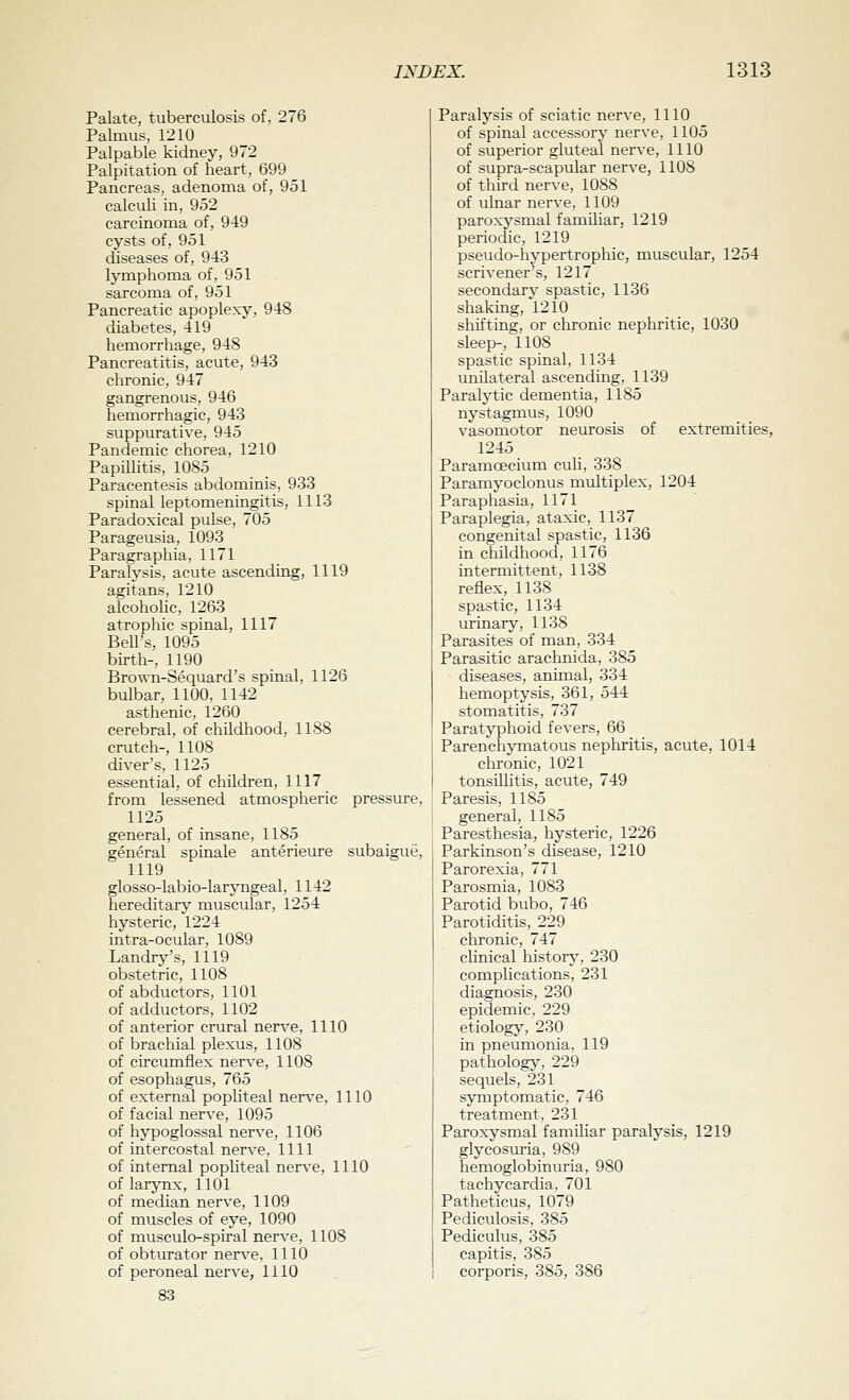 Palate, tuberculosis of, 276 Palmus, 1210 Palpable kidney, 972 Palpitation of heart, 699 Pancreas, adenoma of, 951 calculi in, 952 carcinoma of, 949 cysts of, 951 diseases of, 943 lymphoma of, 951 sarcoma of, 951 Pancreatic apoplexy, 948 diabetes, 419 hemorrhage, 948 Pancreatitis, acute, 943 chronic, 947 gangrenous, 946 hemorrhagic, 943 suppurative, 945 Pandemic chorea, 1210 Papillitis, 1085 Paracentesis abdominis, 933 spinal leptomeningitis, 1113 Paradoxical pulse, 705 Parageusia, 1093 Paragraphia, 1171 Paralysis, acute ascending, 1119 agitans, 1210 alcohohc, 1263 atrophic spinal, 1117 BeU's, 1095 birth-, 1190 Brown-Sequard's spinal, 1126 bulbar, 1100. 1142 asthenic, 1260 cerebral, of childhood, 1188 crutch-, 1108 diver's, 1125 essential, of children, 1117 from lessened atmospheric pressure, 1125 general, of insane, 1185 general spinale anterieure subaigue, 1119 glosso-labio-larjTLgeal, 1142 hereditarv^ muscular, 1254 hysteric, 1224 intra-ocular, 1089 Landry's, 1119 obstetric, 1108 of abductors, 1101 of adductors, 1102 of anterior crural nerve, 1110 of brachial plexus, 1108 of circumflex nerve, 1108 of esophagus, 765 of external pophteal ner\e, 1110 of facial nerve, 1095 of hypoglossal nerve, 1106 of intercostal nerve, 1111 of internal pophteal nerve, 1110 of larjTix, 1101 of median nerve, 1109 of muscles of eye, 1090 of musculo-spiral nerve, 1108 of obturator ner\-e. 1110 of peroneal nerve, 1110 83 Paralysis of sciatic nerve, 1110 of spinal accessory nerve, 1105 of superior gluteal nerve, 1110 of supra-scapular nerve, 1108 of third nerve, 1088 of ulnar nerve, 1109 paroxysmal familiar, 1219 periodic, 1219 pseudo-hypertrophic, muscular, 1254 scrivener's, 1217 secondarv spastic, 1136 shaking,'1210 shifting, or chronic nephritic, 1030 sleep-, 1108 spastic spinal, 1134 vmilateral ascending. 1139 Paralytic dementia, 1185 nystagmus, 1090 vasomotor neurosis of extremities, 1245 Paramoecium cuh, 338 Paramyoclonus multiplex, 1204 Paraphasia, 1171 Paraplegia, ataxic, 1137 congenital spastic, 1136 in childhood, 1176 intermittent, 1138 reflex, 1138 spastic, 1134 urinary, 1138 Parasites of man, 334 Parasitic araclmida, 385 diseases, animal, 334 hemoptysis, 361, 544 stomatitis, 737 Paratyphoid fevers, 66 Parenchymatous nephritis, acute, 1014 chronic, 1021 tonsillitis, acute, 749 Paresis, 1185 general, 1185 Paresthesia, hysteric, 1226 Parkinson's disease, 1210 Parorexia, 771 Parosmia, 1083 Parotid bubo, 746 Parotiditis, 229 chronic, 747 clinical historj', 230 complications, 231 diagnosis, 230 epidemic. 229 etiology, 230 in pneumonia. 119 pathology^ 229 sequels, 231 symptoinatic, 746 treatment. 231 Paroxysmal famihar paralysis, 1219 glycosuria, 989 hemoglobinuria, 980 tachycardia. 701 Patheticus, 1079 Pediculosis, 385 Pediculus, 385 capitis, 385 corporis, 385, 386