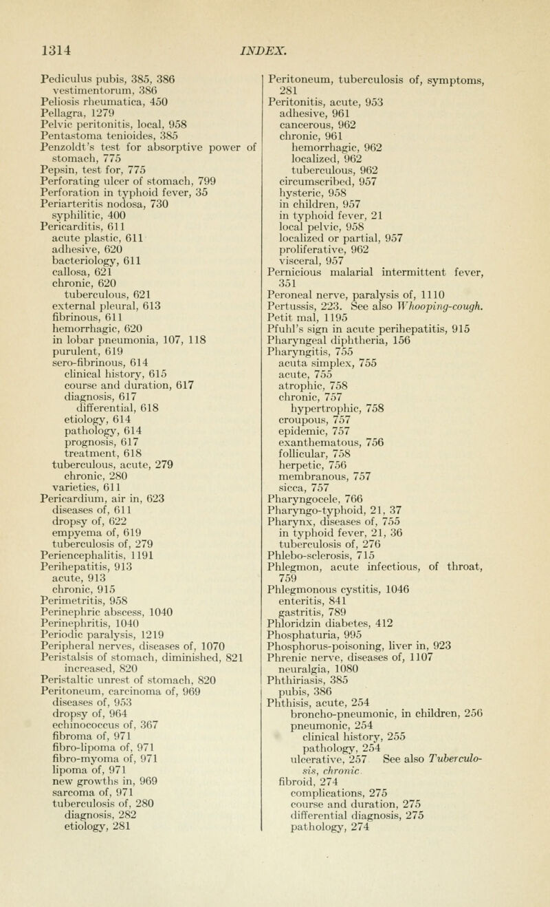 Pediculus pubis, 385, 386 vestimentonim, 386 Peliosis I'heumatica, 450 Pellagra, 1279 Pelvic peritonitis, local, 958 Pentastoma tenioides, 385 Penzoldt's test for absorptive power of stomach, 775 Pepsin, test for, 775 Perforating ulcer of stomach, 799 Perforation in typhoid fever, 35 Periarteritis nodosa, 730 syphilitic, 400 Pericarditis, 611 acute plastic, 611 adhesive, 620 bacteriology, 611 callosa, 621 chronic, 620 tuberculous, 621 external pleural, 613 fibrinous, 611 hemorrhagic, 620 in lobar pneumonia, 107, 118 purulent, 619 sero-fibrinous, 614 clinical history, 615 course and duration, 617 diagnosis, 617 differential, 618 etiology, 614 pathology, 614 prognosis, 617 treatment, 618 tuberculous, acute, 279 chronic, 280 varieties, 611 Pericardium, air in, 623 diseases of, 611 dropsy of, 622 empyema of, 619 tuberculosis of, 279 Periencephalitis, 1191 Perihepatitis, 913 acute, 913 chronic, 915 Perimetritis, 958 Perinephric abscess, 1040 Perinephritis, 1040 Periodic paralysis, 1219 Peripheral nerves, diseases of, 1070 Peristalsis of stomach, diminished, 821 increased, 820 Peristaltic unrest of stomach, 820 Peritoneum, carcinoma of, 969 diseases of, 953 dropsy of, 964 echinococcus of, 367 fibroma of, 971 fibro-lipoma of, 971 fibro-myoma of, 971 lipoma of, 971 new growths in, 969 sarcoma of, 971 tuberculosis of, 280 diagnosis, 282 etiology, 281 Peritoneum, tuberculosis of, symptoms, 281 Peritonitis, acute, 953 adhesive, 961 cancerous, 962 chronic, 961 hemorrhagic, 962 localized, 962 tuberculous, 962 circumscribed, 957 hysteric, 958 in children, 957 in typhoid fever, 21 local pelvic, 958 localized or partial, 957 proliferative, 962 visceral, 957 Pernicious malarial intermittent fever, 351 Peroneal nerve, paralysis of, 1110 Pertussis, 223. See also Whooping-cough. Petit mal, 1195 Pfuhl's sign in acute perihepatitis, 915 Pharyngeal diphtheria, 156 Pharyngitis, 755 acuta simplex, 755 acute, 755 atrophic, 758 chronic, 757 hypertrophic, 758 croupous, 757 epidemic, 757 exanthematous, 756 follicular, 758 herpetic, 756 membranous, 757 sicca, 757 Pharyngocele, 766 Pharyngo-typhoid, 21, 37 Pharynx, diseases of, 755 in typhoid fever, 21, 36 tuberculosis of, 276 Phlebo-sclerosis, 715 Phlegmon, acute infectious, of throat, 759 Phlegmonous cystitis, 1046 enteritis, 841 gastritis, 789 Phloridzin diabetes, 412 Phosphaturia, 995 Phosphorus-poisoning, liver in, 923 Phrenic nerve, diseases of, 1107 neuralgia, 1080 Phthiriasis, 385 pubis, 386 Phthisis, acute, 254 broncho-pneumonic, in children, 256 pneumonic, 254 clinical history, 255 pathology, 254 ulcerative, 257 See also Tuberculo- sis, chronic fibroid, 274 complications, 275 course and duration, 275 differential diagnosis, 275 pathology, 274