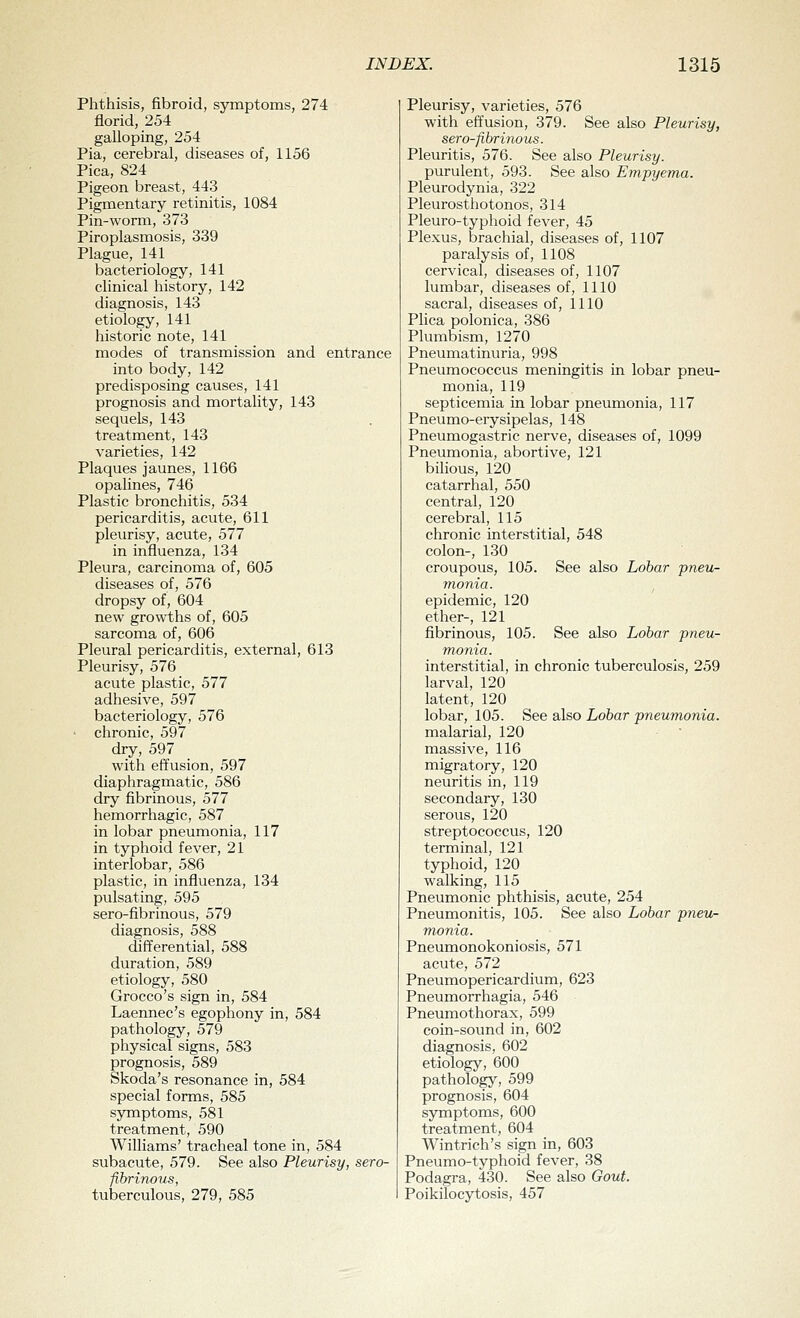 Phthisis, fibroid, symptoms, 274 florid, 254 galloping, 254 Pia, cerebral, diseases of, 1156 Pica, 824 Pigeon breast, 443 Pigmentary retinitis, 1084 Pin-worm, 373 Piroplasmosis, 339 Plague, 141 bacteriology, 141 clinical history, 142 diagnosis, 143 etiology, 141 historic note, 141 modes of transmission and entrance into body, 142 predisposing causes, 141 prognosis and mortality, 143 sequels, 143 treatment, 143 varieties, 142 Plaques jaunes, 1166 opalines, 746 Plastic bronchitis, 534 pericarditis, acute, 611 pleurisy, acute, 577 in influenza, 134 Pleura, carcinoma of, 605 diseases of, 576 dropsy of, 604 new growths of, 605 sarcoma of, 606 Pleural pericarditis, external, 613 Pleurisy, 576 acute plastic, 577 adhesive, 597 bacteriology, 576 ' chronic, 597 dry, 597 with effusion, 597 diaphragmatic, 586 dry fibrinous, 577 hemorrhagic, 587 in lobar pneumonia, 117 in typhoid fever, 21 interlobar, 586 plastic, in influenza, 134 pulsating, 595 sero-fibrinous, 579 diagnosis, 588 differential, 588 duration, 589 etiology, 580 Grocco's sign in, 584 Laennec's egophony in, 584 pathology, 579 physical signs, 583 prognosis, 589 Skoda's resonance in, 584 special forms, 585 symptoms, 581 treatment, 590 Williams' tracheal tone in, 584 subacute, 579. See also Pleurisy, sero- fibrinous, tuberculous, 279, 585 Pleurisy, varieties, 576 with effusion, 379. See also Pleurisy, sero-fibrinous. Pleuritis, 576. See also Pleurisy. purulent, 593. See also Empyema. Pleurodynia, 322 Pleurosthotonos, 314 Pleuro-typhoid fever, 45 Plexus, brachial, diseases of, 1107 paralysis of, 1108 cervical, diseases of, 1107 lumbar, diseases of, 1110 sacral, diseases of, 1110 Plica polonica, 386 Plumbism, 1270 Pneumatinuria, 998 Pneumococcus meningitis in lobar pneu- monia, 119 septicemia in lobar pneumonia, 117 Pneumo-erysipelas, 148 Pneumogastric nerve, diseases of, 1099 Pneumonia, abortive, 121 bilious, 120 catarrhal, 550 central, 120 cerebral, 115 chronic interstitial, 548 colon-, 130 croupous, 105. See also Lobar pneu- monia. epidemic, 120 ether-, 121 fibrinous, 105. See also Lobar pneu- monia. interstitial, in chronic tuberculosis, 259 larval, 120 latent, 120 lobar, 105. See also Lobar pneumonia. malarial, 120 massive, 116 migratory, 120 neuritis in, 119 secondary, 130 serous, 120 streptococcus, 120 terminal, 121 typhoid, 120 walking, 115 Pneumonic phthisis, acute, 254 Pneumonitis, 105. See also Lobar pneu- monia. Pneumonokoniosis, 571 acute, 572 Pneumopericardium, 623 Pneumorrhagia, 546 Pneumothorax, 599 coin-sound in, 602 diagnosis, 602 etiology, 600 pathology, 599 prognosis, 604 symptoms, 600 treatment, 604 Wintrich's sign in, 603 Pneumo-typhoid fever, 38 Podagra, 430. See also Gout. Poikilocytosis, 457