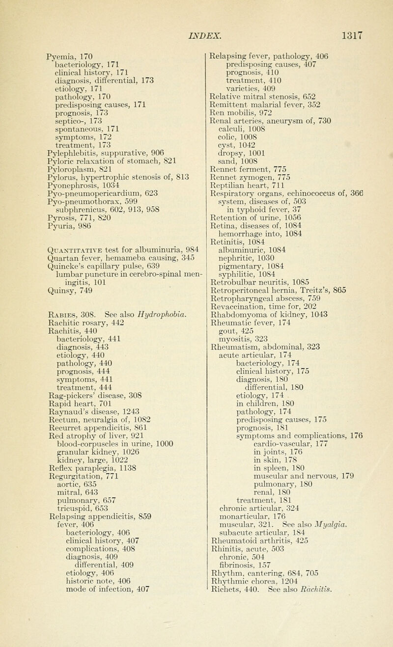 Pyemia, 170 bacteriology, 171 clinical history, 171 diagnosis, differential, 173 etiology, 171 pathology, 170 predisposing causes, 171 prognosis, 173 septico-, 173 spontaneous, 171 sjTiiptoms, 172 treatment, 173 Pylephlebitis, suppurative, 906 Pyloric relaxation of stomach, 821 Pyloroplasm, 821 Pylorus, hypertropliic stenosis of, 813 Pyoneplirosis, 1034 Pyo-pneumopericardium, 623 Pyo-pneumothorax, 599 subphrenicus, 602, 913, 958 Pyrosis, 771, 820 Pyuria, 986 Quantitative test for albuminuria, 984 Quartan fever, hemameba causing, 345 Quincke's capillary pulse, 639 lumbar puncture in cerebro-spinal men- ingitis, 101 Quinsy, 749 Rabies, 308. See also Hydrophobia. Rachitic rosary, 442 Rachitis, 440 bacteriology, 441 diagnosis, 443 etiology, 440 pathology, 440 prognosis, 444 symptoms, 441 treatment, 444 Rag-pickers' disease, 308 Rapid heart, 701 Raynaud's disease, 1243 Rectum, neuralgia of, 1082 Recurret appendicitis, 861 Red atrophy of liver, 921 blood-corpuscles in virine, 1000 granular kidney, 1026 kidney, large, 1022 Reflex paraplegia, 1138 Regurgitation, 771 aortic, 635 mitral, 643 pulmonary, 657 tricuspid, 653 Relapsing appendicitis, 859 fever, 406 bacteriology', 406 chnical history, 407 complications, 408 diagnosis, 409 differential, 409 etiology, 406 historic note, 406 mode of infection, 407 Relapsing fever, pathology, 406 predisposing causes, 407 prognosis, 410 treatment, 410 varieties, 409 Relative mitral stenosis, 652 Remittent malarial fever, 352 Ren mobilis, 972 Renal arteries, anem^'sm of, 730 calcuh, 1008 colic, 1008 cyst, 1042 dropsy, 1001 sand, 1008 Rennet ferment, 775 Rennet zymogen, 775 Reptilian heart, 711 Respiratory organs, echinococcus of, 366 system, diseases of, 503 in typhoid fever, 37 Retention of urine, 1056 Retina, diseases of, 1084 hemorrhage into, 1084 Retim'tis, 1084 albuminuric, 1084 nephritic, 1030 pigmentary, 1084 sjrphiUtic, 1084 Retrobulbar neuritis, 1085 Retroperitoneal hernia, Treitz's, 865 Retropharyngeal abscess, 759 Revaccination, time for, 202 Rhabdomyoma of kidney, 1043 Rheumatic fever, 174 gout, 425 myositis, 323 Rheumatism, abdominal, 323 acute articular, 174 bacteriologj', 174 clinical history, 175 diagnosis, 180 differential, 180 etiolog;v', 174 in children, 180 pathologj', 174 predisposing causes, 175 prognosis, 181 symptoms and complications, 176 cardio-vascular, 177 in joints, 176 in skin, 178 in spleen, 180 muscular and nervous, 179 pulmonary, 180 renal, ISO' treatment, 181 chronic articular, 324 monarticular, 176 muscular, 321. See also Myalgia, subacute articular, 184 Rheumatoid arthritis, 425 Rhinitis, acute, 503 chronic, 504 fibrinosis, 157 Rln-thm, cantering, 684, 705 Rhj-thmic chorea, 1204 Richets, 440. See also Rachitis.