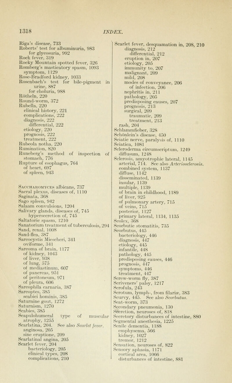 Riga's disease, 733 Roberts' test for albuminuria, 983 for glycosuria, 992 Rock fever, 319 Rocky Mountain spotted fever, 326 Romberg's masticatory spasm, 1093 symptom, 1129 Rose-Bradford kidney, 1033 Rosenbach's test for bile-pigment in urine, 887 for choluria, 988 Rotheln, 220 Round-worm, 372 Rubella, 220 clinical history, 221 complications, 222 diagnosis, 222 differential, 222 etiology, 220 prognosis, 222 treatment, 222 Rubeola notha, 220 Rumination, 820 Runeberg's method of inspection of stomach, 776 Rupture of esophagus, 704 of heart, 697 of spleen, 943 Saccharomyces albicans, 737 Sacral plexus, diseases of, 1110 Saginata, 368 Sago spleen, 942 Salaam convulsions, 1204 Salivary glands, diseases of, 745 hypersecretion of, 745 Saltatoric spasm, 1210 Sanatoriiun treatment of tuberculosis, 294 Sand, renal, 1008 Sand-flea, 387 Sarcocystis Miescheri, 341 oviforme, 341 Sarcoma of brain, 1177 of kidney, 1043 of liver, 938 of lung, 575 of mediastinum, 607 of pancreas, 951 of peritoneum, 971 of pleura, 606 Sarcophila carnaria, 387 Sarcoptes, 385 scabiei hominis, 385 Saturnine gout, 1272 Saturnism, 1270 Scabies, 385 Scapulohumeral type of muscular atrophy, 1255 Scarlatina, 204. See also Scarlet fever. anginosa, 205 sine eruptione, 209 Scarlatinal angina, 205 Scarlet fever, 204 bacteriology, 205 clinical types, 208 complications, 210 Scarlet fever, desquamation in, 208, 210 diagnosis, 212 differential, 212 eruption in, 207 etiology, 205 immunity to, 207 malignant, 209 mild, 208 modes of conveyance, 206 of infection, 206 nephritis in, 211 pathology, 205 predisposing causes, 207 prognosis, 213 surgical, 209 traumatic, 209 treatment, 213 rash, 204 Schlammfieber, 328 Schonlein's disease, 450 Sciatic nerve, paralysis of, 1110 Sciatica, 1081 Scleroderma circumscrijjtum, 1249 diffusum, 1248 Sclerosis, amyotrophic lateral, 1145 arterial, 714. See also Arteriosclerosis. combined system, 1137 diffuse, 1142 disseminated, 1139 insular, 1139 multiple, 1139 of brain in childhood, 1189 of liver, 925 of pulmonary artery, 715 of veins, 715 posterior, 1127 primary lateral, 1134, 1135 Scolex, 368 Scorbutic stomatitis, 735 Scorbutus, 445 bacteriology, 446 diagnosis, 447 etiology, 445 infantile, 448 pathology, 445 predisposing causes, 446 prognosis, 447 symptoms, 446 treatment, 447 Screw-worm fly, 387 Scriveners' palsy, 1217 Scrofula, 243 Scrotum, lymph-, from filarise, 383 Scurvy, 445. See also Scorbutus. Seat-worm, 373 Secondary pneumonia, 130 Secretion, neuroses of, 818 Secretory disturbances of intestine, 880 Segmental anesthesia, 1225 Senile dementia, 1188 emphysema, 566 kidney, 1027 tremor, 1212 Sensation, neuroses of, 822 Sensory aphasia, 1171 cortical area, 1066 disturbances of intestine, 881