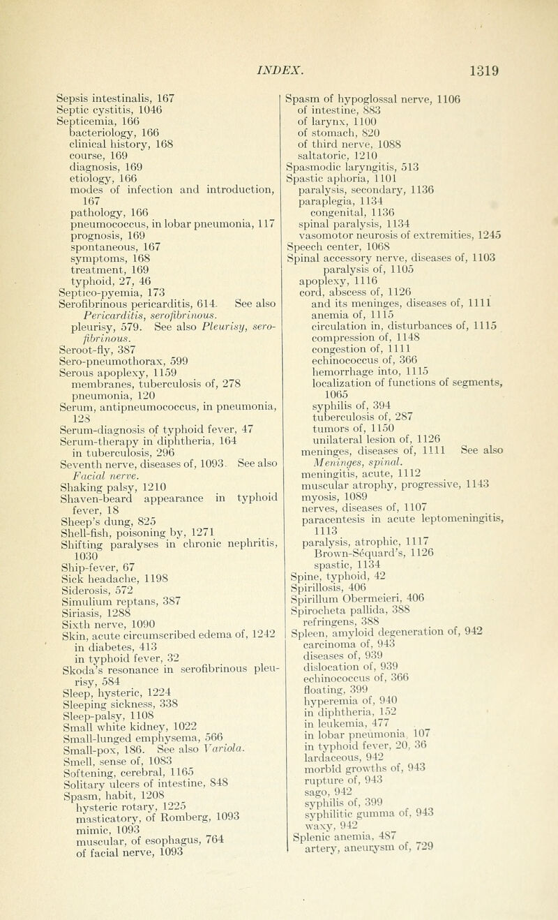 Sepsis intestinalis, 167 Septic cystitis, 1046 Septicemia, 166 bacteriology, 166 clinical history, 168 course, 169 diagnosis, 169 etiology, 166 modes of infection and introduction, 167 pathology, 166 pneumococcus, in lobar pneumonia, 117 prognosis, 169 spontaneous, 167 symptoms, 168 treatment, 169 typhoid, 27, 46 Septico-pyemia, 173 Serofibrinous pericarditis, 614. See also Pericarditis, serofibrinous. pleurisy, 579. See also Pleurisy, sero- fibrinous. Seroot-fly, 387 Sero-pneumothorax, 599 Serous apoplexy, 1159 membranes, tuberculosis of, 278 pneumonia, 120 Serum, antipneumococcus, in pneumonia, 128 Serum-diagnosis of typhoid fever, 47 Serum-therapy in diphtheria, 164 in tuberculosis, 296 Seventh nerve, diseases of, 1093, See also Facial nerve. Shaking palsy, 1210 Shaven-beard appearance in typhoid fever, 18 Sheep's dung, 825 Shell-fish, poisoning by, 1271 Shifting paralyses in chronic nephritis, 1030 Ship-fever, 67 Sick headache, 1198 Siderosis, 572 Simulium reptans, 387 Siriasis, 1288 Sixth nerve, 1090 Skin, acute circumscribed edema of, 1242 in diabetes, 413 in typhoid fever, 32 Skoda's resonance in serofibrinous pleu- risy, 584 Sleep, hysteric, 1224 Sleeping sickness, 338 Sleep-palsy, 1108 Small white kidney, 1022 Small-lunged emphysema, 566 Small-pox, 186. See also Variola. Smell, sense of, 1083 Softening, cerebral, 1165 Solitary ulcers of intestine, 848 Spasm, habit, 1208 hysteric rotary, 1225 masticatory, of Romberg, 1093 mimic, 1093 muscular, of esophagus, 764 of facial nerve, 1093 Spasm of hypoglossal nerve, 1106 of intestine, 883 of larynx, 1100 of stomach, 820 of third nerve, 1088 saltatoric, 1210 Spasmodic laryngitis, 513 Spastic aphoria, 1101 paralysis, secondary, 1136 paraplegia, 1134 congenital, 1136 spinal paralysis, 1134 vasomotor neurosis of extremities, 1245 Speech center, 1068 Spinal accessory nerve, diseases of, 1103 paralysis of, 1105 apoplexy, 1116 cord, abscess of, 1126 and its meninges, diseases of, 1111 anemia of, 1115 circulation in, disturbances of, 1115 compression of, 1148 congestion of, 1111 echinococcus of, 366 hemorrhage into, 1115 localization of functions of segments, 1065 syphilis of, 394 tuberculosis of, 287 tumors of, 1150 unilateral lesion of, 1126 meninges, diseases of, 1111 See also Meninges, spinal. meningitis, acute, 1112 muscular atrophy, progressive, 1143 myosis, 1089 nerves, diseases of, 1107 paracentesis in acute leptomeningitis, 1113 paralysis, atrophic, 1117 Brown-Sequard's, 1126 spastic, 1134 Spine, typhoid, 42 Spirillosis, 406 Spirillum Obermeieri, 406 Spirocheta pallida, 388 refringens, 388 Spleen, amyloid degeneration of, 942 carcinoma of, 943 diseases of, 939 dislocation of, 939 echinococcus of, 366 floating, 399 hyperemia of, 940 in diphtheria, 152 in leukemia, 477 in lobar pneumonia 107 in typhoid fever, 20, 36 lardaceous, 942 morbid growths of, 943 rupture of, 943 sago, 942 syphilis of, 399 syphilitic gumma of, 943 waxy, 942 Splenic anemia, 487 artery, aneurysm of, 729